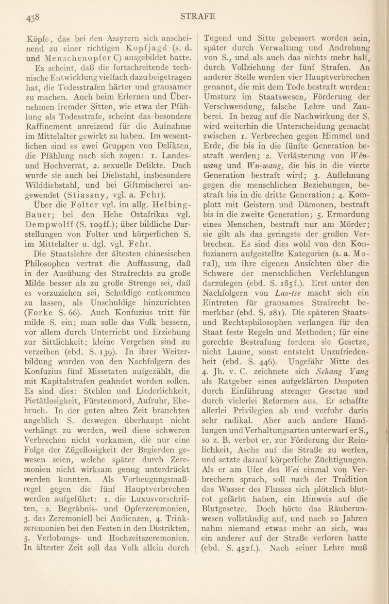 Köpfe, das bei den Assyrern sich anschei¬ nend zu einer richtigen Kopfjagd (s. d. und Menschenopfer C) ausgebildet hatte. Es scheint, daß die fortschreitende tech¬ nische Entwicklung vielfach dazu beigetragen hat, die Todesstrafen härter und grausamer zu machen. Auch beim Erlernen und Über¬ nehmen fremder Sitten, wie etwa der Pfäh¬ lung als Todesstrafe, scheint das besondere Raffinement anreizend für die Aufnahme im Mittelalter gewirkt zu haben. Im wesent¬ lichen sind es zwei Gruppen von Delikten, die Pfählung nach sich zogen: i. Landes¬ und Hochverrat, 2. sexuelle Delikte. Doch wurde sie auch bei Diebstahl, insbesondere Wilddiebstahl, und bei Giftmischerei an¬ gewendet (Stiassny, vgl. a. Fehr). Über die Folter vgl. im allg. Helbing- Bauer; bei den Hehe Ostafrikas vgl. Dempwolff (S. ropff.); über bildliche Dar¬ stellungen von Folter und körperlichen S. im Mittelalter u. dgl. vgl. Fehr. Die Staatslehre der ältesten chinesischen Philosophen vertrat die Auffassung, daß in der Ausübung des Strafrechts zu große Milde besser als zu große Strenge sei, daß es vorzuziehen sei, Schuldige entkommen zu lassen, als Unschuldige hinzurichten (Forke S. 66). Auch Konfuzius tritt für milde S. ein; man solle das Volk bessern, vor allem durch Unterricht und Erziehung zur Sittlichkeit; kleine Vergehen sind zu verzeihen (ebd. S. 139). In ihrer Weiter¬ bildung wurden von den Nachfolgern des Konfuzius fünf Missetaten aufgezählt, die mit Kapitalstrafen geahndet werden sollen. Es sind dies: Stehlen und Liederlichkeit, Pietätlosigkeit, Fürstenmord, Aufruhr, Ehe¬ bruch. In der guten alten Zeit brauchten angeblich S. deswegen überhaupt nicht verhängt zu werden, weil diese schweren Verbrechen nicht vorkamen, die nur eine Folge der Zügellosigkeit der Begierden ge¬ wesen seien, welche später durch Zere¬ monien nicht wirksam genug unterdrückt werden konnten. Als Vorbeugungsmaß¬ regel gegen die fünf Hauptverbrechen werden auf geführt: 1. die Luxusvorschrif- ten, 2. Begräbnis- und Opferzeremonien, 3. das Zeremoniell bei Audienzen, 4. Trink¬ zeremonien bei den Festen in den Distrikten, 5. Verlobungs- und Hochzeitszeremonien. In ältester Zeit soll das Volk allein durch Tugend und Sitte gebessert worden sein, später durch Verwaltung und Androhung von S., und als auch das nichts mehr half, durch Vollziehung der fünf Strafen. An anderer Stelle werden vier Hauptverbrechen genannt, die mit dem Tode bestraft wurden: Umsturz im Staatswesen, Förderung der Verschwendung, falsche Lehre und Zau¬ berei. In bezug auf die Nachwirkung der S. wird weiterhin die Unterscheidung gemacht zwischen 1. Verbrechen gegen Himmel und Erde, die bis in die fünfte Generation be¬ straft werden; 2. Verlästerung von Wen- wang und Wu-wang, die bis in die vierte Generation bestraft wird; 3. Auflehnung gegen die menschlichen Beziehungen, be¬ straft bis in die dritte Generation; 4. Kom¬ plott mit Geistern und Dämonen, bestraft bis in die zweite Generation; 5. Ermordung eines Menschen, bestraft nur am Mörder; sie gilt als das geringste der großen Ver¬ brechen. Es sind dies wohl von den Kon- fuzianern aufgestellte Kategorien (s. a. Mo¬ ral), um ihre eigenen Ansichten über die Schwere der menschlichen Verfehlungen darzulegen (ebd. S. 185 f.). Erst unter den Nachfolgern von Lao-tse macht sich ein Eintreten für grausames Strafrecht be¬ merkbar (ebd. S. 281). Die späteren Staats¬ und Rechtsphilosophen verlangen für den Staat feste Regeln und Methoden; für eine gerechte Bestrafung fordern sie Gesetze, nicht Laune, sonst entsteht Unzufrieden¬ heit (ebd. S. 446). Ungefähr Mitte des 4- Jh. v. C. zeichnete sich Schang Yang als Ratgeber eines aufgeklärten Despoten durch Einführung strenger Gesetze und durch vielerlei Reformen aus. Er schaffte allerlei Privilegien ab und verfuhr darin sehr radikal. Aber auch andere Hand¬ lungen und Verhaltungsarten unterwarf er S., so z. B. verbot er, zur Förderung der Rein¬ lichkeit, Asche auf die Straße zu werfen, und setzte darauf körperliche Züchtigungen. Als er am Ufer des Wei einmal von Ver¬ brechern sprach, soll nach der Tradition das Wasser des Flusses sich plötzlich blut¬ rot gefärbt haben, ein Hinweis auf die Blutgesetze. Doch hörte das Räuberun¬ wesen vollständig auf, und nach 10 Jahren nahm niemand etwas mehr an sich, was ein anderer auf der Straße verloren hatte (ebd. S. 452 f.). Nach seiner Lehre muß
