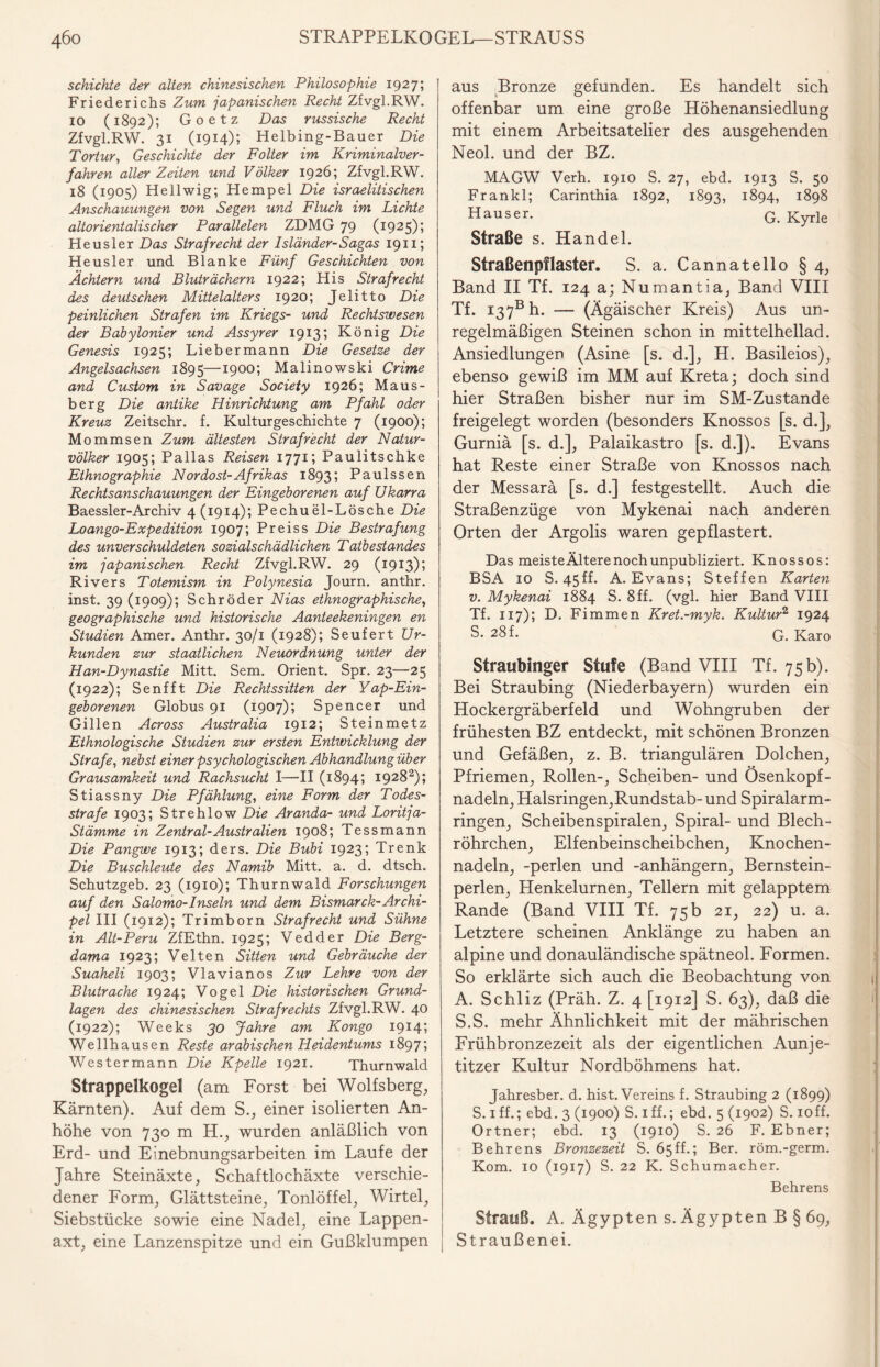 schichte der alten chinesischen Philosophie 1927; | Friederichs Zum japanischen Recht Zfvgl.RW. 10 (1892); Goetz Das russische Recht Zfvgl.RW. 31 (1914); Helbing-Bauer Die Tortur, Geschichte der Folter im Kriminalver¬ fahren aller Zeiten und Völker 1926; Zfvgl.RW. 18 (1905) Hellwig; Hempel Die israelitischen Anschauungen von Segen und Fluch im Lichte altorientalischer Parallelen ZDMG 79 (1925); Heusler Das Strafrecht der Isländer-Sagas 1911; Heusler und Blanke Fünf Geschichten von Ächtern und Bluträchern 1922; His Strafrecht des deutschen Mittelalters 1920; Jelitto Die peinlichen Strafen im Kriegs- und Rechtswesen der Babylonier und Assyrer 1913; König Die Genesis 1925; Liebermann Die Gesetze der Angelsachsen 1895—*900; Malinowski Crime and Custom in Savage Society 1926; Maus¬ berg Die antike Hinrichtung am Pfahl oder Kreuz Zeitschr. f. Kulturgeschichte 7 (1900); M ommsen Zum ältesten Strafrecht der Natur¬ völker 1905; Pallas Reisen 1771; Paulitschke Ethnographie Nordost-Afrikas 1893; Paulssen Rechtsanschauungen der Eingeborenen auf Ukarra Baessler-Archiv 4 (1914); Pechu el-Lösche Die Loango-Expedition 1907; Preiss Die Bestrafung des unverschuldeten sozialschädlichen Tatbestandes im japanischen Recht Zfvgl.RW. 29 (1913); Rivers Totemism in Polynesia Journ. anthr. inst. 39 (1909); Schröder Nias ethnographische, geographische und historische Aanteekeningen en Studien Amer. Anthr. 30/1 (1928); Seufert Ur¬ kunden zur staatlichen Neuordnung unter der Han-Dynastie Mitt. Sem. Orient. Spr. 23—25 (1922); Senf ft Die Rechtssitten der Yap-Ein- geborenen Globus 91 (1907); Spencer und Gillen Across Australia 1912; Steinmetz Ethnologische Studien zur ersten Entwicklung der Strafe, nebst einer psychologischen Abhandlung über Grausamkeit und Rachsucht I—II (1894; 19282); Stiassny Die Pfählung, eine Form der Todes¬ strafe 1903; Strehlow Die Aranda- und Loritja- Siämme in Zentral-Australien 1908; Tessmann Die Pangwe 1913; ders. Die Bubi 1923; Trenk Die Buschleute des Namib Mitt. a. d. dtsch. Schutzgeb. 23 (1910); Thurnwald Forschungen auf den Salomo-Inseln und dem Bismarck-Archi¬ pel III (1912); Trimborn Strafrecht und Sühne in Alt-Peru ZfEthn. 1925; Vedder Die Berg- dama 1923; Velten Sitten und Gebräuche der Suaheli 1903; Vlavianos Zur Lehre von der Blutrache 1924; Vogel Die historischen Grund¬ lagen des chinesischen Strafrechts Zfvgl.RW. 40 (1922); Weeks 30 Jahre am Kongo 1914; Wellhausen Reste arabischen Heidentums 1897; Westermann Die Kpelle 1921. Thurnwald Strappelkogel (am Forst bei Wolfsberg, Kärnten). Auf dem S., einer isolierten An¬ höhe von 730 m H., wurden anläßlich von Erd- und Einebnungsarbeiten im Laufe der Jahre Steinäxte, Schaftlochäxte verschie¬ dener Form, Glättsteine, Tonlöffel, Wirtel, Siebstücke sowie eine Nadel, eine Lappen¬ axt, eine Lanzenspitze und ein Gußklumpen aus Bronze gefunden. Es handelt sich offenbar um eine große Höhenansiedlung mit einem Arbeitsatelier des ausgehenden Neol. und der BZ. MAGW Verh. 1910 S. 27, ebd. 1913 S. 50 Frankl; Carinthia 1892, 1893, 1894, 1898 Hauser. G. Kyrle Straße s. Handel. Straßenpflaster. S. a. Cannatello §4, Band II Tf. 124 a; Numantia, Band VIII Tf. I37b h. — (Ägäischer Kreis) Aus un¬ regelmäßigen Steinen schon in mittelhellad. Ansiedlungen (Asine [s. d.], H. Basileios), ebenso gewiß im MM auf Kreta; doch sind hier Straßen bisher nur im SM-Zustande freigelegt worden (besonders Knossos [s. d.], Gurniä [s. d.], Palaikastro [s. d.]). Evans hat Reste einer Straße von Knossos nach der Messarä [s. d.] festgestellt. Auch die Straßenzüge von Mykenai nach anderen Orten der Argolis waren gepflastert. Das meisteÄlterenochunpubliziert. Knossos: BSA 10 S. 45ff. A. Evans; Steffen Karten v. Mykenai 1884 S. 8ff. (vgl. hier Band VIII Tf. 117); D. Fimmen Kret.-myk. Kultur2 1924 S. 28 f. g. Karo Straubinger Stufe (Band VIII Tf. 75b). Bei Straubing (Niederbayern) wurden ein Hockergräberfeld und Wohngruben der frühesten BZ entdeckt, mit schönen Bronzen und Gefäßen, z. B. triangulären Dolchen, Pfriemen, Rollen-, Scheiben- und Ösenkopf¬ nadeln, Halsringen,Rundstab-und Spiralarm¬ ringen, Scheibenspiralen, Spiral- und Blech¬ röhrchen, Elfenbeinscheibchen, Knochen¬ nadeln, -perlen und -anhängern, Bernstein¬ perlen, Henkelurnen, Tellern mit gelapptem Rande (Band VIII Tf. 75 b 21, 22) u. a. Letztere scheinen Anklänge zu haben an alpine und donauländische spätneol. Formen. So erklärte sich auch die Beobachtung von A. Schliz (Präh. Z. 4 [1912] S. 63), daß die S.S. mehr Ähnlichkeit mit der mährischen Erühbronzezeit als der eigentlichen Aunje- titzer Kultur Nordböhmens hat. Jahresber. d. hist. Vereins f. Straubing 2 (1899) S. 1 ff.; ebd. 3 (1900) S. iff.; ebd. 5 (1902) S. ioff. Ortner; ebd. 13 (1910) S. 26 F. Ebner; Behrens Bronzezeit S. 65ff.; Ber. röm.-germ. Kom. 10 (1917) S. 22 K. Schumacher. Behrens Strauß. A. Ägypten s. Ägypten B § 69, Straußenei.