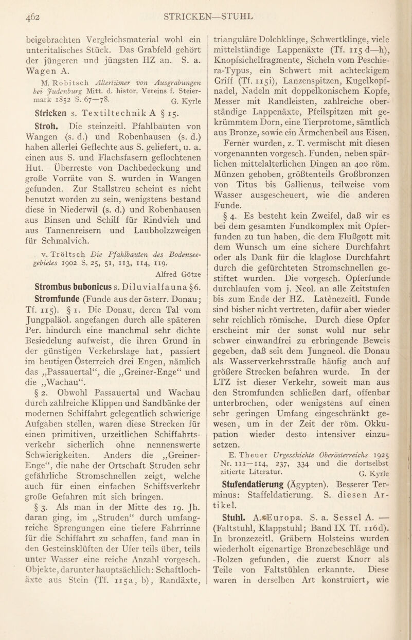 4Ö2 STRICKEN—STUHL beigebrachten Vergleichsmaterial wohl ein unteritalisches Stück. Das Grabfeld gehört der jüngeren und jüngsten HZ an. S. a. Wagen A. M. Robitsch Altertümer von Ausgrabungen bei Judenburg Mitt. d. histor. Vereins f. Steier¬ mark 1852 S. 67—78. G. Kyrie Stricken s. Textiltechnik A § 15. Stroh. Die steinzeitl. Pfahlbauten von Wangen (s. d.) und Robenhausen (s. d.) haben allerlei Geflechte aus S. geliefert, u. a. einen aus S. und Flachsfasern geflochtenen Hut. Überreste von Dachbedeckung und große Vorräte von S. wurden in Wangen gefunden. Zur Stallstreu scheint es nicht benutzt worden zu sein, wenigstens bestand diese in Niederveil (s. d.) und Robenhausen aus Binsen und Schilf für Rindvieh und aus Tannenreisern und Laubholzzweigen für Schmalvieh. v. Tröltsch Die Pfahlbauten des Bodensee¬ gebietes 1902 S. 25, 51, 113, 114, 119. Alfred Götze Strombus bubonicus s. Diluvialfauna §6. Stromfunde (Funde aus der österr. Donau; Tf. 115). § 1. Die Donau, deren Tal vom Jungpaläol. angefangen durch alle späteren Per. hindurch eine manchmal sehr dichte Besiedelung aufweist, die ihren Grund in der günstigen Verkehrslage hat, passiert im heutigen Österreich drei Engen, nämlich das „Passauertal“, die „Greiner-Enge“ und die „Wachau“. § 2. Obwohl Passauertal und Wachau durch zahlreiche Klippen und Sandbänke der modernen Schiffahrt gelegentlich schwierige Aufgaben stellen, waren diese Strecken für einen primitiven, urzeitlichen Schiffahrts¬ verkehr sicherlich ohne nennenswerte Schwierigkeiten. Anders die „Greiner- Enge“, die nahe der Ortschaft Struden sehr gefährliche Stromschnellen zeigt, welche auch für einen einfachen Schiffsverkehr große Gefahren mit sich bringen. § 3. Als man in der Mitte des 19. jh. daran ging, im „Struden“ durch umfang¬ reiche Sprengungen eine tiefere Fahrrinne für die Schiffahrt zu schaffen, fand man in den Gesteinsklüften der Ufer teils über, teils unter Wasser eine reiche Anzahl vorgesch. Objekte, darunter hauptsächlich: Schaftloch¬ äxte aus Stein (Tf. 115a, b), Randäxte, trianguläre Dolchklinge, Schwertklinge, viele mittelständige Lappenäxte (Tf. 115 d—h), Knopfsichelfragmente, Sicheln vom Peschie- ra-Typus, ein Schwert mit achteckigem Griff (Tf. 115 i), Lanzenspitzen, Kugelkopf¬ nadel, Nadeln mit doppelkonischem Kopfe, Messer mit Randleisten, zahlreiche ober¬ ständige Lappenäxte, Pfeilspitzen mit ge¬ krümmtem Dorn, eine Tierprotome, sämtlich aus Bronze, sowie ein Ärmchenbeil aus Eisen. Ferner wurden, z. T. vermischt mit diesen vorgenannten vorgesch. Funden, neben spär¬ lichen mittelalterlichen Dingen an 400 röm. Münzen gehoben, größtenteils Großbronzen von Titus bis Gallienus, teilweise vom Wasser ausgescheuert, wie die anderen Funde. § 4. Es besteht kein Zweifel, daß wir es bei dem gesamten Fundkomplex mit Opfer¬ funden zu tun haben, die dem Flußgott mit dem Wunsch um eine sichere Durchfahrt oder als Dank für die klaglose Durchfahrt durch die gefürchteten Stromschnellen ge¬ stiftet wurden. Die vorgesch. Opferfunde durchlaufen vom j. Neol. an alle Zeitstufen bis zum Ende der HZ. Latenezeitl. Funde sind bisher nicht vertreten, dafür aber wieder sehr reichlich römische. Durch diese Opfer erscheint mir der sonst wohl nur sehr schwer einwandfrei zu erbringende Beweis gegeben, daß seit dem Jungneol. die Donau als Wasserverkehrsstraße häufig auch auf größere Strecken befahren wurde. In der LTZ ist dieser Verkehr, soweit man aus den Stromfunden schließen darf, offenbar unterbrochen, oder wenigstens auf einen sehr geringen Umfang eingeschränkt ge¬ wesen, um in der Zeit der röm. Okku¬ pation wieder desto intensiver einzu¬ setzen. E. Th euer Urgeschichte Oberösterreichs 1925 Nr. in —114, 237, 334 und die dortselbst zitierte Literatur. q Kyrie Stufendatierung (Ägypten). Besserer Ter¬ minus: Staffeldatierung. S. diesen Ar¬ tikel. Stuhl. A.eEuropa. S. a. Sessel A. — (Faltstuhl, Klappstuhl; Band IX Tf. n6d). In bronzezeitl. Gräbern Holsteins wurden wiederholt eigenartige Bronzebeschläge und -Bolzen gefunden, die zuerst Knorr als Teile von Faltstühlen erkannte. Diese waren in derselben Art konstruiert, wie
