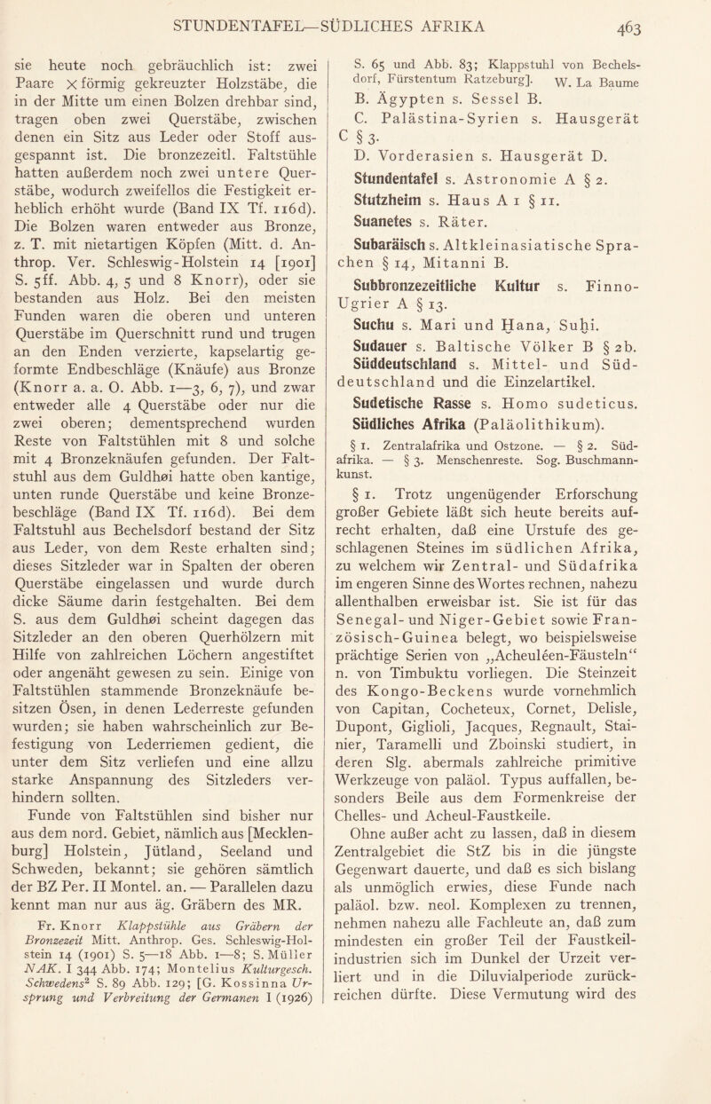 sie heute noch gebräuchlich ist: zwei Paare x förmig gekreuzter Holzstäbe, die in der Mitte um einen Bolzen drehbar sind, tragen oben zwei Querstäbe, zwischen denen ein Sitz aus Leder oder Stoff aus¬ gespannt ist. Die bronzezeitl. Faltstühle hatten außerdem noch zwei untere Quer¬ stäbe, wodurch zweifellos die Festigkeit er¬ heblich erhöht wurde (Band IX Tf. n6d). Die Bolzen waren entweder aus Bronze, z. T. mit nietartigen Köpfen (Mitt. d. An- throp. Ver. Schleswig-Holstein 14 [1901] S. 5ff. Abb. 4, 5 und 8 Knorr), oder sie bestanden aus Holz. Bei den meisten Funden waren die oberen und unteren Querstäbe im Querschnitt rund und trugen an den Enden verzierte, kapselartig ge¬ formte Endbeschläge (Knäufe) aus Bronze (Knorr a. a. 0. Abb. 1—3, 6, 7), und zwar entweder alle 4 Querstäbe oder nur die zwei oberen; dementsprechend wurden Reste von Faltstühlen mit 8 und solche mit 4 Bronzeknäufen gefunden. Der Falt¬ stuhl aus dem Guldhoi hatte oben kantige, unten runde Querstäbe und keine Bronze¬ beschläge (Band IX Tf. n6d). Bei dem Faltstuhl aus Bechelsdorf bestand der Sitz aus Leder, von dem Reste erhalten sind; dieses Sitzleder war in Spalten der oberen Querstäbe eingelassen und wurde durch dicke Säume darin festgehalten. Bei dem S. aus dem Guldhoi scheint dagegen das Sitzleder an den oberen Querhölzern mit Hilfe von zahlreichen Löchern angestiftet oder angenäht gewesen zu sein. Einige von Faltstühlen stammende Bronzeknäufe be¬ sitzen Ösen, in denen Lederreste gefunden wurden; sie haben wahrscheinlich zur Be¬ festigung von Lederriemen gedient, die unter dem Sitz verliefen und eine allzu starke Anspannung des Sitzleders ver¬ hindern sollten. Funde von Faltstühlen sind bisher nur aus dem nord. Gebiet, nämlich aus [Mecklen¬ burg] Holstein, Jütland, Seeland und Schweden, bekannt; sie gehören sämtlich der BZ Per. II Montel. an. — Parallelen dazu kennt man nur aus äg. Gräbern des MR. Fr. Knorr Klappstühle aus Gräbern der Bronzezeit Mitt. Anthrop. Ges. Schleswig-Hol¬ stein 14 (1901) S. 5—18 Abb. 1—8; S. Müller NAK. I 344 Abb. 174; Montelius Kulturgesch. Schwedens2, S. 89 Abb. 129; [G. Kossinna Ur¬ sprung und Verbreitung der Germanen I (1926) S. 65 und Abb. 83; Klappstuhl von Bechels¬ dorf, Fürstentum Katzeburg]. w> La Baume B. Ägypten s. Sessel B. C. Palästina-Syrien s. Hausgerät C §3- D. Vorderasien s. Hausgerät D. Stundentafel s. Astronomie A § 2. Stutzfieim s. Haus A 1 §11. Suanetes s. Räter. Subaräisch s. Altkle inasiatische Spra¬ chen § 14, Mitanni B. Subbronzezeitliche Kultur s. Finno- Ugrier A § 13. Sucht! s. Mari und Hana, Suhi. Sudauer s. Baltische Völker B § 2b. Süddeutschland s. Mittel- und Süd¬ deutschland und die Einzelartikel. Sudetische Rasse s. Homo sudeticus. Südliches Afrika (Paläolithikum). § 1. Zentralafrika und Ostzone. — § 2. Süd¬ afrika. — § 3. Menschenreste. Sog. Buschmann¬ kunst. § 1. Trotz ungenügender Erforschung großer Gebiete läßt sich heute bereits auf¬ recht erhalten, daß eine Urstufe des ge¬ schlagenen Steines im südlichen Afrika, zu welchem wir Zentral- und Südafrika im engeren Sinne des Wortes rechnen, nahezu allenthalben erweisbar ist. Sie ist für das Senegal- und Niger-Gebiet sowie Fran¬ zos isch-Guinea belegt, wo beispielsweise prächtige Serien von „Acheuleen-Fäusteln“ n. von Timbuktu vorliegen. Die Steinzeit des Kongo-Beckens wurde vornehmlich von Capitan, Cocheteux, Cornet, Delisle, Dupont, Giglioli, Jacques, Regnault, Stai- nier, Taramelli und Zboinski studiert, in deren Slg. abermals zahlreiche primitive Werkzeuge von paläol. Typus auffallen, be¬ sonders Beile aus dem Formenkreise der Chelles- und Acheul-Faustkeile. Ohne außer acht zu lassen, daß in diesem Zentralgebiet die StZ bis in die jüngste Gegenwart dauerte, und daß es sich bislang als unmöglich erwies, diese Funde nach paläol. bzw. neol. Komplexen zu trennen, nehmen nahezu alle Fachleute an, daß zum mindesten ein großer Teil der Faustkeil¬ industrien sich im Dunkel der Urzeit ver¬ liert und in die Diluvialperiode zurück¬ reichen dürfte. Diese Vermutung wird des
