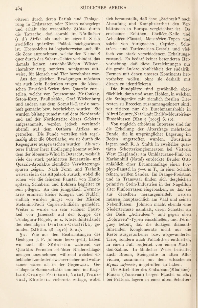 öfteren durch deren Patina und Einlage¬ rung in Erdstraten oder Kiesen nahegelegt und erhält eine wesentliche Stütze durch die Tatsache, daß sowohl im Nördlichen (s. d.) Afrika als auch im eigentl. S ein zweifellos quartäres Paläol. nachgewiesen ist. Ebensolches ist logischerweise auch für die Zone anzunehmen, welche den N und S quer durch das Sahara-Gebiet verbindet, das damals keinen ausschließlichen Wüsten¬ charakter trug, sondern, wenigstens zeit¬ weise, für Mensch und Tier bewohnbar war. Aus den gleichen Erwägungen möchten wir auch kein Bedenken tragen, die klassi¬ schen Faustkeil-Serien dem Quartär zuzu¬ teilen, welche von Jousseaume, Mc Conkey, Seton-Karr, Paulitschke, Graf Wickenburg und andern aus dem Somali-Lande nam¬ haft gemacht bzw. beschrieben wurden. Sie wurden bislang zumeist auf dem Nordrande und auf der Nordostseite dieses Gebietes aufgesammelt, werden jedoch vereinzelt überall auf dem Osthorn Afrikas an¬ getroffen. Die Funde verteilen sich regel¬ mäßig über die Oberfläche, wo sie durch die Regengüsse ausgewaschen wurden. Als wei¬ terer Faktor ihrer Bloßlegung kommt außer¬ dem der Monsum-Wind in Betracht, weshalb viele der stark patinierten Feuerstein- und Quarzit-Artefakte ziemliche Verwitterungs¬ spuren zeigen. Nach Form und Technik weisen sie in das Altpaläol. zurück, wobei die rohen wie die feineren Fäustel von Hand¬ spitzen, Schabern und Bohrern begleitet zu sein pflegen. An den jungpaläol. Formen¬ kreis erinnern kleine Klingen und Nuklei; endlich wurden jüngst von der Mission Stefanini-Paoli Capsien-Indizien gemeldet. Weiter s. wurde ein sehr schöner Faust¬ keil von Janensch auf der Kuppe des Tendaguru-Hügels, im s. Küstenhinterlande des ehemaligen Deutsch-Ostafrika, ge¬ funden (ZfEthn. 48 [1916] S. 21). § 2. Wie aus den Beobachtungen des Geologen J. P. Johnson hervorgeht, haben wir auch für Südafrika während des Quartärs Perioden erhöhter Niederschlags¬ mengen anzunehmen, während welcher er¬ hebliche Landesteile wasserreicher und wohn- samer waren als in der Gegenwart. Ge¬ schlagene Steinartefakte kommen im Kap¬ lan d, Orange-Freistaat, Natal, Trans¬ vaal, Rhodesia vielerorts zutage, wobei sich herausstellt, daß jene „Steinzeit“ nach Abstufung und Kompliziertheit den Ver¬ hältnissen in Europa vergleichbar ist. Da erscheinen Eolithen, Chelleen-Keile und Acheuleen-Fäustel, Mousterien-Typen und solche von Aurignacien-, Capsien-, Solu- treen- und Tardenoisien-Gestalt und viel¬ fach von stark verschiedenem Erhaltungs¬ zustand. Es bedarf keiner besonderen Her¬ vorhebung, daß diese Bezeichnungen nur die große äußere Ähnlichkeit der südafrik. Formen mit denen unseres Kontinents her¬ vorheben wollen, ohne sie deshalb mit diesen zu identifizieren. Die Fundplätze sind gewöhnlich ober¬ flächlich, dann und wann Höhlen, in welchen die Steingeräte mit ziemlich fossilen Tier¬ resten zu Breccien zusammengesintert sind; wir zitieren nur die Buschmannshöhle in Alfred County, Natal, mit Chelleo-Mousterien- Einschlüssen (Man 5 [1905] S. 10). Von ungleich erhöhtem Interesse sind für die Erhellung der Altersfrage mehrfache Funde, die in ursprünglicher Lagerung im Boden angetroffen wurden. Faustkeile lagern nach R. A. Smith in zweifellos quar¬ tären Schotterkonglomeraten bei Victoria West (Kapland); am Umhlatuzane-Fluß bei Mariannhill (Natal) entdeckte Bruder Otto anläßlich einer Brunnenanlage einen Por¬ phyr-Fäustel in 5—6 m T., in einer Schicht reinen, weißen Sandes. Im Orange-Freistaat und in Transvaal finden sich desgleichen primitive Stein-Industrien in der Nagelfluh alter Flußterrassen eingebacken, so daß sie aus derselben herausgemeißelt werden müssen, hauptsächlich am Vaal und seinen Nebenflüssen. Johnson macht ebenda eine Niederterrasse namhaft, deren Schotter an der Basis „Acheuleen“- und gegen oben „Solutreen“-Typen einschließen, und Perin- guey betont, daß die dortigen diamant- , führenden Konglomerate nicht nur die Reste ausgestorbener bzw. abgewanderter Tiere, sondern auch Paläolithen enthielten, in einem Fall begleitet von einem Masto¬ don-Zahne. In ähnlicher Weise berichtet auch Broom, Steingeräte in alten Allu- vionen, zusammen mit dem erloschenen Equus capensis, angetroffen zu haben. Die Altschotter des Embabaan (Mbabane)- Flusses (Transvaal) bergen Fäustel in situ; bei Prätoria lagern in einer alten Schotter-