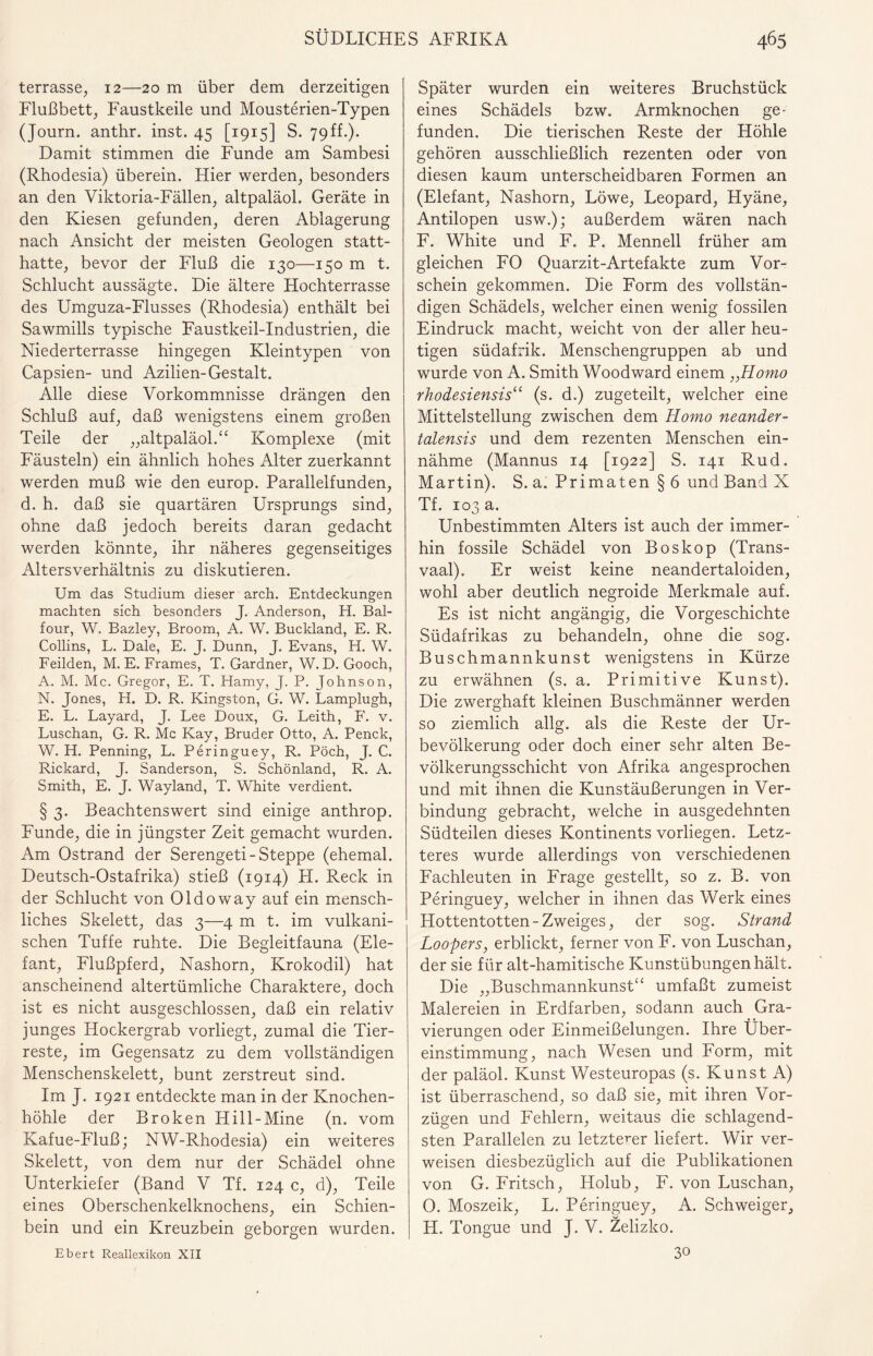 terrasse, 12—20 m über dem derzeitigen Flußbett, Faustkeile und Mousterien-Typen (Journ. anthr. inst. 45 [1915] S. 79ff.). Damit stimmen die Funde am Sambesi (Rhodesia) überein. Hier werden, besonders an den Viktoria-Fällen, altpaläol. Geräte in den Kiesen gefunden, deren Ablagerung nach Ansicht der meisten Geologen statt¬ hatte, bevor der Fluß die 130—150 m t. Schlucht aussägte. Die ältere Hochterrasse des Umguza-Flusses (Rhodesia) enthält bei Sawmills typische Faustkeil-Industrien, die Niederterrasse hingegen Kleintypen von Capsien- und Azilien-Gestalt. Alle diese Vorkommnisse drängen den Schluß auf, daß wenigstens einem großen Teile der „altpaläol.“ Komplexe (mit Fäusteln) ein ähnlich hohes Alter zuerkannt werden muß wie den europ. Parallelfunden, d. h. daß sie quartären Ursprungs sind, ohne daß jedoch bereits daran gedacht werden könnte, ihr näheres gegenseitiges Altersverhältnis zu diskutieren. Um das Studium dieser arch. Entdeckungen machten sich besonders J. Anderson, H. Bal- four, W. Bazley, Broom, A. W. Buckland, E. R. Collins, L. Dale, E. J. Dünn, J. Evans, H. W. Feilden, M. E. Frames, T. Gardner, W. D. Gooch, A. M. Mc. Gregor, E. T. Hamy, J. P. Johnson, N. Jones, H. D. R. Kingston, G. W. Lamplugh, E. L. Layard, J. Lee Doux, G. Leith, F. v. Luschan, G. R. Mc Kay, Bruder Otto, A. Penck, W. H. Penning, L. Peringuey, R. Pöch, J. C. Rickard, J. Sanderson, S. Schönland, R. A. Smith, E. J. Wayland, T. White verdient. § 3. Beachtenswert sind einige anthrop. Funde, die in jüngster Zeit gemacht wurden. Am Ostrand der Serengeti-Steppe (ehemal. Deutsch-Ostafrika) stieß (1914) H. Reck in der Schlucht von Oldoway auf ein mensch¬ liches Skelett, das 3—4 m t. im vulkani¬ schen Tuffe ruhte. Die Begleitfauna (Ele¬ fant, Flußpferd, Nashorn, Krokodil) hat anscheinend altertümliche Charaktere, doch ist es nicht ausgeschlossen, daß ein relativ junges Hockergrab vorliegt, zumal die Tier¬ reste, im Gegensatz zu dem vollständigen Menschenskelett, bunt zerstreut sind. Im J. 1921 entdeckte man in der Knochen¬ höhle der Broken Hill-Mine (n. vom Kafue-Fluß; NW-Rhodesia) ein weiteres Skelett, von dem nur der Schädel ohne Unterkiefer (Band V Tf. 124 c, d), Teile eines Oberschenkelknochens, ein Schien¬ bein und ein Kreuzbein geborgen wurden. Ebert Reallexikon XII Später wurden ein weiteres Bruchstück eines Schädels bzw. Armknochen ge¬ funden. Die tierischen Reste der Höhle gehören ausschließlich rezenten oder von diesen kaum unterscheidbaren Formen an (Elefant, Nashorn, Löwe, Leopard, Hyäne, Antilopen usw.); außerdem wären nach F. White und F. P. Mennell früher am gleichen FO Quarzit-Artefakte zum Vor¬ schein gekommen. Die Form des vollstän¬ digen Schädels, welcher einen wenig fossilen Eindruck macht, weicht von der aller heu¬ tigen südafrik. Menschengruppen ab und wurde von A. Smith Woodward einem „Homo rhodesiensis“ (s. d.) zugeteilt, welcher eine Mittelstellung zwischen dem Homo neander- talensis und dem rezenten Menschen ein¬ nähme (Mannus 14 [1922] S. 141 Rud. Martin). S. a. Primaten § 6 und Band X Tf. 103 a. Unbestimmten Alters ist auch der immer¬ hin fossile Schädel von Boskop (Trans¬ vaal). Er weist keine neandertaloiden, wohl aber deutlich negroide Merkmale auf. Es ist nicht angängig, die Vorgeschichte Südafrikas zu behandeln, ohne die sog. Buschmannkunst wenigstens in Kürze zu erwähnen (s. a. Primitive Kunst). Die zwerghaft kleinen Buschmänner werden so ziemlich allg. als die Reste der Ur¬ bevölkerung oder doch einer sehr alten Be¬ völkerungsschicht von Afrika angesprochen und mit ihnen die Kunstäußerungen in Ver¬ bindung gebracht, welche in ausgedehnten Südteilen dieses Kontinents vorliegen. Letz¬ teres wurde allerdings von verschiedenen Fachleuten in Frage gestellt, so z. B. von Peringuey, welcher in ihnen das Werk eines Hottentotten-Zweiges, der sog. Strand Loopers, erblickt, ferner von F. von Luschan, der sie für alt-hamitische Kunstübungen hält. Die „Buschmannkunst“ umfaßt zumeist Malereien in Erdfarben, sodann auch Gra¬ vierungen oder Einmeißelungen. Ihre Über¬ einstimmung, nach Wesen und Form, mit der paläol. Kunst Westeuropas (s. Kunst A) ist überraschend, so daß sie, mit ihren Vor¬ zügen und Fehlern, weitaus die schlagend¬ sten Parallelen zu letzterer liefert. Wir ver¬ weisen diesbezüglich auf die Publikationen von G. Fritsch, Holub, F. von Luschan, 0. Moszeik, L. Peringuey, A. Schweiger, H. Tongue und J. V. Zelizko. 30