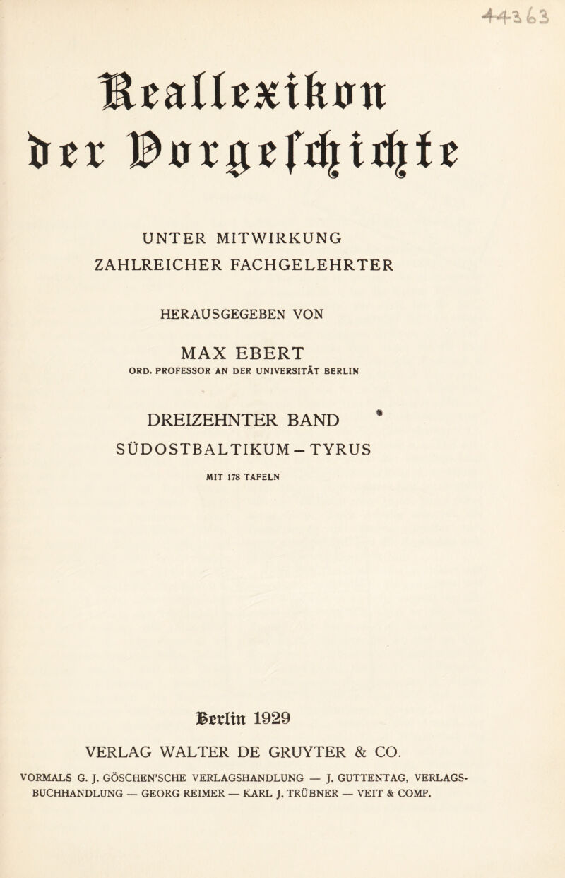 444 fe A Mzalltxikm trer UNTER MITWIRKUNG ZAHLREICHER FACHGELEHRTER HERAUSGEGEBEN VON MAX EBERT ORD. PROFESSOR AN DER UNIVERSITÄT BERLIN DREIZEHNTER BAND * SÜDOSTBALTIKUM - TYRUS MIT 178 TAFELN Berlin 1929 VERLAG WALTER DE GRUYTER & CO. VORMALS G. J. GÖSCHEN’SCHE VERLAGSHANDLUNG — J. GUTTENTAG, VERLAGS¬ BUCHHANDLUNG — GEORG REIMER — KARL J. TRÜBNER — VEIT & COMP.