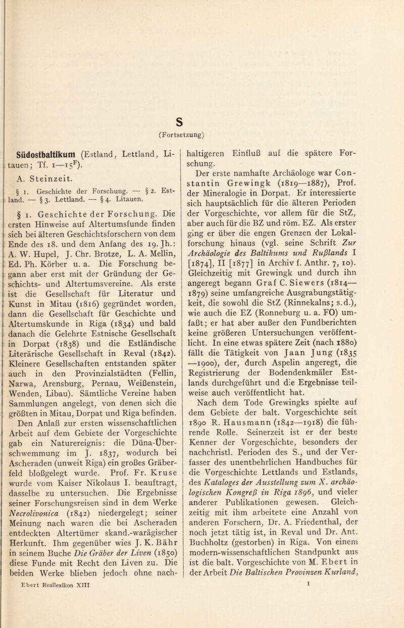 s (Fortsetzung) Südostbaltikum (Estland, Lettland, Li¬ tauen; Tf. i—i5F). A. Steinzeit. § i. Geschichte der Forschung. — § 2. Est¬ land. — § 3. Lettland. — § 4. Litauen. § 1. Geschichte der Forschung. Die ersten Hinweise auf Altertumsfunde finden sich bei älteren Geschichtsforschern von dem Ende des 18. und dem Anfang des 19. Jh.: A. W. Hupel, J. Chr. Brotze, L. A. Mellin, Ed. Ph. Körber u. a. Die Forschung be¬ gann aber erst mit der Gründung der Ge- schichts- und Altertumsvereine. Als erste ist die Gesellschaft für Literatur und Kunst in Mitau (1816) gegründet worden, dann die Gesellschaft für Geschichte und Altertumskunde in Riga (1834) und bald danach die Gelehrte Estnische Gesellschaft in Dorpat (1838) und die Estländische Literärische Gesellschaft in Reval (1842). Kleinere Gesellschaften entstanden später auch in den Provinzialstädten (Fellin, Narwa, Arensburg, Pernau, Weißenstein, Wenden, Libau). Sämtliche Vereine haben Sammlungen angelegt, von denen sich die größten in Mitau, Dorpat und Riga befinden. Den Anlaß zur ersten wissenschaftlichen Arbeit auf dem Gebiete der Vorgeschichte gab ein Naturereignis: die Düna-Über¬ schwemmung im J. 1837, wodurch bei Ascheraden (unweit Riga) ein großes Gräber¬ feld bloßgelegt wurde. Prof. Fr. Kruse wurde vom Kaiser Nikolaus I. beauftragt, dasselbe zu untersuchen. Die Ergebnisse seiner Forschungsreisen sind in dem Werke Necrolivonica (1842) niedergelegt; seiner Meinung nach waren die bei Ascheraden entdeckten Altertümer skand.-warägischer Herkunft. Ihm gegenüber wies J. K. Bähr in seinem Buche Die Gräber der Liven (1850) diese Funde mit Recht den Liven zu. Die beiden Werke blieben jedoch ohne nach¬ haltigeren Einfluß auf die spätere For¬ schung. Der erste namhafte Archäologe war Con- stantin Grewingk (1819—1887), Prof, der Mineralogie in Dorpat. Er interessierte sich hauptsächlich für die älteren Perioden der Vorgeschichte, vor allem für die StZ, aber auch für die BZ und röm. EZ. Als erster ging er über die engen Grenzen der Lokal¬ forschung hinaus (vgl. seine Schrift Zur Archäologie des Baltikums und Rußlands I [1874], II [1877] in Archiv f. Anthr. 7, 10). Gleichzeitig mit Grewingk und durch ihn angeregt begann Graf C. Siewers (1814— 1879) seine umfangreiche Ausgrabungstätig¬ keit, die sowohl die StZ (Rinnekains; s.d.), wie auch die EZ (Ronneburg u. a. FO) um¬ faßt; er hat aber außer den Fundberichten keine größeren Untersuchungen veröffent¬ licht. In eine etwas spätere Zeit (nach 1880) fällt die Tätigkeit von Jaan Jung (1835 —1900), der, durch Aspelin angeregt, die Registrierung der Bodendenkmäler Est¬ lands durchgeführt und die Ergebnisse teil¬ weise auch veröffentlicht hat. Nach dem Tode Grewingks spielte auf dem Gebiete der balt. Vorgeschichte seit 1890 R. Hausmann (1842—1918) die füh¬ rende Rolle. Seinerzeit ist er der beste Kenner der Vorgeschichte, besonders der nachchristl. Perioden des S., und der Ver¬ fasser des unentbehrlichen Handbuches für die Vorgeschichte Lettlands und Estlands, des Kataloges der Ausstellung zum X. archäo¬ logischen Kongreß in Riga 1896, und vieler anderer Publikationen gewesen. Gleich¬ zeitig mit ihm arbeitete eine Anzahl von anderen Forschern, Dr. A. Friedenthal, der noch jetzt tätig ist, in Reval und Dr. Ant. Buchholtz (gestorben) in Riga. Von einem modern-wissenschaftlichen Standpunkt aus ist die balt. Vorgeschichte von M. Ebert in der Arbeit Die Baltischen Provinzen Kurland, Ebert Reallexikon XIII