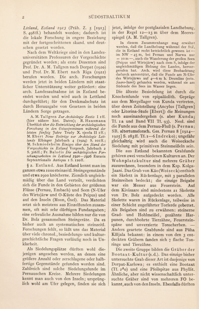 Livland, Estland 1913 (Präh. Z. 5 [1913] S. 498ff.) behandelt worden; dadurch ist die lokale Forschung in engere Beziehung mit der fortgeschrittenen skand. und deut¬ schen gesetzt worden. Nach dem Weltkriege sind in den Landes¬ universitäten Professuren der Vorgeschichte gegründet worden; als erste Dozenten sind Prof. Dr. A. M. Tallgren nach Dorpat (1920) und Prof. Dr. M. Ebert nach Riga (1922) berufen worden. Die arch. Forschungen werden jetzt in beiden Ländern mit staat¬ licher Unterstützung weiter gefördert: eine arch. Landesaufnahme ist in Estland be¬ endet worden und wird auch in Lettland durchgeführt; für den Denkmalschutz ist durch Herausgabe von Gesetzen in beiden Ländern Sorge getragen. A. M. Tallgren Zur Archäologie Eestis I iff. (hier nähere hist. Daten); R. Hausmann Überblick über die Entwicklung der archäologischen Forschung in den Ostseeprovinzen während der letzten fünfzig Jahre Trudy X. sjesda II 1 ff.; M. Ebert Neue Beiträge zur Archäologie Lett¬ lands Elbinger Jahrbuch 4 (1924) S. ioiff.; M. Schmiedehelm Einiges über den Stand der Vorgeschichte in Estland Vorgesch. Jahrbuch 2 S. 306ff.; Fr. Balodis Die archäologischen For¬ schungsarbeiten in Lettland 1920—1926 Eurasia Septentrionalis Antiqua 1 S. noff. §2. Estland. Aus Estland kennt man im ganzen etwa 1000steinzeitl. Steingegenstände und etwa 2900 knöcherne. Ziemlich ungleich¬ mäßig über das Land verteilt, verdichten sich die Funde in den Gebieten der größeren Flüsse (Pernau, Embach) und Seen (N-Ufer des Wirtsjärw und O-Küste des Peipus) und auf den Inseln (Moon, Ösel). Das Material setzt sich meistens aus Einzelfunden zusam¬ men, oft mit sehr dürftigen Fundangaben; eine erfreuliche Ausnahme bilden nur die von Dr. Bolz gesammelten Steingeräte. Da es bisher auch an systematischen steinzeitl. Forschungen fehlt, so läßt uns das Material über viele chronol., besiedelungs- und kultur¬ geschichtliche Fragen vorläufig noch in Un¬ klarheit. Als Siedelungsplätze dürften wohl die¬ jenigen angesehen werden, an denen eine größere Anzahl oder zerschlagene oder halb¬ fertige Gegenstände gefunden worden sind. Zahlreich sind solche Siedelungsfunde im Pernauschen Kreise. Mehrere Siedelungen kennt man auch von den Inseln; ursprüng¬ lich wohl am Ufer gelegen, finden sie sich jetzt, infolge der postglazialen Landhebung, in der Regel 12—13 m über dem Meeres¬ spiegel (A. M. Tallgren). In diesem Zusammenhänge mag erwähnt werden, daß die Landhebung während der StZ, die in Estland recht beträchtlich gewesen ist — im NW - 45 m, bei Pernau und Narwa nur — 10 m —, auch die Wanderung der großen Seen (Peipus und Wirtsjärw) nach dem S, infolge der ungleichmäßigen Hebung des Landes, hervor¬ gerufen hat. Arch. wird diese Beobachtung dadurch unterstützt, daß die Funde am N-Ufer des Wirtsjärws auf 4—6 m h. Drumlins (estn. Saar*?-Insel) gefunden werden, während sie am Südende des Sees im Wasser liegen. Die älteste Besiedelung ist durch die Knochenfunde von epipaläolith. Gepräge aus dem Mergellager von Kunda vertreten, über deren Zeitstellung (Ancylus [Tallgren] oder Litorina-Stufe [Ebert]) die Meinungen noch auseinandergehen (s. aber Kunda; Tf. ia und Band VII Tf. 93). Neol. sind die Funde aus dem Pernau-Fluß (s. Pernau; SB. altertumsforsch. Ges. Pernau 8 [1914— 1925] S. 283ff. Tf. 1—6 Indreko); ungefähr gleichaltrig wird auch die Woisecksche Siedelung mit primitiven Steinmeißeln sein. Die aus Estland bekannten Grabfunde gehören zwei verschiedenen Kulturen an. Der Wohnplatzkultur sind mehrere Gräber zuzurechnen, besonders in dem Ksp. Kolga- Jaani. Das Grab von Käo(Woiseck) enthielt ein Skelett in Rückenlage, mit 3 parallelen Steinreihen bedeckt; die einzige Beigabe war ein Messer aus Feuerstein. Auf dem Kivisaare sind mindestens 21 Skelette von Dr. Bolz aufgedeckt worden. Alle Skelette waren in Rückenlage, teilweise in einer Schicht zugeführter Torferde gebettet. Als Beigaben sind zu erwähnen: steinerne Grad- und Hohlmeißel, gezähnte Har¬ punen, durchbohrte Tierzähne, Feuerstein¬ späne und unverzierte Tonscherben. — Anders geartete Grabfunde sind aus Püha Köljala bekannt: in einem von den 3 ent¬ deckten Gräbern fanden sich 7 flache Ton¬ ringe und Tierzähne. Die zweite Gruppe bilden die Gräber der Bootaxt-Kultur (s.d.). Das einzige bisher untersuchte Grab dieser Art ist dasjenige von Dorpat-Karlowa; es enthielt eine Bootaxt (Tf. 2Ao) und eine Pfeilspitze aus Phyllit. Ähnliche, aber nicht wissenschaftlich unter¬ suchte Gräber sind von mehreren FO be¬ kannt, auch von den Inseln. Ebenfalls dürften