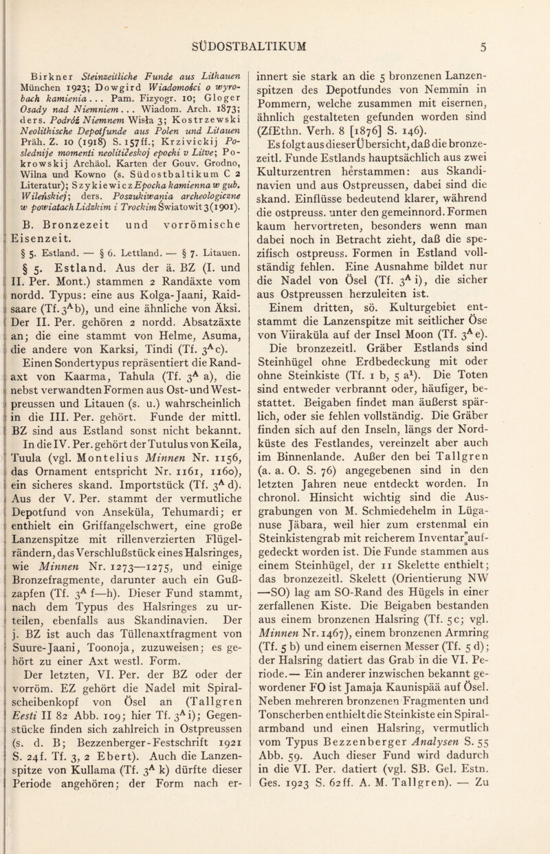 Birkner Steinzeitliche Funde aus Liihauen München 1923; Dowgird Wiadomosci 0 wyro- bach kamienia. . . Pam. Fizyogr. 10; Gloger Osady nad Niemniem... Wiadom. Arch. 1873; ders. Podrdz Niemnem Wisla 3; Kostrzewski Neolithische Depotfunde aus Polen und Litauen Präh. Z. IO (1918) S. 157ff.; Krzivickij Po- slednije momenti neoliticeskoj epochi v Litve; Po- krowskij Archäol. Karten der Go uv. Grodno, Wilna und Kowno (s. Südostbaltikum C 2 Literatur); Szykiewicz Epocha kamienna w gub. Wilenskiej; ders. Poszukiwania archeologiczne w powiatachLidzkim i Trockim&wiatowit 3(1901). B. Bronzezeit und vor römische Eisenzeit. § 5. Estland. — § 6. Lettland. — § 7. Litauen. § 5. Estland. Aus der ä. BZ (I. und II. Per. Mont.) stammen 2 Randäxte vom nordd. Typus: eine aus Kolga-Jaani, Raid- 3 saare (Tf. 3Ab), und eine ähnliche von Äksi. Der II. Per. gehören 2 nordd. Absatzäxte an; die eine stammt von Helme, Asuma, die andere von Karksi, Tindi (Tf. 3Ac). Einen Sondertypus repräsentiert die Rand- : axt von Kaarma, Tahula (Tf. 3A a), die u nebst verwandten Formen aus Ost-und West- preussen und Litauen (s. u.) wahrscheinlich in die III. Per. gehört. Funde der mittl. I BZ sind aus Estland sonst nicht bekannt. In die IV. Per. gehört der Tutulus von Keila, Tuula (vgl. Montelius Minnen Nr. 1156, das Ornament entspricht Nr. 1161, 1160), ein sicheres skand. Importstück (Tf. 3A d). Aus der V. Per. stammt der vermutliche Depotfund von Anseküla, Tehumardi; er enthielt ein Griffangelschwert, eine große Lanzenspitze mit rillenverzierten Flügel¬ rändern, das Verschlußstück eines Halsringes, wie Minnen Nr. 1273—1275, und einige Bronzefragmente, darunter auch ein Guß¬ zapfen (Tf. 3a f—h). Dieser Fund stammt, nach dem Typus des Halsringes zu ur- i teilen, ebenfalls aus Skandinavien. Der . j. BZ ist auch das Tüllenaxtfragment von Suure-Jaani, Toonoja, zuzuweisen; es ge- 1 hört zu einer Axt westl. Form. Der letzten, VI. Per. der BZ oder der \ vorröm. EZ gehört die Nadel mit Spiral- j scheibenkopf von Ösel an (Tallgren ! Eesti II 82 Abb. 109; hier Tf. 3Ai); Gegen- i stücke finden sich zahlreich in Ostpreussen ; (s. d. B; Bezzenberger-Festschrift 1921 ! S. 24L Tf. 3, 2 Ebert). Auch die Lanzen- : spitze von Kullama (Tf. 3A k) dürfte dieser innert sie stark an die 5 bronzenen Lanzen¬ spitzen des Depotfundes von Nemmin in Pommern, welche zusammen mit eisernen, ähnlich gestalteten gefunden worden sind (ZfEthn. Verh. 8 [1876] S. 146). Es folgt aus dieserÜbersicht, daß die bronze- zeitl. Funde Estlands hauptsächlich aus zwei Kulturzentren herstammen: aus Skandi¬ navien und aus Ostpreussen, dabei sind die skand. Einflüsse bedeutend klarer, während die ostpreuss. unter den gemeinnord. Formen kaum hervortreten, besonders wenn man dabei noch in Betracht zieht, daß die spe¬ zifisch ostpreuss. Formen in Estland voll¬ ständig fehlen. Eine Ausnahme bildet nur die Nadel von Ösel (Tf. 3Ai), die sicher aus Ostpreussen herzuleiten ist. Einem dritten, sö. Kulturgebiet ent- stammt die Lanzenspitze mit seitlicher Ose von Viiraküla auf der Insel Moon (Tf. 3Ae). Die bronzezeitl. Gräber Estlands sind Steinhügel ohne Erdbedeckung mit oder ohne Steinkiste (Tf. 1 b, 5 a1)* Die Toten sind entweder verbrannt oder, häufiger, be¬ stattet. Beigaben findet man äußerst spär¬ lich, oder sie fehlen vollständig. Die Gräber finden sich auf den Inseln, längs der Nord¬ küste des Festlandes, vereinzelt aber auch im Binnenlande. Außer den bei Tallgren (a. a. 0. S. 76) angegebenen sind in den letzten Jahren neue entdeckt worden. In chronol. Hinsicht wichtig sind die Aus¬ grabungen von M. Schmiedehelm in Lüga- nuse Jäbara, weil hier zum erstenmal ein Steinkistengrab mit reicherem InventaEauf- gedeckt worden ist. Die Funde stammen aus einem Steinhügel, der 11 Skelette enthielt; das bronzezeitl. Skelett (Orientierung NW —SO) lag am SO-Rand des Hügels in einer zerfallenen Kiste. Die Beigaben bestanden aus einem bronzenen Halsring (Tf. 5c; vgl. Minnen Nr. 1467), einem bronzenen Armring (Tf. 5 b) und einem eisernen Messer (Tf. 5 d); der Halsring datiert das Grab in die VI. Pe¬ riode.— Ein anderer inzwischen bekannt ge¬ wordener FO ist Jamaja Kaunispää auf Ösel. Neben mehreren bronzenen Fragmenten und Tonscherben enthielt die Steinkiste ein Spiral¬ armband und einen Halsring, vermutlich vom Typus Bezzenberger Analysen S. 55 Abb. 59. Auch dieser Fund wird dadurch in die VI. Per. datiert (vgl. SB. Gel. Estn.