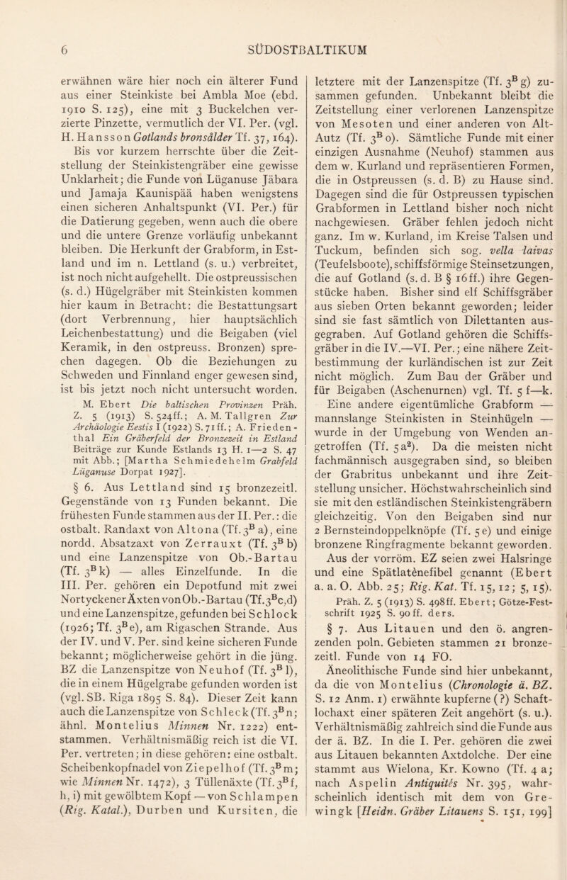 erwähnen wäre hier noch ein älterer Fund aus einer Steinkiste bei Ambla Moe (ebd. 1910 S. 125), eine mit 3 Buckelchen ver¬ zierte Pinzette, vermutlich der VI. Per. (vgl. H. Hansson Gotlands bronsdlder Tf. 37, 164). Bis vor kurzem herrschte über die Zeit¬ stellung der Steinkistengräber eine gewisse Unklarheit; die Funde von Lüganuse Jäbara und Jamaja Kaunispää haben wenigstens einen sicheren Anhaltspunkt (VI. Per.) für die Datierung gegeben, wenn auch die obere und die untere Grenze vorläufig unbekannt bleiben. Die Herkunft der Grabform, in Est¬ land und im n. Lettland (s. u.) verbreitet, ist noch nicht aufgehellt. Die ostpreussischen (s. d.) Hügelgräber mit Steinkisten kommen hier kaum in Betracht: die Bestattungsart (dort Verbrennung, hier hauptsächlich Leichenbestattung) und die Beigaben (viel Keramik, in den ostpreuss. Bronzen) spre¬ chen dagegen. Ob die Beziehungen zu Schweden und Finnland enger gewesen sind, ist bis jetzt noch nicht untersucht worden. M. Ebert Die baltischen Provinzen Präh. Z. 5 (1913) S. 524ff.; A. M. Tallgren Zur Archäologie Eestis l (1922) S. 71 ff.; A. Frieden - thal Ein Gräberfeld der Bronzezeit in Estland Beiträge zur Kunde Estlands 13 H. 1—2 S. 47 mit Abb.; [Martha Schmiedehelm Grabfeld Lüganuse Dorpat 1927]. § 6. Aus Lettland sind 15 bronzezeitl. Gegenstände von 13 Funden bekannt. Die frühesten Funde stammen aus der II. Per.: die ostbalt. Randaxt von Altona (Tf.3B a), eine nordd. Absatzaxt von Zerrauxt (Tf. 3B b) und eine Lanzenspitze von Ob.-Bartau (Tf. 3Bk) — alles Einzelfunde. In die III. Per. gehören ein Depotfund mit zwei NortyckenerÄxten vonOb.-Bartau (Tf.3Bc,d) und eine Lanzenspitze, gefunden bei Schl ock (1926; Tf. 3Be), am Rigaschen Strande. Aus der IV. und V. Per. sind keine sicheren Funde bekannt; möglicherweise gehört in die jüng. BZ die Lanzenspitze von Neuhof (Tf. 3B1), die in einem Hügelgrabe gefunden worden ist (vgl. SB. Riga 1895 S. 84). Dieser Zeit kann auch die Lanzenspitze von Schleck (Tf. 3Bn; ähnl. Montelius Minnen Nr. 1222) ent¬ stammen. Verhältnismäßig reich ist die VI. Per. vertreten; in diese gehören: eine ostbalt. Scheibenkopfnadel von Ziepelhof (Tf.3Bm; wie Minnen Nr. 1472), 3 Tüllenäxte (Tf. 3® f, h, i) mit gewölbtem Kopf — von Schlampen (Rig. Katal.), Durben und Kursiten, die letztere mit der Lanzenspitze (Tf. 3® g) zu¬ sammen gefunden. Unbekannt bleibt die Zeitstellung einer verlorenen Lanzenspitze von Mesoten und einer anderen von Alt- Autz (Tf. 3b 0). Sämtliche Funde mit einer einzigen Ausnahme (Neuhof) stammen aus dem w. Kurland und repräsentieren Formen, die in Ostpreussen (s. d. B) zu Hause sind. Dagegen sind die für Ostpreussen typischen Grabformen in Lettland bisher noch nicht nachgewiesen. Gräber fehlen jedoch nicht ganz. Im w. Kurland, im Kreise Talsen und Tuckum, befinden sich sog. vella laivas (Teufelsboote), schiffsförmige Steinsetzungen, die auf Gotland (s.d. B § 16ff.) ihre Gegen¬ stücke haben. Bisher sind elf Schiffsgräber aus sieben Orten bekannt geworden; leider sind sie fast sämtlich von Dilettanten aus¬ gegraben. Auf Gotland gehören die Schiffs¬ gräber in die IV.—VI. Per.; eine nähere Zeit¬ bestimmung der kurländischen ist zur Zeit nicht möglich. Zum Bau der Gräber und für Beigaben (Aschenurnen) vgl. Tf. 5 f—k. Eine andere eigentümliche Grabform — mannslange Steinkisten in Steinhügeln — wurde in der Umgebung von Wenden an¬ getroffen (Tf. 5a2). Da die meisten nicht fachmännisch ausgegraben sind, so bleiben der Grabritus unbekannt und ihre Zeit¬ stellung unsicher. Höchstwahrscheinlich sind sie mit den estländischen Steinkistengräbern gleichzeitig. Von den Beigaben sind nur 2 Bernsteindoppelknöpfe (Tf. 5e) und einige bronzene Ringfragmente bekannt geworden. Aus der vorröm. EZ seien zwei Halsringe und eine Spätlatönefibel genannt (Ebert a. a. 0. Abb. 25; Rig. Kat. Tf. 15,12; 5, 15). Präh. Z. 5 (1913) S. 498ff. Ebert; Götze-Fest¬ schrift 1925 S. 90ff. ders. § 7. Aus Litauen und den ö. angren¬ zenden poln. Gebieten stammen 21 bronze¬ zeitl. Funde von 14 FO. Äneolithische Funde sind hier unbekannt, da die von Montelius (1Chronologie ä. BZ. S. 12 Anm. 1) erwähnte kupferne (?) Schaft¬ lochaxt einer späteren Zeit angehört (s. u.). Verhältnismäßig zahlreich sind die Funde aus der ä. BZ. In die I. Per. gehören die zwei aus Litauen bekannten Axtdolche. Der eine stammt aus Wielona, Kr. Kowno (Tf. 4 a; nach Aspelin Antiquitts Nr. 395, wahr¬ scheinlich identisch mit dem von Gre- wingk [Heidn. Gräber Litauens S. 151, 199]