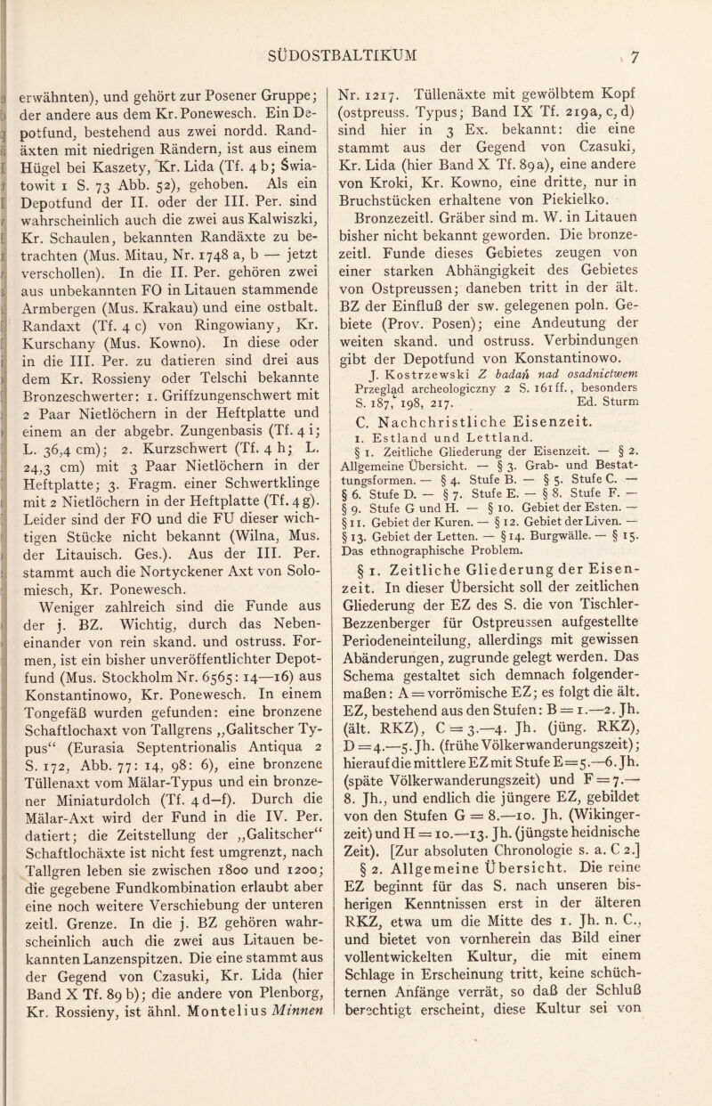 erwähnten), und gehört zur Posener Gruppe; der andere aus dem Kr. Ponewesch. Ein De¬ potfund, bestehend aus zwei nordd. Rand¬ äxten mit niedrigen Rändern, ist aus einem Hügel bei Kaszety, Kr. Lida (Tf. 4 b; Swia- towit 1 S. 73 Abb. 52), gehoben. Als ein Depotfund der II. oder der III. Per. sind wahrscheinlich auch die zwei aus Kalwiszki, Kr. Schaulen, bekannten Randäxte zu be¬ trachten (Mus. Mitau, Nr. 1748 a, b — jetzt verschollen). In die II. Per. gehören zwei aus unbekannten FO in Litauen stammende Armbergen (Mus. Krakau) und eine ostbalt. Randaxt (Tf. 4 c) von Ringowiany, Kr. Kurschany (Mus. Kowno). In diese oder in die III. Per. zu datieren sind drei aus dem Kr. Rossieny oder Telschi bekannte Bronzeschwerter: 1. Griffzungenschwert mit 2 Paar Nietlöchern in der Heftplatte und einem an der abgebr. Zungenbasis (Tf. 4i; L. 36,4 cm); 2. Kurzschwert (Tf. 4 h; L. 24,3 cm) mit 3 Paar Nietlöchern in der Heftplatte; 3. Fragm. einer Schwertklinge mit 2 Nietlöchern in der Heftplatte (Tf. 4 g). Leider sind der FO und die FU dieser wich¬ tigen Stücke nicht bekannt (Wilna, Mus. der Litauisch. Ges.). Aus der III. Per. stammt auch die Nortyckener Axt von Solo¬ miesch, Kr. Ponewesch. Weniger zahlreich sind die Funde aus der j. BZ. Wichtig, durch das Neben¬ einander von rein skand. und ostruss. For¬ men, ist ein bisher unveröffentlichter Depot¬ fund (Mus. Stockholm Nr. 6565:14—16) aus Konstantinowo, Kr. Ponewesch. In einem Tongefäß wurden gefunden: eine bronzene Schaftlochaxt von Tallgrens „Galitscher Ty¬ pus“ (Eurasia Septentrionalis Antiqua 2 S. 172, Abb. 77: 14, 98: 6), eine bronzene Tüllenaxt vom Mälar-Typus und ein bronze¬ ner Miniaturdolch (Tf. 4 d—f). Durch die Mälar-Axt wird der Fund in die IV. Per. datiert; die Zeitstellung der „Galitscher“ Schaftlochäxte ist nicht fest umgrenzt, nach Tallgren leben sie zwischen 1800 und 1200; die gegebene Fundkombination erlaubt aber eine noch weitere Verschiebung der unteren zeitl. Grenze. In die j. BZ gehören wahr¬ scheinlich auch die zwei aus Litauen be¬ kannten Lanzenspitzen. Die eine stammt aus der Gegend von Czasuki, Kr. Lida (hier Band X Tf. 89 b); die andere von Plenborg, Kr. Rossieny, ist ähnl. Montelius Minnen Nr. 1217. Tüllenäxte mit gewölbtem Kopf (ostpreuss. Typus; Band IX Tf. 219a, c,d) sind hier in 3 Ex. bekannt: die eine stammt aus der Gegend von Czasuki, Kr. Lida (hier Band X Tf. 89 a), eine andere von Kroki, Kr. Kowno, eine dritte, nur in Bruchstücken erhaltene von Piekielko. Bronzezeitl. Gräber sind m. W. in Litauen bisher nicht bekannt geworden. Die bronze¬ zeitl. Funde dieses Gebietes zeugen von einer starken Abhängigkeit des Gebietes von Ostpreussen; daneben tritt in der ält. BZ der Einfluß der sw. gelegenen poln. Ge¬ biete (Prov. Posen); eine Andeutung der weiten skand. und ostruss. Verbindungen gibt der Depotfund von Konstantinowo. J. Kostrzewski Z badan nad osadnictwem Przeglad archeologiczny 2 S. 161 ff., besonders S. 187^ 198, 217. Ed. Sturm C. Nachchristliche Eisenzeit. 1. Estland und Lettland. § 1. Zeitliche Gliederung der Eisenzeit. — § 2. Allgemeine Übersicht. — § 3- Grab- und Bestat¬ tungsformen. — § 4. Stufe B. — § 5- Stufe C. — § 6. Stufe D. - § 7. Stufe E. — § 8. Stufe F. - § 9. Stufe G und H. — § 10. Gebiet der Esten. — § 11. Gebiet der Kuren. — § 12. Gebiet der Liven. — § 13. Gebiet der Letten. — §14. Burgwälle. — § 15. Das ethnographische Problem. §1. Zeitliche Gliederung der Eisen¬ zeit. In dieser Übersicht soll der zeitlichen Gliederung der EZ des S. die von Tischler- Bezzenberger für Ostpreussen aufgestellte Periodeneinteilung, allerdings mit gewissen Abänderungen, zugrunde gelegt werden. Das Schema gestaltet sich demnach folgender¬ maßen: A = vorrömische EZ; es folgt die ält. EZ, bestehend aus den Stufen: B = 1.—2. Jh. (ält. RKZ), C = 3.—4. Jh. (jüng. RKZ), D =4.—5. Jh. (frühe Völkerwanderungszeit); hierauf die mittlere EZ mit Stufe E=5.—6. Jh. (späte Völkerwanderungszeit) und F = 7.— 8. Jh., und endlich die jüngere EZ, gebildet von den Stufen G = 8.—10. Jh. (Wikinger¬ zeit) und H = 10.—13. Jh. (jüngste heidnische Zeit). [Zur absoluten Chronologie s. a. C 2.] § 2. Allgemeine Übersicht. Die reine EZ beginnt für das S. nach unseren bis¬ herigen Kenntnissen erst in der älteren RKZ, etwa um die Mitte des 1. Jh. n. C., und bietet von vornherein das Bild einer vollentwickelten Kultur, die mit einem Schlage in Erscheinung tritt, keine schüch¬ ternen Anfänge verrät, so daß der Schluß berechtigt erscheint, diese Kultur sei von