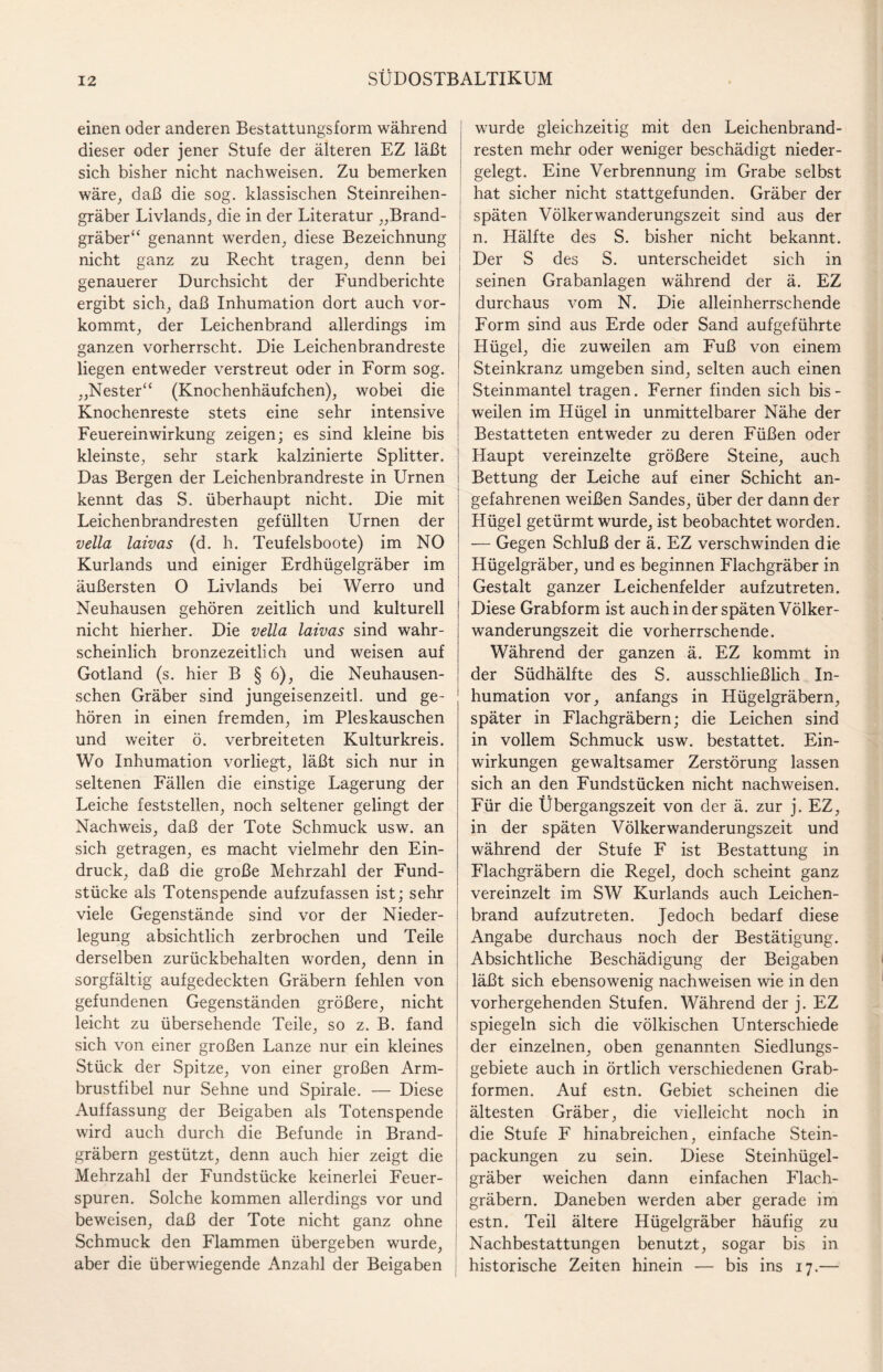 einen oder anderen Bestattungsform während dieser oder jener Stufe der älteren EZ läßt sich bisher nicht nachweisen. Zu bemerken wäre, daß die sog. klassischen Steinreihen¬ gräber Livlands, die in der Literatur „Brand¬ gräber“ genannt werden, diese Bezeichnung nicht ganz zu Recht tragen, denn bei genauerer Durchsicht der Fundberichte ergibt sich, daß Inhumation dort auch vor¬ kommt, der Leichenbrand allerdings im ganzen vorherrscht. Die Leichenbrandreste liegen entweder verstreut oder in Form sog. „Nester“ (Knochenhäufchen), wobei die Knochenreste stets eine sehr intensive Feuereinwirkung zeigen; es sind kleine bis kleinste, sehr stark kalzinierte Splitter. Das Bergen der Leichenbrandreste in Urnen kennt das S. überhaupt nicht. Die mit Leichenbrandresten gefüllten Urnen der vella laivas (d. h. Teufels boote) im NO Kurlands und einiger Erdhügelgräber im äußersten O Livlands bei Werro und Neuhausen gehören zeitlich und kulturell nicht hierher. Die vella laivas sind wahr¬ scheinlich bronzezeitlich und weisen auf Gotland (s. hier B § 6), die Neuhausen- schen Gräber sind jungeisenzeitl. und ge¬ hören in einen fremden, im Pleskauschen und weiter ö. verbreiteten Kulturkreis. Wo Inhumation vorliegt, läßt sich nur in seltenen Fällen die einstige Lagerung der Leiche feststellen, noch seltener gelingt der Nachweis, daß der Tote Schmuck usw. an sich getragen, es macht vielmehr den Ein¬ druck, daß die große Mehrzahl der Fund¬ stücke als Totenspende aufzufassen ist; sehr viele Gegenstände sind vor der Nieder¬ legung absichtlich zerbrochen und Teile derselben zurückbehalten worden, denn in sorgfältig aufgedeckten Gräbern fehlen von gefundenen Gegenständen größere, nicht leicht zu übersehende Teile, so z. B. fand sich von einer großen Lanze nur ein kleines Stück der Spitze, von einer großen Arm¬ brustfibel nur Sehne und Spirale. — Diese Auffassung der Beigaben als Totenspende wird auch durch die Befunde in Brand¬ gräbern gestützt, denn auch hier zeigt die Mehrzahl der Fundstücke keinerlei Feuer¬ spuren. Solche kommen allerdings vor und beweisen, daß der Tote nicht ganz ohne Schmuck den Flammen übergeben wurde, aber die überwiegende Anzahl der Beigaben wurde gleichzeitig mit den Leichenbrand¬ resten mehr oder weniger beschädigt nieder¬ gelegt. Eine Verbrennung im Grabe selbst hat sicher nicht stattgefunden. Gräber der späten Völkerwanderungszeit sind aus der n. Hälfte des S. bisher nicht bekannt. Der S des S. unterscheidet sich in seinen Grabanlagen während der ä. EZ durchaus vom N. Die alleinherrschende Form sind aus Erde oder Sand aufgeführte | Hügel, die zuweilen am Fuß von einem Steinkranz umgeben sind, selten auch einen Steinmantel tragen. Ferner finden sich bis¬ weilen im Hügel in unmittelbarer Nähe der Bestatteten entweder zu deren Füßen oder Haupt vereinzelte größere Steine, auch Bettung der Leiche auf einer Schicht an¬ gefahrenen weißen Sandes, über der dann der Hügel getürmt wurde, ist beobachtet worden. — Gegen Schluß der ä. EZ verschwinden die Hügelgräber, und es beginnen Flachgräber in Gestalt ganzer Leichenfelder aufzutreten. Diese Grabform ist auch in der späten Völker¬ wanderungszeit die vorherrschende. Während der ganzen ä. EZ kommt in der Südhälfte des S. ausschließlich In¬ humation vor, anfangs in Hügelgräbern, später in Flachgräbern; die Leichen sind in vollem Schmuck usw. bestattet. Ein¬ wirkungen gewaltsamer Zerstörung lassen sich an den Fundstücken nicht nachweisen. Für die Übergangszeit von der ä. zur j. EZ, in der späten Völkerwanderungszeit und während der Stufe F ist Bestattung in Flachgräbern die Regel, doch scheint ganz vereinzelt im SW Kurlands auch Leichen¬ brand aufzutreten. Jedoch bedarf diese Angabe durchaus noch der Bestätigung. Absichtliche Beschädigung der Beigaben läßt sich ebensowenig nachweisen wie in den vorhergehenden Stufen. Während der j. EZ spiegeln sich die völkischen Unterschiede der einzelnen, oben genannten Siedlungs¬ gebiete auch in örtlich verschiedenen Grab¬ formen. Auf estn. Gebiet scheinen die ältesten Gräber, die vielleicht noch in die Stufe F hinabreichen, einfache Stein¬ packungen zu sein. Diese Steinhügel¬ gräber weichen dann einfachen Flach¬ gräbern. Daneben werden aber gerade im estn. Teil ältere Hügelgräber häufig zu Nachbestattungen benutzt, sogar bis in historische Zeiten hinein — bis ins 17.—