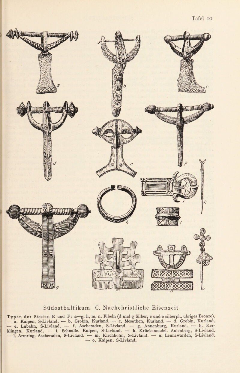 Südostbaltikum C. Nachchristliche Eisenzeit Typen der Stufen E und F: a—g, h, m, n. Fibeln (d und g Silber, e und o silberpl., übriges Bronze). •— a. Kaipen, S-Livland. — b. Grobin, Kurland. — c. Mesothen, Kurland. — d. Grobin, Kurland. •— e. Lubahn, S-Livland. •— f. Ascheraden, S-Livland. — g. Annenburg, Kurland. — h. Ker- klingen, Kurland. — i. Schnalle. Kaipen, S-Livland. — k. Krückennadel. Aulenberg, S-Livland. — 1. Armring. Ascheraden, S-Livland. — m. Kirchholm, S-Livland. — n. Lennewarden, S-Livland,. —• o. Kaipen, S-Livland.