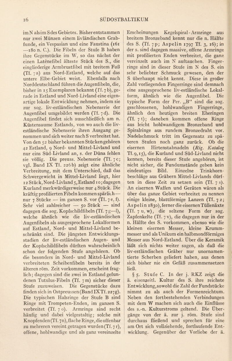 imN alsimSdes Gebietes. Bisher entstammen nur zwei Münzen einem livländischen Grab¬ funde, ein Vespasian und eine Faustina (161 —180 n. C.). Die Fibeln der Stufe B haben ihre Gegenstücke im W, so das nächst der einen Latenefibel älteste Stück des S., die eingliederige Armbrustfibel mit breitem Fuß (Tf. 7 a) aus Nord-Estland, welche auf das untere Elbe-Gebiet weist. Ebenfalls nach Norddeutschland führen die Augenfibeln, die, bisher in 15 Exemplaren bekannt (Tf. 7 b), ge¬ rade in Estland und Nord-Livland eine eigen¬ artige lokale Entwicklung nehmen, indem sie zur sog. liv-estländischen Nebenserie der Augenfibel umgebildet werden (Tf. 7d). Die Augenfibel findet sich ausschließlich am n. Küstensaume Estlands, von wo auch die liv- estländische Nebenserie ihren Ausgang ge¬ nommen und sich weiter nach S verbreitet hat. Von den 52 bisher bekannten Stücken gehören 42 Estland, 9 Nord- und Mittel-Livland und | nur eins Süd-Livland an, s. der Düna fehlen sie völlig. Die preuss. Nebenserie (Tf. 7 c; vgl. Band IX Tf. 226 b) zeigt eine ähnliche Verbreitung, mit dem Unterschied, daß das Schwergewicht in Mittel-Livland liegt, hier 12 Stück, Nord-Livland 5, Estland 10; dagegen Kurland merkwürdigerweise nur 4 Stück. Die kräftig profilierten Fibeln kommen spärlich — j nur 7 Stücke — im ganzen S. vor (Tf. 7e, f). Sehr viel zahlreicher — 50 Stück — sind dagegen die sog. Kopfschildfibeln (Tf. 7 g—1), welche ähnlich wie die liv-estländischen Augenfibeln als ausgesprochene Lokalformen auf Estland, Nord- und Mittel-Livland be¬ schränkt sind. Die jüngsten Entwicklungs¬ stadien der liv-estländischen Augen- und der Kopfschildfibeln dürften wahrscheinlich schon der folgenden Stufe angehören. Ob die besonders in Nord- und Mittel-Livland verbreiteten Scheibenfibeln bereits in der älteren röm. Zeit Vorkommen, erscheint frag¬ lich; dagegen sind die zwei in Estland gefun¬ denen Tutulus-Fibeln (Tf. 7 m) sicher dieser Stufe zuzuweisen. Die Gegenstücke dazu finden sich in Ostpreussen(Band IXTf. 227g). Die typischen Halsringe der Stufe B sind Ringe mit Trompeten-Enden, im ganzen S. verbreitet (Tf. 7 0). Armringe sind recht häufig und dabei vielgestaltig; solche mit Knöpfenden (Tf. 7n), flache Ringe, die offenbar zu mehreren vereint getragen wurden (Tf. 7 r), offene, hohlwandige und als ganz vereinzelte Erscheinungen Kegelspiral-Armringe aus breitem Bronzeband kennt nur die n. Hälfte des S. (Tf. 7p; Aspelin 1797 Tf. 3, 16); in der s. sind dagegen massive, offene Armringe mit profilierten Enden verbreitet, die ganz vereinzelt auch im N auftauchen. Finger¬ ringe sind in dieser Stufe im N des S. ein sehr beliebter Schmuck gewesen, den der S überhaupt nicht kennt. Diese in großer Zahl vorliegenden Fingerringe sind demnach eine ausgesprochene liv-estländische Lokal¬ form, ähnlich wie die Augenfibel. Die typische Form der Per. „B“ sind die sog. geschlossenen, hohlwandigen Fingerringe, ähnlich den heutigen breiten Eheringen (Tf. 71); daneben kommen offene Ringe aus leicht hohlwandigem Bronzeband und Spiralringe aus rundem Bronzedraht vor. Nadelschmuck tritt im Gegensatz zu spä¬ teren Stufen noch ganz zurück. Ob die eisernen Hirtenstabnadeln {Rig. Katalog Tf.9,15), die Kurland und Süd-Livland nicht kennen, bereits dieser Stufe angehören, ist nicht sicher, die Fundumstände geben kein eindeutiges Bild. Einzelne Trinkhorn¬ beschläge aus Gräbern Mittel-Livlands dürf¬ ten in diese Zeit zu setzen sein (Tf. 7 s). An eisernen Waffen und Geräten wären als über das ganze Gebiet verbreitet zu nennen einige kleine, blattförmige Lanzen (Tf. 7 z; A s p e 1 i n 1830), ferner die eisernen Tüllenäxte (Tf. 7 u, w), die seltene Form der sog. Zapfenkelte (Tf. 7 v), die dagegen nur in der n. Hälfte des S. Vorkommen, ebenso wie die kleinen eisernen Messer, kleine Krumm¬ messer und als Unikum ein halbmondförmiges Messer aus Nord-Estland. Über die Keramik läßt sich nichts weiter sagen, als daß die liv-estländischen Gräber nur unornamen- tierte Scherben geliefert haben, aus denen sich bisher nie ein Gefäß zusammensetzen ließ. § 5. Stufe C. In der j. RKZ zeigt die ä. eisenzeitl. Kultur des S. ihre reichste Entwicklung, sowohl die Zahl der Fundstücke nimmt zu als auch der Formenreichtum. Neben den fortbestehenden Verbindungen mit dem W machen sich auch die Einflüsse des s.-n. Kulturstroms geltend. Die Über¬ gänge von der ä. zur j. röm. Stufe sind durchaus fließend und sprechen für eine am Ort sich vollziehende, fortlaufende Ent¬ wicklung. Gegenüber der Vorliebe der ä.