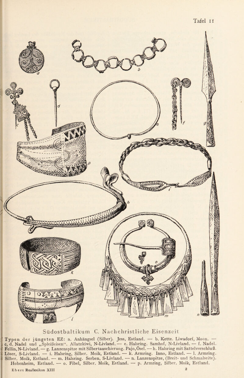 Südostbaltikum C. Nachchristliche Eisenzeit Typen der jüngsten EZ: a. Anhängsel (Silber). Jess, Estland. — b. Kette. Liwadorf, Moon. — c, d. Nadel und „Spleißeisen“. Allatzkiwi, N-Livland. — e. Halsring. Samhof, N-Livland. — f. Nadel. ) Fellin, N-Livland. — g. Lanzenspitze mit Silbertauschierung. Pajo,Ösel. —• h. Halsring mit Sattelverschluß. > Löser, S-Livland. — i. Halsring, Silber. Moik, Estland. — k. Armring. Inno, Estland. — 1. Armring, t Silber. Moik, Estland. — m. Halsring. Serben, S-Livland. — n. Lanzenspitze, (Breit- und Schmalseite). Hohenheim, Estland. — o. Fibel, Silber. Moik, Estland. — p. Armring, Silber. Moik, Estland. Ebert Reallexikon XIII