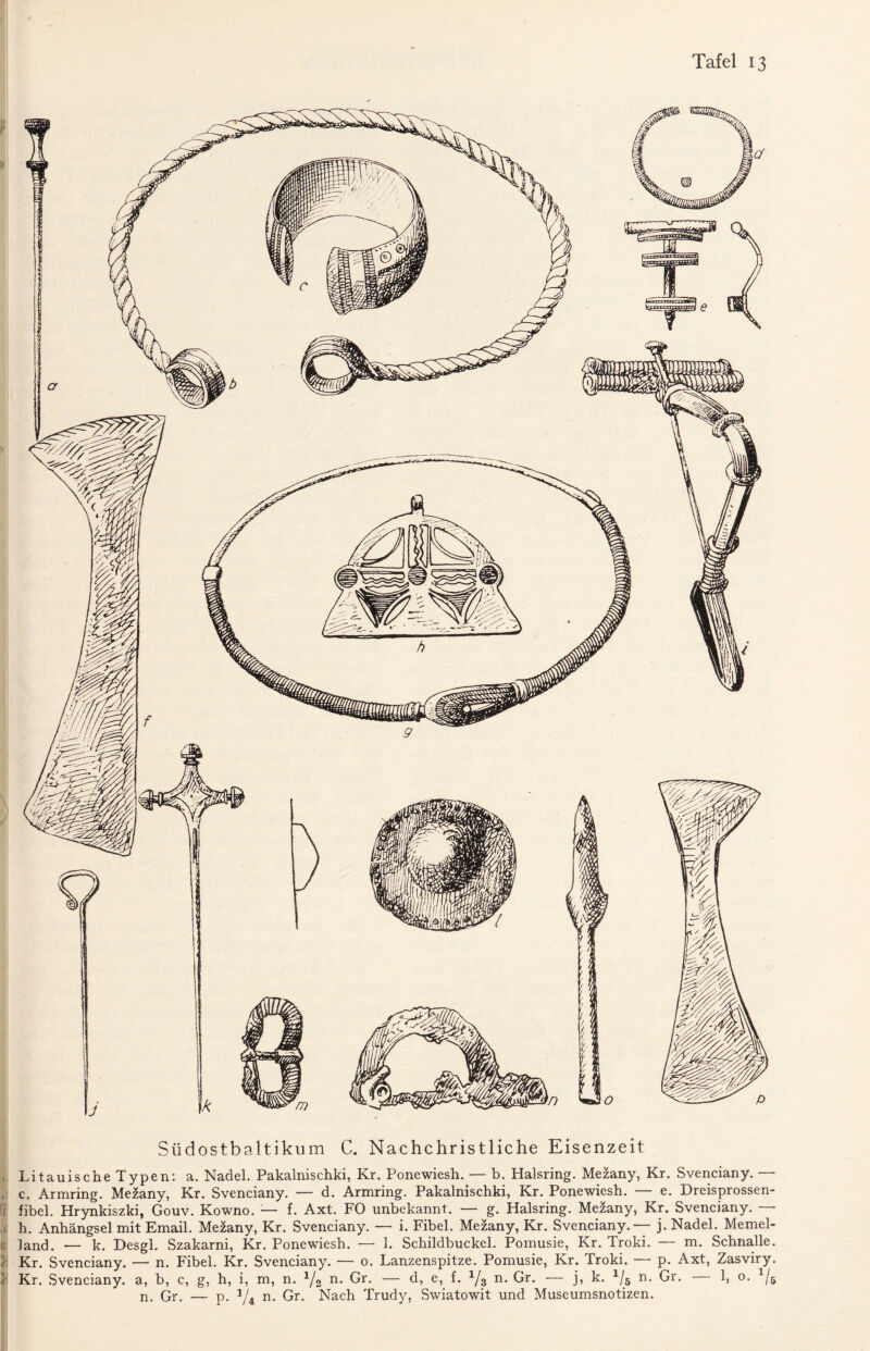 Südostbaltikum C. Nachchristliche Eisenzeit Litauische Typen: a. Nadel. Pakalnischki, Kr. Ponewiesh. — b. Halsring. Mezany, Kr. Svenciany. — , c. Armring. Mezany, Kr. Svenciany. — d. Armring. Pakalnischki, Kr. Ponewiesh. — e. Dreisprossen- i fibel. Hrynkiszki, Gouv. Kowno. — f. Axt. FO unbekannt. — g. Halsring. Mezany, Kr. Svenciany. — h. Anhängsel mit Email. Mezany, Kr. Svenciany. — i. Fibel. Mezany, Kr. Svenciany.— j. Nadel. Memel- B land. — k. Desgl. Szakarni, Kr. Ponewiesh. — 1. Schildbuckel. Pomusie, Kr. Troki. — m. Schna,lle. J Kr. Svenciany. — n. Fibel. Kr. Svenciany. — o. Lanzenspitze. Pomusie, Kr. Troki. — p. Axt, Zasviry. }\ Kr. Svenciany. a, b, c, g, h, i, m, n. 1/2 n. Gr. — d, e, f. 1J% n. Gr. — j, k. 1/5 n. Gr. 1, o. 1/6 n. Gr. — p. 1/i n. Gr. Nach Trudy, Swiatowit und Museumsnotizen.