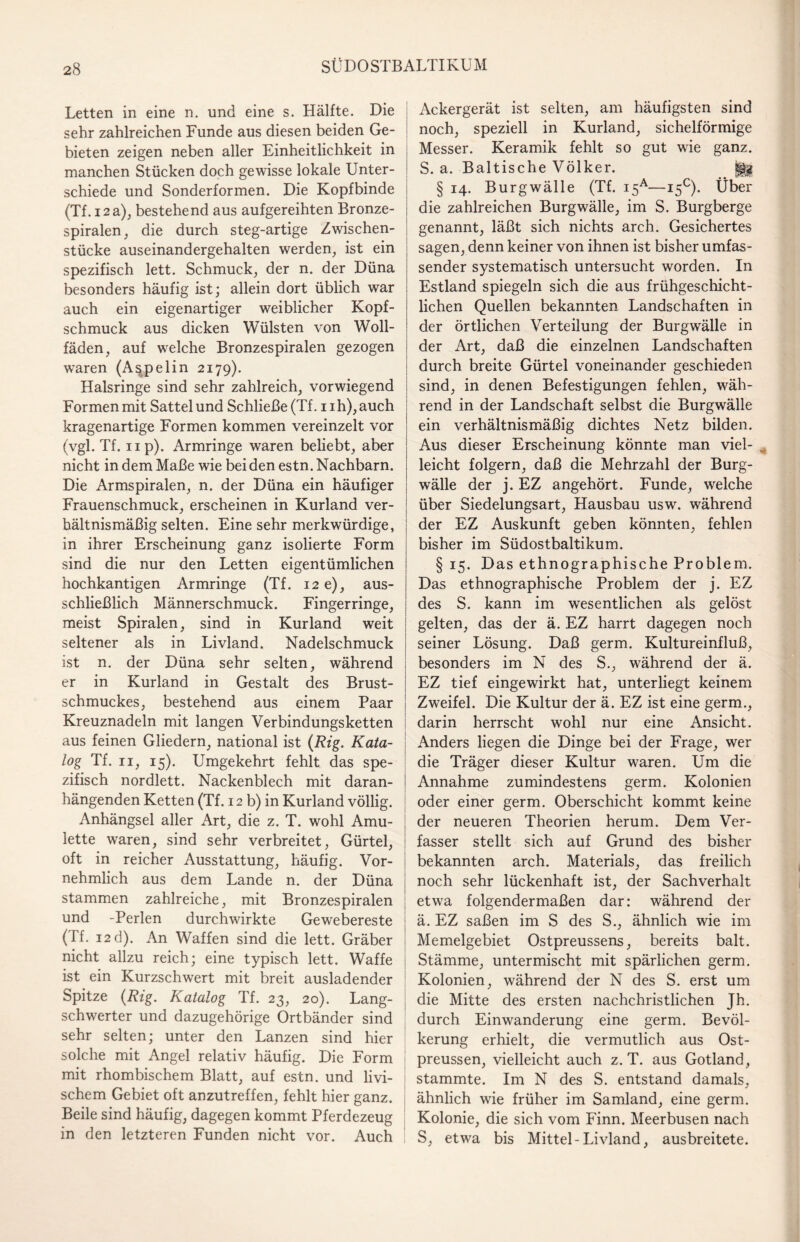 Letten in eine n. und eine s. Hälfte. Die sehr zahlreichen Funde aus diesen beiden Ge¬ bieten zeigen neben aller Einheitlichkeit in manchen Stücken doch gewisse lokale Unter¬ schiede und Sonderformen. Die Kopfbinde (Tf. 12 a), bestehend aus aufgereihten Bronze- spiralen , die durch steg-artige Zwischen¬ stücke auseinandergehalten werden, ist ein spezifisch lett. Schmuck, der n. der Düna besonders häufig ist; allein dort üblich war auch ein eigenartiger weiblicher Kopf¬ schmuck aus dicken Wülsten von Woll- fäden, auf welche Bronzespiralen gezogen waren (A^pelin 2179). Halsringe sind sehr zahlreich, vorwiegend Formen mit Sattelund Schließe (Tf. nh),auch kragenartige Formen kommen vereinzelt vor (vgl. Tf. np). Armringe waren beliebt, aber nicht in dem Maße wie bei den estn. Nachbarn. Die Armspiralen, n. der Düna ein häufiger Frauenschmuck, erscheinen in Kurland ver¬ hältnismäßig selten. Eine sehr merkwürdige, in ihrer Erscheinung ganz isolierte Form sind die nur den Letten eigentümlichen hochkantigen Armringe (Tf. 12 e), aus¬ schließlich Männerschmuck. Fingerringe, meist Spiralen, sind in Kurland weit seltener als in Livland. Nadelschmuck ist n. der Düna sehr selten, während er in Kurland in Gestalt des Brust¬ schmuckes, bestehend aus einem Paar Kreuznadeln mit langen Verbindungsketten aus feinen Gliedern, national ist (Rig. Kata¬ log Tf. 11, 15). Umgekehrt fehlt das spe¬ zifisch nordlett. Nackenblech mit daran¬ hängenden Ketten (Tf. 12 b) in Kurland völlig. Anhängsel aller Art, die z. T. wohl Amu¬ lette waren, sind sehr verbreitet, Gürtel, oft in reicher Ausstattung, häufig. Vor¬ nehmlich aus dem Lande n. der Düna stammen zahlreiche, mit Bronzespiralen und -Perlen durchwirkte Gewebereste (Tf. 12 d). An Waffen sind die lett. Gräber nicht allzu reich; eine typisch lett. Waffe ist ein Kurzschwert mit breit ausladender Spitze (Rig. Katalog Tf. 23, 20). Lang¬ schwerter und dazugehörige Ortbänder sind sehr selten; unter den Lanzen sind hier solche mit Angel relativ häufig. Die Form I mit rhombischem Blatt, auf estn. und livi¬ schem Gebiet oft anzutreffen, fehlt hier ganz. Beile sind häufig, dagegen kommt Pferdezeug in den letzteren Funden nicht vor. Auch Ackergerät ist selten, am häufigsten sind noch, speziell in Kurland, sichelförmige Messer. Keramik fehlt so gut wie ganz. S. a. Baltische Völker. ||g § 14. Burgwälle (Tf. i5A—15°). Über die zahlreichen Burgwälle, im S. Burgberge genannt, läßt sich nichts arch. Gesichertes sagen, denn keiner von ihnen ist bisher umfas¬ sender systematisch untersucht worden. In Estland spiegeln sich die aus frühgeschicht¬ lichen Quellen bekannten Landschaften in der örtlichen Verteilung der Burgwälle in der Art, daß die einzelnen Landschaften durch breite Gürtel voneinander geschieden sind, in denen Befestigungen fehlen, wäh¬ rend in der Landschaft selbst die Burgwälle ein verhältnismäßig dichtes Netz bilden. Aus dieser Erscheinung könnte man viel¬ leicht folgern, daß die Mehrzahl der Burg¬ wälle der j. EZ angehört. Funde, welche über Siedelungsart, Hausbau usw. während der EZ Auskunft geben könnten, fehlen bisher im Südostbaltikum. § 15. Das ethnographische Problem. Das ethnographische Problem der j. EZ des S. kann im wesentlichen als gelöst gelten, das der ä. EZ harrt dagegen noch seiner Lösung. Daß germ. Kultureinfluß, besonders im N des S., während der ä. EZ tief eingewirkt hat, unterliegt keinem Zweifel. Die Kultur der ä. EZ ist eine germ., darin herrscht wohl nur eine Ansicht. Anders liegen die Dinge bei der Frage, wer die Träger dieser Kultur waren. Um die Annahme zumindestens germ. Kolonien oder einer germ. Oberschicht kommt keine der neueren Theorien herum. Dem Ver¬ fasser stellt sich auf Grund des bisher bekannten arch. Materials, das freilich noch sehr lückenhaft ist, der Sachverhalt etwa folgendermaßen dar: während der ä. EZ saßen im S des S., ähnlich wie im Memelgebiet Ostpreussens, bereits balt. Stämme, untermischt mit spärlichen germ. Kolonien, während der N des S. erst um die Mitte des ersten nachchristlichen Jh. durch Einwanderung eine germ. Bevöl¬ kerung erhielt, die vermutlich aus Ost- preussen, vielleicht auch z. T. aus Gotland, stammte. Im N des S. entstand damals, ähnlich wie früher im Samland, eine germ. Kolonie, die sich vom Finn. Meerbusen nach S, etwa bis Mittel-Livland, aus breitete.