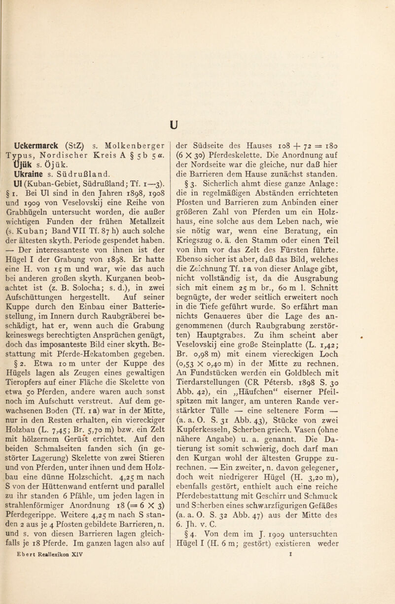 u Uckermarck (StZ) s. Molkenberger Typus, Nordischer Kreis A § 5b 5 a. Üjük s. Öjük. Ukraine s. Südrußland. Ul (Kuban-Gebiet, Südrußland; Tf. 1—3). § 1. Bei Ul sind in den Jahren 1898, 1908 und 1909 von Veselovskij eine Reihe von Grabhügeln untersucht worden, die außer wichtigen Funden der frühen Metallzeit (s. Kuban; Band VII Tf. 87 h) auch solche der ältesten skyth. Periode gespendet haben. — Der interessanteste von ihnen ist der Hügel I der Grabung von 1898. Er hatte eine H. von 15 m und war, wie das auch bei anderen großen skyth. Kurganen beob¬ achtet ist (z. B. Solocha; s. d.), in zwei Aufschüttungen hergestellt. Auf seiner Kuppe durch den Einbau einer Batterie¬ stellung, im Innern durch Raubgräberei be¬ schädigt, hat er, wenn auch die Grabung keineswegs berechtigten Ansprüchen genügt, doch das imposanteste Bild einer skyth. Be¬ stattung mit Pferde-Hekatomben gegeben. § 2. Etwa 10 m unter der Kuppe des Hügels lagen als Zeugen eines gewaltigen Tieropfers auf einer Fläche die Skelette von etwa 50 Pferden, andere waren auch sonst noch im Aufschutt verstreut. Auf dem ge¬ wachsenen Boden (Tf. 1 a) war in der Mitte, nur in den Resten erhalten, ein viereckiger Holzbau (L. 7,45; Br. 5,70 m) bzw. ein Zelt mit hölzernem Gerüs’t errichtet. Auf den beiden Schmalseiten fanden sich (in ge¬ störter Lagerung) Skelette von zwei Stieren und von Pferden, unter ihnen und dem Holz¬ bau eine dünne Holzschicht. 4,25 m nach S von der Hüttenwand entfernt und parallel zu ihr standen 6 Pfähle, um jeden lagen in strahlenförmiger Anordnung 18 (= 6 X 3) Pferdegerippe. Weitere 4,25 m nach S stan¬ den 2 aus je 4 Pfosten gebildete Barrieren, n. und s. von diesen Barrieren lagen gleich¬ falls je 18 Pferde. Im ganzen lagen also auf der Südseite des Hauses 108 -j- 72 = 180 (6 X 30) Pferdeskelette. Die Anordnung auf der Nordseite war die gleiche, nur daß hier die Barrieren dem Hause zunächst standen. §3. Sicherlich ahmt diese ganze Anlage: die in regelmäßigen Abständen errichteten Pfosten und Barrieren zum Anbinden einer größeren Zahl von Pferden um ein Holz¬ haus, eine solche aus dem Leben nach, wie sie nötig war, wenn eine Beratung, ein Kriegszug 0. ä. den Stamm oder einen Teil von ihm vor das Zelt des Fürsten führte. Ebenso sicher ist aber, daß das Bild, welches die Zeichnung Tf. 1 a von dieser Anlage gibt, nicht vollständig ist, da die Ausgrabung sich mit einem 25 m br., 60 m 1. Schnitt begnügte, der weder seitlich erweitert noch in die Tiefe geführt wurde. So erfährt man nichts Genaueres über die Lage des an¬ genommenen (durch Raubgrabung zerstör¬ ten) Hauptgrabes. Zu ihm scheint aber Veselovskij eine große Steinplatte (L. 1,42; Br. 0,98 m) mit einem viereckigen Loch (°,53 X 0,40 m) in der Mitte zu rechnen. An Fundstücken werden ein Goldblech mit Tierdarstellungen (CR Petersb. 1898 S. 30 Abb. 42), ein „Häufchen“ eiserner Pfeil¬ spitzen mit langer, am unteren Rande ver¬ stärkter Tülle —• eine seltenere Form — (a. a. O. S. 31 Abb. 43), Stücke von zwei Kupferkesseln, Scherben griech. Vasen (ohne nähere Angabe) u. a. genannt. Die Da¬ tierung ist somit schwierig, doch darf man den Kurgan wohl der ältesten Gruppe zu- rechnen. —- Ein zweiter, n. davon gelegener, doch weit niedrigerer Hügel (H. 3,20 m), ebenfalls gestört, enthielt auch eine reiche Pferdebestattung mit Geschirr und Schmuck und Scherben eines schwarzfigurigen Gefäßes (a. a. 0. S. 32 Abb. 47) aus der Mitte des 6. Jh. v. C.  § 4. Von dem im J. 1909 untersuchten Hügel I (H. 6 m; gestört) existieren weder