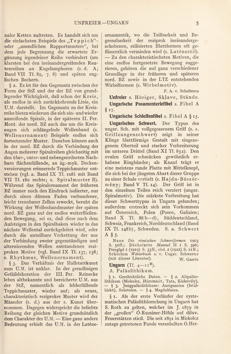 naler Ketten auftreten. Es handelt sich um die einfachsten Beispiele des „T e p p i c h“- oder „unendlichen Rapportmusters“; bei dem jede Begrenzung die erwartete Er¬ gänzung irgendeiner Reihe verhindert (am klarsten bei den ineinandergreifenden Rau¬ tenreihen an Kugelamphoren (s. d. A; Band VII Tf. 89, 7. 8) und späten eng¬ lischen Bechern. § 2. Es ist für den Gegensatz zwischen der Form der StZ und der der BZ von grund¬ legender Wichtigkeit; daß schon der Kreis; als endlos in sich zurückkehrende Linie; ein U.M. darstellt. Im Gegensatz zu der Kreis¬ reihe bieten wiederum die sich ein- und wieder ausrollende Spirale; in der späteren II. Per. Mont, der nord. BZ auch das um die Kreis¬ augen sich schlängelnde Wellenband (s. Wellenornament) Beispiele endlos sich fortsetzender Muster. Daneben können auch in der nord. BZ durch die Verbindung der Augen mehrerer Spiralreihen gleichzeitig mit den über-; unter-und nebengeordneten Nach¬ barn flächenfüllende; an äg.-myk. Decken¬ verzierungen erinnernde Teppichmuster ent¬ stehen (vgl. a. Band IX Tf. io8i mit Band VII Tf. 180 rechts; s. Spiralmuster B). Während das Spiralornament der früheren BZ immer noch den Eindruck isolierter; nur durch einen dünnen Faden verbundener; leicht trennbarer Zellen erweckt; beruht die Wirkung der Wellenbandmuster der späten nord. BZ ganz auf der endlos weiterfließen¬ den Bewegung; sei es; daß diese nach dem Aufsteigen in den Spiralhaken wieder in das nächste Wellental zurückgeleitet wird; oder durch die unteilbare Verkettung der aus der Verbindung zweier gegenständigen und alternierenden Wellen entstandenen rezi¬ proken Motive (vgl. Band IX Tf. 137; 138; s. Rhythmus; Wellenornament). § 3. Das Verhältnis der Hallstattkunst zum U.M. ist unklar. In der geradlinigen Gefäßdekoration der III. Per. Reinecke leben altbekannte und bereicherte U.M. aus der StZ; namentlich als felderfüllende Teppichmuster; wieder auf; als neues, charakteristisch reziprokes Muster wird der Mäander (s. d.) aus der s. Kunst über¬ nommen. Dagegen widerspricht die beliebte Reihung der gleichen Motive grundsätzlich dem Charakter des U.M. — Eine ganz andere Bedeutung erhielt das U.M. in der Lat£ne- ornamentik, wo die Teilbarkeit und Be- grenzbarkeit der reziprok ineinanderge- schobenen, stilisierten Blattformen oft ge¬ flissentlich vermieden wird (s. Latenestil). — Zu den charakteristischsten Motiven, die eine endlos fortgesetzte Bewegung sugge¬ rieren, gehören die auf ganz verschiedener Grundlage in der früheren und späteren nord. BZ sowie in der LTZ entstehenden Wirbelformen (s. Wirbelmotiv). F. A. v. Scheltema Unfreier s. Höriger, Sklave, Stände. Ungarische Posamenteriefibel s. Fibel A § 17- Ungarische Schleif enfibei s. FibelA §15. Ungarisches Schwert. Der Typus des ungar. Sch. mit vollgegossenem Griff (s. a. Griffzungenschwert) zeigt in seiner Klinge blattförmige Gestalt mit eingezo- genem Oberteil und starker Verbreiterung im unteren Drittel (Band XI Tf. 85z). Den ovalen Griff schmücken gewöhnlich er¬ habene Ringbänder; als Knauf trägt er eine meistens runde Platte mit Mittelknopf, die sich bei der jüngsten Abart dieser Gruppe zu einer Schale vertieft (s. Hajdu-Böször- meny; Band V Tf. 14). Der Griff ist in den einzelnen Teilen reich verziert (ungar. Spiralmotiv). Die stärkste Verbreitung hat dieser Schwerttypus in Ungarn gefunden; außerdem erstreckt sich sein Vorkommen auf Österreich, Polen (Posen, Galizien; Band X Tf. 88 b—d), Süddeutschland, Schweiz, Frankreich, Norddeutschland (Band IX Tf. 148b), Schweden. S. a. Schwert A § 5- Naue Die römischen Schwertformen 1903 S. 52ff.; Dechelette Manuel II 1 S. 396; Przeglad 1 (1919) S. 33ff., ebd. 2 (1922) S. uff.; Schlemm Wörterbuch s. v. Ungar. Schwerter (mit älterer Literatur). Gaerte Ungarn (Tf. 4—i2B). A. Paläolithikum. § 1. Geschichtliche Daten. — § 2. Altpaläo- lithikum (Miskolcz, Häromküt, Tata, Kiskev^ly), — § 3. Jungpaläolithikum: Aurignacien (Istal- löskö), Solutreen. — § 4. MagdaRnien. § 1. Als der erste Vorläufer der syste¬ matischen Paläolithforschung in Ungarn hat S. Roth zu gelten, welcher im J. 1879 in der „großen“ Ö-Ruzsiner-Höhle auf diluv. Feuerstätten stieß. Die seit 1891 in Miskolcz zutage getretenen Funde veranlaßten O.Her-