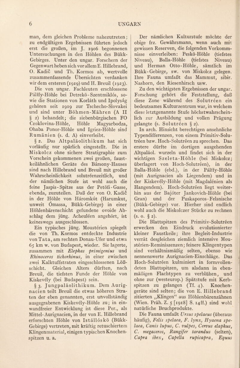 man, dem gleichen Probleme nahezutreten; zu endgültigen Ergebnissen führten jedoch erst die großen, im J. 1906 begonnenen Untersuchungen in den Höhlen des Bükk- Gebirges. Unter den ungar. Forschern der Gegenwart heben sich vor allem E. Hillebrand, O. Kadic und Th. Kormos ab, wertvolle zusammenfassende Übersichten verdanken wir dem ersteren (1919) und H. Breuil (1923). Die von ungar. Fachleuten erschlossene Palffy-Höhle bei Detrekö- Szentmiklös, so¬ wie die Stationen von Korläth und Ipolysäg gehören seit 1919 zur Tschecho-Slovakei und sind unter Böhmen-Mähren (A II § 2) behandelt; die siebenbürgischen FO Czoklovina-Höhle, Höhle Magyarbodza, Ohaba Ponor-Höhle und Igriez-Höhle sind Rumänien (s. d. A) einverleibt. § 2. Das Altpaläolithikum hat sich vorläufig nur spärlich eingestellt. Die in Miskolcz ohne sichere Stratigraphie zum Vorschein gekommenen zwei großen, faust¬ keilähnlichen Geräte des Bärsony-Hauses sind nach Hillebrand und Breuil mit großer Wahrscheinlichkeit solutreenzeitlich, und der nämlichen Stufe ist wohl auch die feine Jaspis-Spitze aus der Petöfi-Gasse, ebenda, zuzuteilen. Daß der von 0. Kadic in der Höhle von Häromküt (Harumkut, unweit Ömassa, Bükk-Gebirge) in einer Höhlenbärenschicht gefundene ovoide Ab¬ schlag dem jüng. Acheuleen angehört, ist keineswegs ausgeschlossen. Ein typisches jüng. Mousterien spiegelt die von Th. Kormos entdeckte Industrie von Tata, am rechten Donau-Ufer und etwa 65 km w. von Budapest, wieder. Sie lagerte, zusammen mit Elephas primigenius und Rhinoceros tichorhinus, in einer zwischen zwei Kalktuffstraten eingeschlossenen Löß¬ schicht. Gleichen Alters dürften, nach Breuil, die tiefsten Funde der Höhle von Kiskevely (bei Budapest) sein. §3. Jungpaläolithikum. Dem Aurig- nacien teilt Breuil die etwas höheren Stra¬ fen der eben genannten, erst unvollständig ausgegrabenen Kiskevely-Höhle zu; in ein¬ wandfreier Entwicklung ist diese Per., als Mittel-Aurignacien, in der von E. Hillebrand erforschten Höhle von Iställöskö (Bükk- Gebirge) vertreten, mit kräftig retuschiertem Klingenmaterial, einigen typischen Knöchern spitzen u. a. Der nämlichen Kulturstufe möchte der obige frz. Gewährsmann, wenn auch mit gewissen Reserven, die folgenden Vorkomm¬ nisse einverleiben: Peskö-Höhle (tiefstes Niveau), Balla-Höhle (tiefstes Niveau) und Herman Otto-Höhle, sämtlich im Bükk-Gebirge, sw. von Miskolcz gelegen. Ihre Fauna umfaßt das Mammut, sibir. Nashorn, den Riesenhirsch usw. Zu den wichtigsten Ergebnissen der ungar. Forschung gehört die Feststellung, daß diese Zone während des Solutreen ein bedeutsames Kulturzentrum war, in welchem diese letztgenannte Stufe höchstwahrschein¬ lich zur Ausbildung und vollen Prägung gelangte (s. Solutreen § 2). In arch. Hinsicht berechtigen ansehnliche Typendifferenzen, von einem Primitiv-Solu- treen bzw. Hoch-Solutreen zu sprechen. Das erstere dürfte im dortigen ausgehenden Altpaläol. wmrzeln und findet sich in der wichtigen Szeleta-Höhle (bei Miskolcz; überlagert von Hoch-Solutreen), in der Balla-Höhle (ebd.), in der Palffy-Höhle (mit Aurignacien als Liegendem) und in der Kiskevely-Höhle (mit Magdalenien als Hangendem). Hoch-Solutreen liegt weiter¬ hin aus der Bajöter Jankovich-Höhle (bei Gran) und der Puskaporos-Felsnische (Bükk-Gebirge) vor. Hierher sind endlich wohl auch die Miskolczer Stücke zu rechnen (s. o. § 2). Die Blattspitzen des Primitiv-Solutreen erwecken den Eindruck evolutionierter kleiner Faustkeile; ihre Begleit-Industrie verrät desgleichen ziemlich intensive Mou- sterien-Reminiszenzen; feinere Klingentypen sind verhältnismäßig selten, ebenso wie nennenswerte Aurignacien-Einschläge. Das Hoch-Solutreen kulminiert in formvollen¬ deten Blattspitzen, um alsdann in eben¬ mäßigen Flachtypen zu verblühen, und ohne zur (westeurop.) Spätstufe mit Kerb¬ spitzen zu gelangen (Tf. 4). Knochen¬ geräte sind selten; die von E. Hillebrand zitierten „Klingen“ aus Höhlenbärenzähnen (Wien. Präh. Z. 5 [1918] S. i4ff.) sind wohl natürliche Bruchprodukte. Die Fauna umfaßt Ursus spelaeus (überaus häufig), Felis spelaea, F. lynx, Hyaena spe- laea, Canis lupus, C. vulpes, Cervus elaphus, C. megaceros, Rangifer tarandus (selten), Capra ibex, Capelia rupicapra, Equus