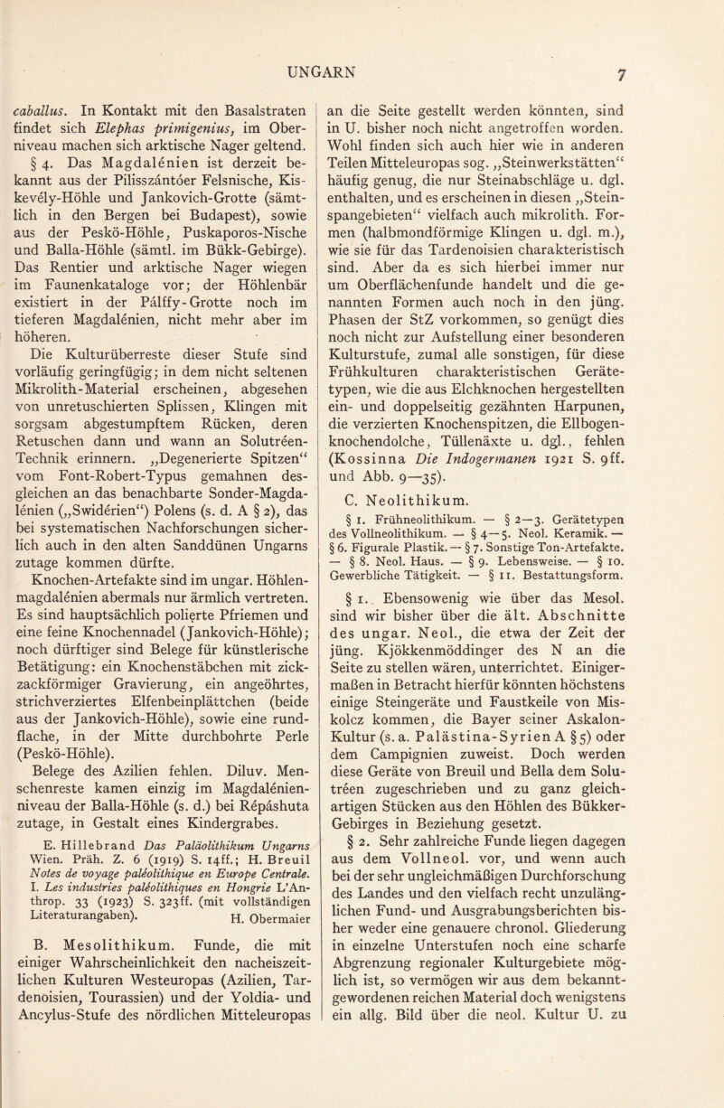 caballus. In Kontakt mit den Basalstraten findet sich Elephas primigenius, im Ober¬ niveau machen sich arktische Nager geltend. § 4. Das Magdalenien ist derzeit be¬ kannt aus der Pilisszäntoer Felsnische, Kis- kevely-Höhle und Jankovich-Grotte (sämt¬ lich in den Bergen bei Budapest), sowie aus der Peskö-Höhle, Puskaporos-Nische und Balla-Höhle (sämtl. im Bükk-Gebirge). Das Rentier und arktische Nager wiegen im Faunenkataloge vor; der Höhlenbär existiert in der Pälffy-Grotte noch im tieferen Magdalenien, nicht mehr aber im höheren. Die Kulturüberreste dieser Stufe sind vorläufig geringfügig; in dem nicht seltenen Mikrolith-Material erscheinen, abgesehen von unretuschierten Splissen, Klingen mit sorgsam abgestumpftem Rücken, deren Retuschen dann und wann an Solutreen- Technik erinnern. „Degenerierte Spitzen“ vom Font-Robert-Typus gemahnen des¬ gleichen an das benachbarte Sonder-Magda- lenien („Swiderien“) Polens (s. d. A § 2), das bei systematischen Nachforschungen sicher¬ lich auch in den alten Sanddünen Ungarns zutage kommen dürfte. Knochen-Artefakte sind im ungar. Höhlen- magdalenien abermals nur ärmlich vertreten. Es sind hauptsächlich polierte Pfriemen und eine feine Knochennadel (Jankovich-Höhle); noch dürftiger sind Belege für künstlerische Betätigung: ein Knochenstäbchen mit zick¬ zackförmiger Gravierung, ein angeöhrtes, strichverziertes Elfenbeinplättchen (beide aus der Jankovich-Höhle), sowie eine rund¬ flache, in der Mitte durchbohrte Perle (Peskö-Höhle). Belege des Azilien fehlen. Diluv. Men¬ schenreste kamen einzig im Magdalenien- niveau der Balla-Höhle (s. d.) bei Repäshuta zutage, in Gestalt eines Kindergrabes. E. Hillebrand Das Paläolithikum Ungarns Wien. Präh. Z. 6 (1919) S. I4ff.; H. Breuil Notes de voyage paleoliihique en Europe Centrale. I. Les Industries paleolithiques en Hongrie L’An- throp. 33 (1923) S. 323ff. (mit vollständigen Literaturangaben). H. Obermaier B. Mesolithikum. Funde, die mit einiger Wahrscheinlichkeit den nacheiszeit¬ lichen Kulturen Westeuropas (Azilien, Tar- denoisien, Tourassien) und der Yoldia- und Ancylus-Stufe des nördlichen Mitteleuropas an die Seite gestellt werden könnten, sind in U. bisher noch nicht angetroffen worden. Wohl finden sich auch hier wie in anderen Teilen Mitteleuropas sog. „Steinwerkstätten“ häufig genug, die nur Steinabschläge u. dgh enthalten, und es erscheinen in diesen „Stein¬ spangebieten“ vielfach auch mikrolith. For¬ men (halbmondförmige Klingen u. dgl. m.), wie sie für das Tardenoisien charakteristisch sind. Aber da es sich hierbei immer nur um Oberflächenfunde handelt und die ge¬ nannten Formen auch noch in den jüng. Phasen der StZ Vorkommen, so genügt dies noch nicht zur Aufstellung einer besonderen Kulturstufe, zumal alle sonstigen, für diese Frühkulturen charakteristischen Geräte¬ typen, wie die aus Elchknochen hergestellten ein- und doppelseitig gezähnten Harpunen, die verzierten Knochenspitzen, die Ellbogen¬ knochendolche, Tüllenäxte u. dgl., fehlen (Kossinna Die Indogermanen 1921 S. 9ff. und Abb. 9—35). C. Neolithikum. § 1. Frühneolithikum. — § 2—3. Gerätetypen des Vollneolithikum. — §4—5. Neol. Keramik.— § 6. Figurale Plastik. — § 7. Sonstige Ton-Artefakte. — § 8. Neol. Haus. — § 9. Lebensweise. — § 10. Gewerbliche Tätigkeit. — § 11. Bestattungsform. § i.x Ebensowenig wie über das Mesol. sind wir bisher über die ält. Abschnitte des ungar. Neol., die etwa der Zeit der jüng. Kjökkenmöddinger des N an die Seite zu stellen wären, unterrichtet. Einiger¬ maßen in Betracht hierfür könnten höchstens einige Steingeräte und Faustkeile von Mis- kolcz kommen, die Bayer seiner Askalon- Kultur (s. a. Palästina-Syrien A §5) oder dem Campignien zuweist. Doch werden diese Geräte von Breuil und Bella dem Solu- treen zugeschrieben und zu ganz gleich¬ artigen Stücken aus den Höhlen des Bükker- Gebirges in Beziehung gesetzt. § 2. Sehr zahlreiche Funde liegen dagegen aus dem Vollneol. vor, und wenn auch bei der sehr ungleichmäßigen Durchforschung des Landes und den vielfach recht unzuläng¬ lichen Fund- und Ausgrabungsberichten bis¬ her weder eine genauere chronol. Gliederung in einzelne Unterstufen noch eine scharfe Abgrenzung regionaler Kulturgebiete mög¬ lich ist, so vermögen wir aus dem bekannt¬ gewordenen reichen Material doch wenigstens ein allg. Bild über die neol. Kultur U. zu