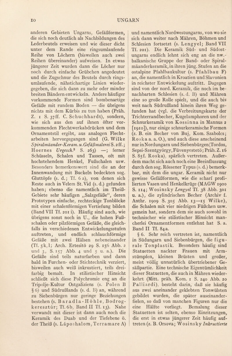 anderen Gebieten Ungarns, Gefäßformen, die sich noch deutlich als Nachbildungen des Lederbeutels erweisen und wie dieser dicht unter dem Rande eine ringsumlaufende Reihe von Löchern (bisweilen auch zwei Reihen übereinander) aufweisen. In etwas jüngerer Zeit wurden dann die Löcher nur noch durch einfache Grübchen angedeutet und die Zugschnur des Beutels durch rings¬ umlaufende, nähstichartige Linien wieder¬ gegeben, die sich dann zu mehr oder minder breiten Bändern entwickeln. Andere häufiger vorkommende Formen sind bombenartige Gefäße mit rundem Boden — die übrigens nichts mit dem Kürbis zu tun haben (Präh. Z. i S. 37ff. C. Schuchhardt), sondern, wie sich aus den auf ihnen öfter vor¬ kommenden Flechtwerkabdrücken und dem Ornamentstil ergibt, aus analogen Flecht¬ arbeiten hervorgegangen sind (G. Wilke Spiralmäander-Keram. u.Gefäßmalerei S. 2 ff.; Hoernes Urgesch.3 S. 263) —; ferner Schüsseln, Schalen und Tassen, oft mit hochstehendem Henkel, Fußschalen usw. Besonders bemerkenswert sind die an der Innenwandung mit Buckeln bedeckten sog. Gluttöpfe (s. d.; Tf. 6 a), von denen sich Reste auch in Velem St.Vid (s. d.) gefunden haben; ebenso die namentlich im Theiß- Gebiete sehr häufigen „Salzgefäße“, deren Prototypen einfache, rechteckige Tonblöcke mit einer schalenförmigen Vertiefung bilden (Band VII Tf. 201 i). Häufig sind auch, wie übrigens sonst noch in U., die hohen Fuß¬ schalen oder pilzförmigen Gefäße, die gleich¬ falls in verschiedenen Entwickelungsstufen auftreten, und endlich schlauchförmige Gefäße mit zwei Hälsen nebeneinander (Tf. 5 k, 1; Arch. Ertesitö 29 S. 156 Abb. 2 und 3, S. 157 Abb. 4 und 5 u. a.). Die Gefäße sind teils naturfarben und dann bald in Furchen- oder Stichtechnik verziert, bisweilen auch weiß inkrustiert, teils drei¬ farbig bemalt. In stilistischer Hinsicht schließt sich diese Polychromie eng an die Tripolje-Kultur Ostgaliziens (s. Polen B § 6) und Südrußlands (s. d. B) an, während zu Siebenbürgen nur geringe Beziehungen bestehen (s. Baradla-Höhle, Bodrog- keresztür; Tf. 6b, Band II Tf. 13). Nahe verwandt mit dieser ist dann auch noch die Keramik des Duab und der Tiefebene ö. der Theiß (s. Läposhalom,TerramareA) und namentlich Nordwestungarns, von wo sie sich dann weiter nach Mähren, Böhmen und Schlesien fortsetzt (s. Lengyel; Band VII Tf. 201). Die Keramik Süd- und Südost¬ ungarns endlich lehnt sich eng an die nw.- balkanische Gruppe der Band- oder Spiral¬ mäanderkeramik, in ihren jüng. Stufen an die ostalpine Pfahlbaukultur (s. Pfahlbau F) an, die namentlich in Kroatien und Slavonien in reichster Entwickelung auftritt. Dagegen sind von der nord. Keramik, die noch im be¬ nachbarten Schlesien (s. d. B) und Mähren eine so große Rolle spielt, und die auch bis weit nach Südrußland hinein ihren Weg ge¬ funden hat (vgl. die Verbreitungskarte der Trichterrandbecher, Kugelamphoren und der Schnurkeramik von Kossinna in Mannus 2 [1910]), nur einige schnurkeramische Formen (z. B. ein Becher von Buj, Kom. Szabolcs; Roskaa. a. 0.), und auch diese anscheinend nur inNordungarn und Siebenbürgen(Tordos, Sepsi-Szentgyörgy,Füvenyestetö; Präh. Z. 16 S. 85f. Roska), spärlich vertreten. Außer¬ dem macht sich auch noch eine Beeinflussung durch den sog. Rössener Typus (s. d.) bemerk¬ bar, mit dem die ungar. Keramik nicht nur gewisse Gefäßformen, wie die scharf profi¬ lierten Vasen und Henkelkrüge (MAGW 1900 S. 114; Wosinsky Lengyel Tf. 38 Abb. 301 u. a.), die zylindrischen Becher (Archiv f. Anthr. 1909 S. 305 Abb. 13—15 Wilke), die Schalen mit vier niedrigen Füßchen usw. gemein hat, sondern dem sie auch sowohl in technischer wie stilistischer Hinsicht man¬ cherlei Ornamentformen entlehnt hat S. a. Band II Tf. 84a. § 6. Sehr reich vertreten ist, namentlich in Südungarn und Siebenbürgen, die figu- rale Tonplastik. Besonders häufig sind Statuetten nackter Frauen mit Arm¬ stümpfen, kleinen Brüsten und großer, meist völlig unnatürlich übertriebener Ge¬ säßpartie. Eine technische Eigentümlichkeit dieser Statuetten, die auch in Mähren wieder¬ kehrt (Mitt. präh. Kom. 1 S. 240 Abb. 20 Palliar di), besteht darin, daß sie häufig aus zwei aneinander geklebten Tonwülsten gebildet wurden, die später auseinander¬ fielen, so daß von manchen Figuren nur die eine Hälfte vorliegt. Bemalung dieser Statuetten ist selten, ebenso Einritzungen, die erst in etwas jüngerer Zeit häufig auf¬ treten (z. B. Orsova; Wosinsky Inkrustierte