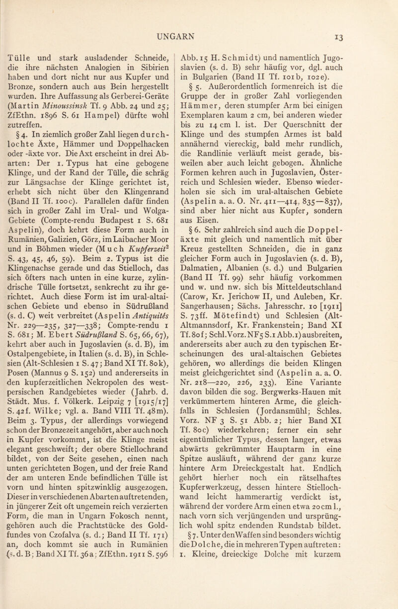 *3 Tülle und stark ausladender Schneide, die ihre nächsten Analogien in Sibirien haben und dort nicht nur aus Kupfer und Bronze, sondern auch aus Bein hergestellt wurden. Ihre Auffassung als Gerberei-Geräte (Martin Minoussinsk Tf. 9 Abb. 24 und 25; ZfEthn. 1896 S. 61 Hampel) dürfte wohl zutreffen. § 4. In ziemlich großer Zahl liegen durch¬ lochte Äxte, Hämmer und Doppelhacken oder -äxte vor. Die Axt erscheint in drei Ab¬ arten: Der 1. Typus hat eine gebogene Klinge, und der Rand der Tülle, die schräg zur Längsachse der Klinge gerichtet ist, erhebt sich nicht über den Klingenrand (Band II Tf. 100 c). Parallelen dafür finden sich in großer Zahl im Ural- und Wolga- Gebiete (Compte-rendu Budapest 1 S. 681 Aspelin), doch kehrt diese Form auch in Rumänien, Galizien, Görz, im Laibacher Moor und in Böhmen wieder (Much Kupferzeit2 S. 43, 45, 46, 59). Beim 2. Typus ist die Klingenachse gerade und das Stielloch, das sich öfters nach unten in eine kurze, zylin¬ drische Tülle fortsetzt, senkrecht zu ihr ge¬ richtet. Auch diese Form ist im ural-altai- schen Gebiete und ebenso in Südrußland (s. d. C) weit verbreitet (Aspelin Antiquitts Nr. 229—235, 327—338; Compte-rendu 1 S. 681; M. Ebert Südrußland S. 65, 66, 67), kehrt aber auch in Jugoslavien (s. d. B), im Ostalpengebiete, in Italien (s. d. B), in Schle¬ sien (Alt-Schlesien 1 S. 47; Band XI Tf. 80k), Posen (Mannus 9 S. 152) und andererseits in den kupferzeitlichen Nekropolen des west¬ persischen Randgebietes wieder (Jahrb. d. Städt. Mus. f. Völkerk. Leipzig 7 [1915/17] S.42L Wilke; vgl. a. Band VIII Tf. 48m). Beim 3. Typus, der allerdings vorwiegend schon der Bronzezeit angehört, aber auch noch in Kupfer vorkommt, ist die Klinge meist elegant geschweift; der obere Stiellochrand bildet, von der Seite gesehen, einen nach unten gerichteten Bogen, und der freie Rand der am unteren Ende befindlichen Tülle ist vorn und hinten spitzwinklig ausgezogen. Dieser in verschiedenen Abarten auftretenden, in jüngerer Zeit oft ungemein reich verzierten Form, die man in Ungarn Fokosch nennt, gehören auch die Prachtstücke des Gold¬ fundes von Czofalva (s. d.; Band II Tf. 171) an, doch kommt sie auch in Rumänien (s. d. B; Band XI Tf. 36a; ZfEthn. 1911 S.596 Abb. 15 H. Schmidt) und namentlich Jugo¬ slavien (s. d. B) sehr häufig vor, dgl. auch in Bulgarien (Band II Tf. 101b, 102 e). § 5. Außerordentlich formenreich ist die Gruppe der in großer Zahl vorliegenden Hämmer, deren stumpfer Arm bei einigen Exemplaren kaum 2 cm, bei anderen wieder bis zu 14 cm 1. ist. Der Querschnitt der Klinge und des stumpfen Armes ist bald annähernd viereckig, bald mehr rundlich, die Randlinie verläuft meist gerade, bis¬ weilen aber auch leicht gebogen. Ähnliche Formen kehren auch in Jugoslavien, Öster¬ reich und Schlesien wieder. Ebenso wieder¬ holen sie sich im ural-altaischen Gebiete (Aspelin a. a. 0. Nr. 411—414, 835—837), sind aber hier nicht aus Kupfer, sondern aus Eisen. § 6. Sehr zahlreich sind auch die Doppel- äxte mit gleich und namentlich mit über Kreuz gestellten Schneiden, die in ganz gleicher Form auch in Jugoslavien (s. d. B), Dalmatien, Albanien (s. d.) und Bulgarien (Band II Tf. 99) sehr häufig Vorkommen und w. und nw. sich bis Mitteldeutschland (Carow, Kr. Jerichow II, und Auleben, Kr. Sangerhausen; Sächs. Jahresschr. 10 [1911] S. 73ff. Mötefindt) und Schlesien (Alt- Altmannsdorf, Kr. Frankenstein; Band XI Tf.8of; Schl.V0rz.NF5 S.i Abb. 1)ausbreiten, andererseits aber auch zu den typischen Er¬ scheinungen des ural-altaischen Gebietes gehören, wo allerdings die beiden Klingen meist gleichgerichtet sind (Aspelin a. a. O. Nr. 218—220, 226, 233). Eine Variante davon bilden die sog. Bergwerks-Hauen mit verkümmertem hinteren Arme, die gleich¬ falls in Schlesien (Jordansmühl; Schles. Vorz. NF 3 S. 51 Abb. 2; hier Band XI Tf. 80c) wiederkehren; ferner ein sehr eigentümlicher Typus, dessen langer, etwas abwärts gekrümmter Hauptarm in eine Spitze ausläuft, während der ganz kurze hintere Arm Dreieckgestalt hat. Endlich gehört hierher noch ein rätselhaftes Kupferwerkzeug, dessen hintere Stielloch¬ wand leicht hammerartig verdickt ist, während der vordere Arm einen etwa 20 cm 1., nach vorn sich verjüngenden und ursprüng¬ lich wohl spitz endenden Rundstab bildet. § 7. Unter denWaffen sind besonders wichtig die Dolche, die in mehreren Typen auftreten: 1. Kleine, dreieckige Dolche mit kurzem