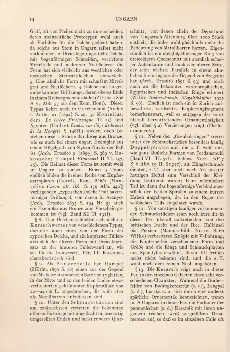 Griff, oft von Pfeilen nicht zu unterscheiden, deren steinzeitliche Prototypen wohl auch als Vorbilder für die Dolche gedient haben, da solche aus Stein in Ungarn selbst nicht Vorkommen. 2. Dreieckige, ungestielte Dolche mit bogenförmigen Schneiden, vertieftem Mittelteile und mehreren Nietlöchern; die Form hat sich vielleicht aus westlichen oder nordischen Steinzeitdolchen entwickelt. 3. Eine ähnliche Form mit scharfem Mittel¬ grat und Nietlöchern. 4. Dolche mit langer, aufgekanteter Griffzunge, deren oberes Ende in einem Kreissegment ausladet (ZfEthn. 1896 S. 75 Abb. 37 aus dem Kom. Hont). Dieser Typus kehrt auch in Griechenland (Archiv f. Anthr. 21 [1892] S. 29, 31 Montelius; ders. La Grcce Preclassique Tf. 13) und Ägypten (Undset £tudes sur Vage debronze de la Hongrie S. 148 ff.) wieder, doch be¬ stehen diese s. Stücke durchweg aus Bronze, wie es auch bei einem ungar. Exemplar aus einem Hügelgrab von Nyitra-Noväk der Fall ist (Arch. Ertesitö 9 [1899] S. 389 v. Ra- kovszky; Hampel Bronzezeit II Tf. 137, 25). Die Heimat dieser Form ist somit wohl in Ungarn zu suchen. Einen 5. Typus endlich bilden die in einer Reihe von Kupfer¬ exemplaren (Csorväs, Kom. Bekes [Mon¬ telius Chron. ält. BZ. S. 179 Abb. 440]) vorliegenden „zyprischen Dolche“ mit haken¬ förmiger Griffangel, von denen in Aranyos (Arch. Ertesitö 1895 S. 194 Nr. 9) auch ein Exemplar aus Bronze zum Vorschein ge¬ kommen ist (vgl. Band XI Tf. 1371). § 8. Den Dolchen schließen sich mehrere Kurzschwerter von verschiedenem Typus, darunter auch eines von der Form der zyprischen Dolche, und ein kupferner Tüllen¬ axtdolch der älteren Form mit Dreieckfort¬ satz an der hinteren Tüllenwand an, wie sie für die bronzezeitl. Per. I b Kossinnas charakteristisch sind. § 9. Als Panzerteile hat Hampel (ZfEthn. 1896 S. 78) einen aus der Gegend von Miskolcz stammenden Satz von 17 glatten, in der Mitte und an den beiden Enden etwas verbreiterten , gekrümmten Kupferstäben von 22—24 cm L. angesprochen, die wohl aber als Metallbarren aufzufassen sind. § 10. Unter den Schmuckstücken sind am zahlreichsten vertreten die bekannten offenen Halsringe mit abgeflachten, ösenartig umgerollten Enden und meist rundem Quer¬ schnitt, von denen allein der Depotfund von Ungarisch-Altenburg über 1000 Stück enthielt, die indes wohl gleichfalls mehr die Bedeutung von Metallbarren hatten. Eigen¬ tümlich ist ein steigbügelförmiger Ring von dreieckigem Querschnitt mit ziemlich schar¬ fer Außenkante und konkaver oberer Seite, der seine nächste Parallele in einem ähn¬ lichen Steinring aus der Gegend von Szegedin hat (Arch. Ertesitö 1892 S. 93) und auch noch an die bekannten westeuropäischen, ägyptischen und indischen Ringe erinnert (Wilke Südwesternop. Megalithkultur 1912 S. 96). Endlich ist noch ein in Zürich auf¬ bewahrtes, verdrehtes Kupferringfragment bemerkenswert, weil es entgegen der sonst überall hervortretenden Ornamentlosigkeit (vgl. oben § 2) Verzierungen trägt (Flecht¬ ornamente). § 11. Neben den „Ösenhalsringen“ treten unter den Schmuckstücken besonders häufig Doppelspiralen auf, die z. T. wohl nur, wie ganz ähnliche Formen von Jordansmühl (Band VI Tf. 52 b; Schles. Vorz. NF 7 S. 6 Abb. 19 H. Seger), als Hängeschmuck dienten, z. T. aber auch nach Art unserer heutigen Heftel zum Verschluß der Klei¬ dung bestimmt waren; beim männlichen Teil ist dann das bogenförmige Verbindungs¬ stück der beiden Spiralen zu einem kurzen Haken umgebogen, der in den Bogen des weiblichen Teils eingehakt wurde. § 12. Von sonstigen häufiger vorkommen¬ den Schmuckstücken seien noch kurz die in dieser Per. überall auftretenden, von den britischen Inseln und der Iber. Halbinsel bis Persien (Mannus-Bibl. Nr. 10 S. 60 Wilke) verbreiteten Knöpfe mit V-Bohrung, die Kupferperlen verschiedener Form und Größe und die Ringe und Schmuckplatten aus Spondylus erwähnt, deren FU freilich meist nicht bekannt sind, und die z. T. wohl noch dem reinen Neol. angehören. §13. Die Keramik zeigt auch in dieser Per. in den einzelnen Gebieten einen sehr ver¬ schiedenen Charakter. Während die Gräber¬ felder von Bodrogkeresztür (s. d.), Lengyel (s. d.), Luczka u. a. sich durch eine äußerst spärliche Ornamentik kennzeichnen, treten im S Ungarns in dieser Per. die Vorläufer der pannonischen (s. d.) Keramik mit ihren un- gemein reichen, weiß ausgefüllten Orna¬ menten auf, so daß es im einzelnen Falle oft
