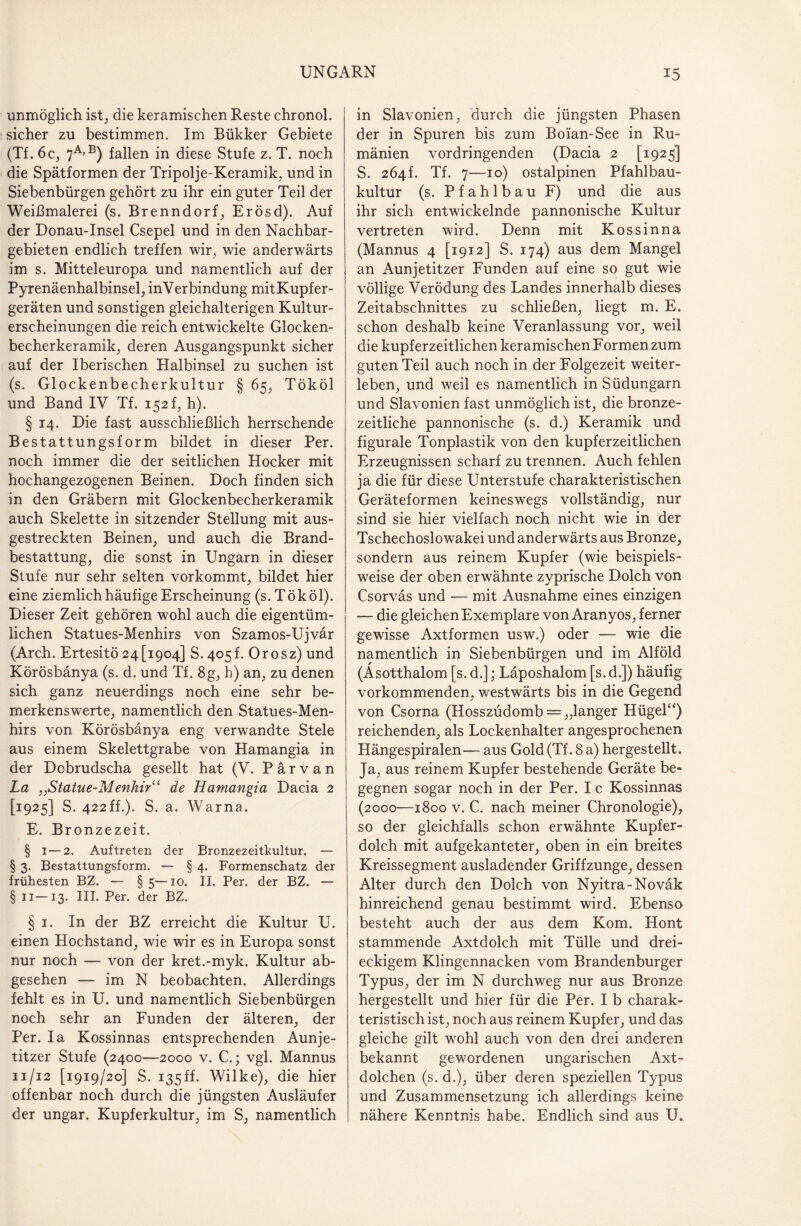 unmöglich ist, die keramischen Reste chronol. sicher zu bestimmen. Im Bükker Gebiete (Tf. 6 c, 7a>b) fallen in diese Stufe z. T. noch die Spätformen der Tripolje-Keramik, und in Siebenbürgen gehört zu ihr ein guter Teil der Weißmalerei (s. Brenndorf, Erösd). Auf der Donau-Insel Csepel und in den Nachbar¬ gebieten endlich treffen wir, wie anderwärts im s. Mitteleuropa und namentlich auf der Pyrenäenhalbinsel, inVerbindung mitKupfer- geräten und sonstigen gleichalterigen Kultur¬ erscheinungen die reich entwickelte Glocken¬ becherkeramik, deren Ausgangspunkt sicher auf der Iberischen Halbinsel zu suchen ist (s. Glockenbecherkultur § 65, Tököl und Band IV Tf. 152 f, h). § 14. Die fast ausschließlich herrschende Bestattungsform bildet in dieser Per. noch immer die der seitlichen Hocker mit hochangezogenen Beinen. Doch finden sich in den Gräbern mit Glockenbecherkeramik auch Skelette in sitzender Stellung mit aus- gestreckten Beinen, und auch die Brand¬ bestattung, die sonst in Ungarn in dieser Stufe nur sehr selten vorkommt, bildet hier eine ziemlich häufige Erscheinung (s. Tököl). Dieser Zeit gehören wohl auch die eigentüm¬ lichen Statues-Menhirs von Szamos-Ujvär (Arch. ErtesitÖ 24[1904] S. 405!. Orosz) und Körösbänya (s. d. und Tf. 8g, h) an, zu denen sich ganz neuerdings noch eine sehr be¬ merkenswerte, namentlich den Statues-Men¬ hirs von Körösbänya eng verwandte Stele aus einem Skelettgrabe von Hamangia in der Dcbrudscha gesellt hat (V. P ä r v a n La „Statue-Menhir“ de Hamangia Dacia 2 [1925] S. 422ff.). S. a. Warna. E. Bronzezeit. § 1—2. Auftreten der Bronzezeitkultur. — § 3. Bestattungsform. — § 4. Formenschatz der frühesten BZ. — §5—10. II. Per. der BZ. — § 11—13. III. Per. der BZ. § 1. In der BZ erreicht die Kultur U. einen Hochstand, wie wir es in Europa sonst nur noch — von der kret.-myk. Kultur ab¬ gesehen — im N beobachten. Allerdings fehlt es in U. und namentlich Siebenbürgen noch sehr an Funden der älteren, der Per. Ia Kossinnas entsprechenden Aunje- titzer Stufe (2400—2000 v. C.; vgl. Mannus 11/12 [1919/20] S. 135ff. Wilke), die hier offenbar noch durch die jüngsten Ausläufer der ungar. Kupferkultur, im S, namentlich in Slavonien, durch die jüngsten Phasen der in Spuren bis zum Boian-See in Ru¬ mänien vordringenden (Dacia 2 [1925] S. 264L Tf. 7—10) ostalpinen Pfahlbau¬ kultur (s. Pfahlbau F) und die aus ihr sich entwickelnde pannonische Kultur vertreten wird. Denn mit Kossinna (Mannus 4 [1912] S. 174) aus dem Mangel an Aunjetitzer Funden auf eine so gut wie völlige Verödung des Landes innerhalb dieses Zeitabschnittes zu schließen, liegt m. E. schon deshalb keine Veranlassung vor, weil die kupferzeitlichen keramischen Formen zum guten Teil auch noch in der Folgezeit weiter¬ leben, und weil es namentlich in Südungarn und Slavonien fast unmöglich ist, die bronze¬ zeitliche pannonische (s. d.) Keramik und figurale Tonplastik von den kupferzeitlichen Erzeugnissen scharf zu trennen. Auch fehlen ja die für diese Unterstufe charakteristischen Geräteformen keineswegs vollständig, nur sind sie hier vielfach noch nicht wie in der Tschechoslowakei und anderwärts aus Bronze, sondern aus reinem Kupfer (wie beispiels¬ weise der oben erwähnte zyprische Dolch von Csorväs und — mit Ausnahme eines einzigen — die gleichen Exemplare von Aranyos, ferner gewisse Axtformen usw.) oder — wie die namentlich in Siebenbürgen und im Alföld (Äsotthalom [s. d.]; Läposhalom [s.d.]) häufig vorkommenden, westwärts bis in die Gegend von Csorna (Hosszüdomb = „langer Hügel“) reichenden, als Lockenhalter angesprochenen Hängespiralen— aus Gold (Tf. 8 a) hergestellt. Ja, aus reinem Kupfer bestehende Geräte be¬ gegnen sogar noch in der Per. I c Kossinnas (2000■—1800 v. C. nach meiner Chronologie), so der gleichfalls schon erwähnte Kupfer¬ dolch mit aufgekanteter, oben in ein breites Kreissegment ausladender Griffzunge, dessen Alter durch den Dolch von Nyitra-Noväk hinreichend genau bestimmt wird. Ebenso besteht auch der aus dem Kom. Hont stammende Axtdolch mit Tülle und drei¬ eckigem Klingennacken vom Brandenburger Typus, der im N durchweg nur aus Bronze hergestellt und hier für die Per. I b charak¬ teristisch ist, noch aus reinem Kupfer, und das gleiche gilt wohl auch von den drei anderen bekannt gewordenen ungarischen Axt¬ dolchen (s. d.), über deren speziellen Typus und Zusammensetzung ich allerdings keine nähere Kenntnis habe. Endlich sind aus U.