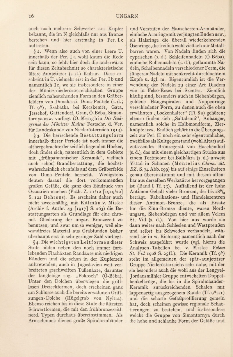 auch noch mehrere Schwerter aus Kupfer bekannt, die irn N gleichfalls nur aus Bronze bestehen und hier erstmalig in Per. I c auftreten. § 2. Wenn also auch von einer Leere U. innerhalb der Per. I a wohl kaum die Rede sein kann, so fehlt hier doch die anderwärts für diesen Zeitabschnitt so charakteristische ältere Aunjetitzer (s. d.) Kultur. Diese er¬ scheint in U. vielmehr erst in der Per. I b und namentlich Ic, wo sie insbesondere in einer der Mönitz-niederösterreichischen Gruppe ziemlich nahestehenden Form in den Gräber¬ feldern von Dunakeszi, Duna-Pentele (s. d.; Tf. 9a), Szabatka bei Kecskemet, Gata, Jessehof, Gattendorf, Gran, Ö-Beba, Simon- tornyausw. vorliegt (0. Menghin Die Süd¬ grenze der Mönitzer Kultur Festschr. d. Ver. für Landeskunde von Niederösterreich 1914). §3. Die herrschende Bestattungsform innerhalb dieser Periode ist noch immer die althergebrachte der seitlich liegenden Hocker, doch findet sich, namentlich in dem Gebiete mit „frühpannonischer Keramik“, vielfach auch schon] Brandbestattung, die höchst¬ wahrscheinlich ebenfalls auf dem Gräberfelde von Duna-Pentele herrscht. Wenigstens deuten darauf die dort vorkommenden großen Gefäße, die ganz den Eindruck von Ossuarien machen (Präh. Z. 11/12 [1919/20] S. 122 Behrens). Es erscheint daher auch nicht zweckmäßig, mit Kalman v. Miske (Archiv f. Anthr. 43 [1917] S. 263) die Be¬ stattungsarten als Grundlage für eine chro- nol. Gliederung der ungar. Bronzezeit zu benutzen, und zwar um so weniger, weil ein¬ wandfreies Material aus Grabfunden bisher überhaupt erst in sehr geringer Zahl vorliegt. §4. Die wichtigsten Leit formen dieser Stufe bilden neben den noch immer fort¬ lebenden Flachäxten Randäxte mit niedrigen Rändern und die schon in der Kupferzeit auftretenden, auch in Jugoslavien weit ver¬ breiteten geschweiften Tüllenäxte, darunter der langlebige sog. „Fokosch“ (Ö-Beba). Unter den Dolchen überwiegen die griff¬ losen Dreieckformen, doch erscheinen ganz am Schlüsse auch die bereits erwähnten Griff¬ zungen-Dolche (Hügelgrab von Nyitra). Ebenso reichen bis in diese Stufe die ältesten Schwertformen, die mit den frühbronzezeitl. nord. Typen durchaus übereinstimmen. Als Armschmuck dienen große Spiralarmbänder und Vorstufen der Manschetten-Armbänder, einfache Armringe mit verj üngten Enden us w., als Halsringe die überall wiederkehrenden Ösenringe, die freilich wohl vielfach nur Metall - barren waren. Von Nadeln finden sich die zyprischen (s. d.) Schleifennadeln (Ö-Beba), einfache Rollennadeln (s. d.), geflammte Na¬ deln, Scheibennadeln verschiedener Form, die jüngeren Nadeln mit senkrecht durchlochtem Kopfe u. dgl. m. Eigentümlich ist die Ver¬ wendung der Nadeln zu einer Art Diadem wie in Felsö-Ecses bei Szentes. Ziemlich häufig sind, besonders auch in Siebenbürgen, goldene Hängespiralen und Noppenringe verschiedener Form, zu denen auch die oben erwähnten „Lockenhalter“ (Tf. 8a) gehören; ebenso finden sich „Saltaleoni“, Anhänger, namentlich solche in Halbmondform, Zier¬ knöpfe usw. Endlich gehört in die Übergangs¬ zeit zur Per. II noch ein sehr eigentümliches, zweifellos als Kultgegenstand (wohl Altar) auf¬ zufassendes Bronzegerät von Haschendorf (s. d.), das mit einem gleichartigen Stücke aus einem Torfmoore bei Balkäkra (s. d.) unweit Ystad in Schonen (Montelius Chron. alt. BZ. S. 74 Abb. 199) bis auf einige Einzelheiten genau übereinstimmt und mit diesem offen¬ bar aus derselben Werkstätte hervorgegangen ist (Band I Tf. 73). Auffallend ist der hohe Antimon-Gehalt vieler Bronzen, der bis 18°/0 beträgt. Fabrikations- und Handelszentren dieser Antimon - Bronze, die als Ersatz für die Zinn-Bronze diente, waren Nord¬ ungarn, Siebenbürgen und vor allem Velem St. Vid (s. d.). Von hier aus wurde sie dann weiter nach Schlesien und Westpreußen und selbst bis Schweden verhandelt, wäh¬ rend sie in w. Richtung namentlich nach der Schweiz ausgeführt wurde (vgl. hierzu die Analysen-Tabellen bei v. Miske Velem St. Vid 1908 S. 25 ff.). Die Keramik (Tf. 9A) steht im allgemeinen der spät-aunjetitzer Gruppe Niederösterreichs sehr nahe, mit der sie besonders auch die wohl aus der Lengyel- Jordansmühler Gruppe entwickelten Doppel¬ henkelkrüge, die bis in die Spiralmäander- Keramik zurückreichenden Schalen mit lappenartig ausgezogenem Rande (Tf. 9Aai) und die scharfe Gefäßprofilierung gemein hat, doch scheinen gewisse regionale Schat¬ tierungen zu bestehen, und insbesondere weicht die Gruppe von Simontornya durch die hohe und schlanke Form der Gefäße und