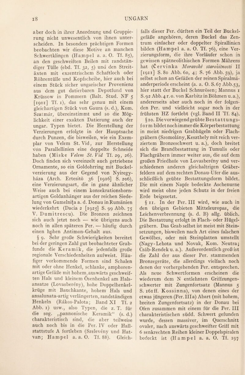 aber doch in ihrer Anordnung und Gruppie¬ rung nicht unwesentlich von ihnen unter¬ scheiden. In besonders prächtigen Formen beobachten wir diese Motive an manchen Schwertklingen (Hampel a. a. 0. Tf. 85), an den geschweiften Beilen mit randstän¬ diger Tülle (ebd. Tf. 32, 5) und den Streit¬ äxten mit exzentrischem Schaftloch oder Röhrentülle und Kopfscheibe, hier auch bei einem Stück sicher ungarischer Provenienz aus dem gut datierbaren Depotfund von Krüssow in Pommern (Balt. Stud. NF 5 [1901] Tf. 1), das sehr genau mit einem gleichartigen Stück von Gaura (s. d.), Kom. Szatmär, übereinstimmt und so die Mög¬ lichkeit einer exakten Datierung auch der ungar. Typen bietet. Die Herstellung der Verzierungen erfolgte in der Hauptsache durch Punzen, die bisweilen, wie ein Exem¬ plar von Velem St. Vid, zur Herstellung von Parallellinien eine doppelte Schneide haben (Miske Velem St. Vid Tf. 29, 26). Doch finden sich vereinzelt auch getriebene Ornamente, so ein Goldohrring mit Buckel¬ verzierung aus der Gegend von Nyiregy- häza (Arch. Ertesitö 36 [1916] S. 206), eine Verzierungsart, die in ganz ähnlicher Weise auch bei einem konsekrationshorn¬ artigen Goldanhänger aus der reichen Siede- lung von Gumelnita a. d. Donau in Rumänien wiederkehrt (Dacia 2 [1925] S. 99 Abb. 75 V. Dumitrescu). Die Bronzen zeichnen sich auch jetzt noch — wie übrigens auch noch in allen späteren Per. — häufig durch einen hphen Antimon-Gehalt aus. § 9. Sehr große Schwierigkeiten bereitet bei der geringen Zahl gut beobachteter Grab¬ funde die Keramik, die jedenfalls große regionale Verschiedenheiten aufweist. Häu¬ figer vorkommende Formen sind Schalen mit oder ohne Henkel, schlanke, amphoren¬ artige Gefäße mit hohem, auswärts geschweif¬ ten Hals und kleinem Ösenhenkel am Hals- ansatze (Lovasbereny), hohe Doppelhenkel¬ krüge mit Bauchkante, hohem Hals und ansalunata-artig verlängerten, randständigen Henkeln (Räkos-Palota; Band XI Tf. 2 Abb. 1) usw., also Typen, die z. T. für die sog. „pannonische Keramik“ (s. d.) charakteristisch sind, die aber teilweise auch noch bis in die Per. IV oder Hall¬ stattstufe A fortleben (Szeleveny und Hat- van; Hampel a. a. 0. Tf. 88). Gleich¬ falls dieser Per. dürften ein Teil der Buckel¬ gefäße angehören, deren Buckel das Zen¬ trum einfacher oder doppelter Spirallinien bilden (Hampel a. a. 0. Tf. 76), eine Ver¬ zierungsform, die ihre Vorläufer schon in gewissen spätneolithischen Formen Mährens hat (Cervinka Moravskt starozitnosti II [1911] S. 80 Abb. 60, 4; S. 76 Abb. 59), ja selbst schon an Gefäßen der reinen Spiralmä¬ anderperiode erscheint (a. a. 0. S.67 Abb.53, hier statt der Buckel Schnurösen; Mannus 1 S. 92 Abb. 4 r. 0. von Karbitz in Böhmen u. a.), andererseits aber auch noch in der folgen¬ den Per. und vielleicht sogar noch in der frühsten HZ fortlebt (vgl. Band II Tf. 84). §10. Die vorwiegend geübte Bestattungs¬ form bildet noch immer die Körperbestattung in meist niedrigen Grabhügeln oder Flach¬ gräbern (Szomoläny,Keszthely mit reich ver¬ ziertem Bronzeschwert u. a.), doch breitet sich die Brandbestattung in Tumulis oder Flachgräbern immer weiter aus, die auf dem großen Friedhofe von Lovasbereny und ver¬ schiedenen anderen gleichaltrigen Gräber¬ feldern auf dem rechten Donau-Ufer die aus¬ schließlich geübte Bestattungsform bildet. Die mit einem Napfe bedeckte Aschenurne wird meist ohne jeden Schutz in der freien Erde beigesetzt. § 11. In der Per. III wird, wie auch in den übrigen Gebieten Mitteleuropas, die Leichenverbrennung (s. d. B) allg. üblich. Die Bestattung erfolgt in Flach- oder Hügel¬ gräbern. Das Grab selbst ist meist mit Stein¬ setzungen, bisweilen nach Art eines falschen Gewölbes, oder mit Steinplatten umstellt (Nagy-Lehota und Novak, Kom. Neutra; Csäb-Rendek u. a.). Außerordentlich groß ist die Zahl der aus dieser Per. stammenden Bronzegeräte, die allerdings vielfach noch denen der vorhergehenden Per. entsprechen. Als neue Schwertformen erscheinen die wiederum dem N entlehnten Griffzungen¬ schwerter mit Zungenfortsatz (Mannus 5 S. iöiff. Kossinna), von denen eines der etwas jüngeren (Per.lila) Abart (mit hohem, breiten Zungenfortsatz) in der Donau bei Ofen zusammen mit einem für die Per. III charakteristischen südd. Schwert gefunden wurde, dessen massiver, im Querschnitt ovaler, nach auswärts geschweifter Griff mit 6 senkrechten Reihen kleiner Doppelspiralen bedeckt ist (Hampel a. a. 0. Tf. 197