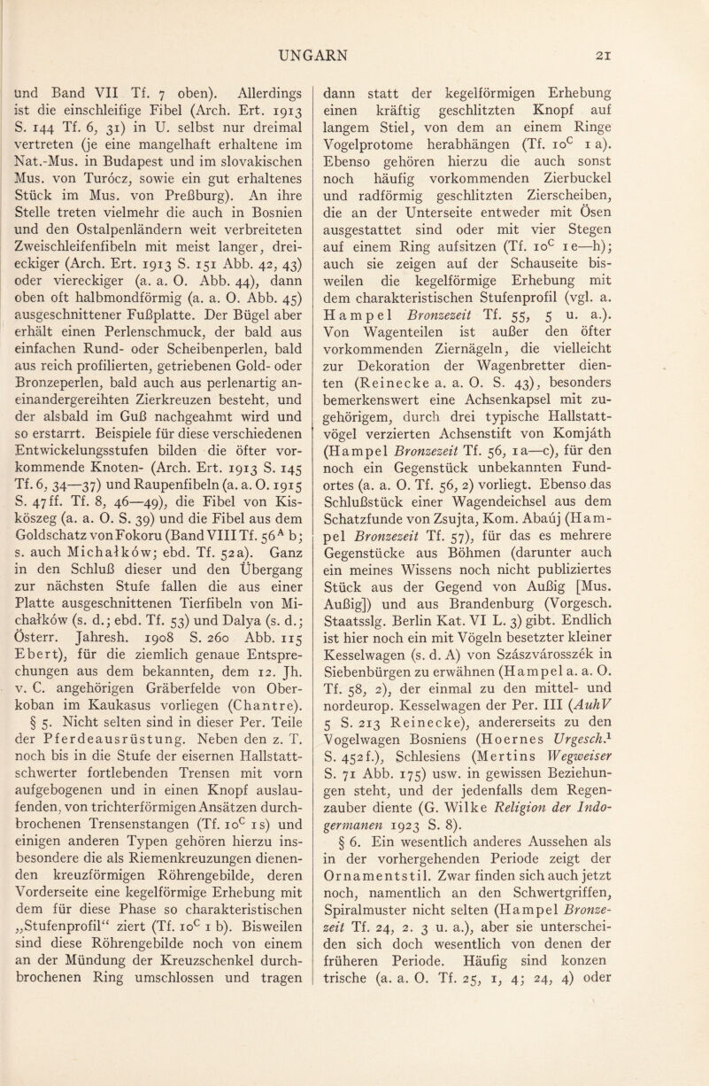 und Band VII Tf. 7 oben). Allerdings ist die einschleifige Fibel (Arch. Ert. 1913 S. 144 Tf. 6, 31) in U. selbst nur dreimal vertreten (je eine mangelhaft erhaltene im Nat.-Mus. in Budapest und im slovakischen Mus. von Turöcz, sowie ein gut erhaltenes Stück im Mus. von Preßburg). An ihre Stelle treten vielmehr die auch in Bosnien und den Ostalpenländern weit verbreiteten Zweischleifenfibeln mit meist langer, drei¬ eckiger (Arch. Ert. 1913 S. 151 Abb. 42, 43) oder viereckiger (a. a. O. Abb. 44), dann oben oft halbmondförmig (a. a. 0. Abb. 45) ausgeschnittener Fußplatte. Der Bügel aber erhält einen Perlenschmuck, der bald aus einfachen Rund- oder Scheibenperlen, bald aus reich profilierten, getriebenen Gold- oder Bronzeperlen, bald auch aus perlenartig an¬ einandergereihten Zierkreuzen besteht, und der alsbald im Guß nachgeahmt wird und so erstarrt. Beispiele für diese verschiedenen Entwickelungsstufen bilden die öfter vor¬ kommende Knoten- (Arch. Ert. 1913 S. 145 Tf. 6, 34—37) und Raupenfibeln (a. a. 0.1915 S. 47 ff. Tf. 8, 46—49), die Fibel von Kis- köszeg (a. a. 0. S. 39) und die Fibel aus dem Goldschatz von Fokoru (Band VIII Tf. 56 A b; s. auch Michalköw; ebd. Tf. 52a). Ganz in den Schluß dieser und den Übergang zur nächsten Stufe fallen die aus einer Platte ausgeschnittenen Tierfibeln von Mi¬ chalköw (s. d.; ebd. Tf. 53) und Dalya (s. d.; Österr. Jahresh. 1908 S. 260 Abb. 115 Ebert), für die ziemlich genaue Entspre¬ chungen aus dem bekannten, dem 12. Jh. v. C. angehörigen Gräberfelde von Ober- koban im Kaukasus vorliegen (Chantre). § 5. Nicht selten sind in dieser Per. Teile der Pferdeausrüstung. Neben den z. T. noch bis in die Stufe der eisernen Hallstatt¬ schwerter fortlebenden Trensen mit vorn aufgebogenen und in einen Knopf auslau¬ fenden, von trichterförmigen Ansätzen durch¬ brochenen Trensenstangen (Tf. ioc is) und einigen anderen Typen gehören hierzu ins¬ besondere die als Riemenkreuzungen dienen¬ den kreuzförmigen Röhrengebilde, deren Vorderseite eine kegelförmige Erhebung mit dem für diese Phase so charakteristischen „Stufenprofil“ ziert (Tf. ioc 1 b). Bisweilen sind diese Röhrengebilde noch von einem an der Mündung der Kreuzschenkel durch¬ brochenen Ring umschlossen und tragen dann statt der kegelförmigen Erhebung einen kräftig geschlitzten Knopf auf langem Stiel, von dem an einem Ringe Vogelprotome herabhängen (Tf. ioc 1 a). Ebenso gehören hierzu die auch sonst noch häufig vorkommenden Zierbuckel und radförmig geschlitzten Zierscheiben, die an der Unterseite entweder mit Ösen ausgestattet sind oder mit vier Stegen auf einem Ring aufsitzen (Tf. ioc ie—h); auch sie zeigen auf der Schauseite bis¬ weilen die kegelförmige Erhebung mit dem charakteristischen Stufenprofil (vgl. a. Hampel Bronzezeit Tf. 55, 5 u. a.). Von Wagenteilen ist außer den öfter vorkommenden Ziernägeln, die vielleicht zur Dekoration der Wagenbretter dien¬ ten (Reinecke a. a. 0. S. 43), besonders bemerkenswert eine Achsenkapsel mit zu¬ gehörigem, durch drei typische Hallstatt¬ vögel verzierten Achsenstift von Komjäth (Hampel Bronzezeit Tf. 56, ia—c), für den noch ein Gegenstück unbekannten Fund¬ ortes (a. a. 0. Tf. 56, 2) vorliegt. Ebenso das Schlußstück einer Wagendeichsel aus dem Schatzfunde von Zsujta, Kom. Abaüj (Ham¬ pel Bronzezeit Tf. 57), für das es mehrere Gegenstücke aus Böhmen (darunter auch ein meines Wissens noch nicht publiziertes Stück aus der Gegend von Außig [Mus. Außig]) und aus Brandenburg (Vorgesch. Staatsslg. Berlin Kat. VI L. 3) gibt. Endlich ist hier noch ein mit Vögeln besetzter kleiner Kesselwagen (s. d. A) von Szäszvärosszek in Siebenbürgen zu erwähnen (Hampel a. a. O. Tf. 58, 2), der einmal zu den mittel- und nordeurop. Kesselwagen der Per. III (AuhV 5 S. 213 R ei necke), andererseits zu den Vogelwagen Bosniens (Hoernes Urgesch.1 S. 452f.), Schlesiens (Mertins Wegweiser S. 71 Abb. 175) usw. in gewissen Beziehun¬ gen steht, und der jedenfalls dem Regen¬ zauber diente (G. Wilke Religion der Indo¬ germanen 1923 S. 8). § 6. Ein wesentlich anderes Aussehen als in der vorhergehenden Periode zeigt der Ornamentstil. Zwar finden sich auch jetzt noch, namentlich an den Schwertgriffen, Spiralmuster nicht selten (Hampel Bronze¬ zeit Tf. 24, 2. 3 u. a.), aber sie unterschei¬ den sich doch wesentlich von denen der früheren Periode. Häufig sind konzen trische (a. a. 0. Tf. 25, 1, 4; 24, 4) oder