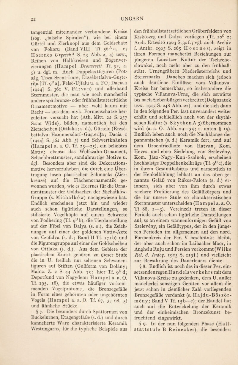 tangential miteinander verbundene Kreise (sog. „falsche Spiralen“), wie bei einem Gürtel und Zierknopf aus dem Goldschatz von Fokoru (Band VIII Tf. 56 Aa, e; Hoernes Urgesch? S. 23 Abb. 2, 4) usw., Reihen von Halbkreisen und Bogenver¬ zierungen (Hampel Bronzezeit Tf. 92, 4. 5) u. dgl. m. Auch Doppelaxtfiguren (Pot¬ säg, Tisza-Szent-Imre, Erzsebetfalva-Guste- rita [Tf. 9Da], Felsö-Ujfalu u. a. FO; Dacia 1 [1924] S. 361 V. Pärvan) und allerhand Sternmuster, die man wie noch mancherlei andere spätbronze- oder frühhallstattzeitliche Ornamentmotive — aber wohl kaum mit Recht — aus dem myk. Formenschatze her¬ zuleiten versucht hat (Ath. Mitt. 22 S. 257 Sam Wide), bilden, namentlich bei den Zierscheiben (Ottlaka; s. d.), Gürteln (Erzse- betfalva - Hammersdorf - Gusterita; Dacia 1 [1924] S. 362 Abb. 5) und Schwertknäufen (Hampel a. a. 0. Tf. 23—25), ein beliebtes Motiv; ebenso das Wolfszahn-Ornament, Schachbrettmuster, sanduhrartige Motive u. dgl. Besonders aber sind die Dekorations¬ motive hervorzuheben, die durch eine Über¬ tragung losen plastischen Schmucks (Zier¬ kreuze) auf die Flächenornamentik ge¬ wonnen wurden, wie es Hoernes für die Orna¬ mentmuster der Goldsachen der Michalköw- Gruppe (s. Michalköw) nachgewiesen hat. Endlich erscheinen jetzt hin und wieder auch schon figürliche Darstellungen, so stilisierte Vogelköpfe auf einem Schwerte von Podhering (Tf. 9Db), die Tierdarstellung auf der Fibel von Dalya (s. 0.), die Zeich¬ nungen auf einer der goldenen Votiv-Äxte von Czofalva (s. d.; Band II Tf. 171b) und die Figurengruppe auf einer der Goldscheiben von Ottlaka (s. d.). Aus dem Gebiete der plastischen Kunst gehören zu fieser Stufe die in U. freilich nur seltenen Schwanen- figuren auf Stiften (Gußform von Doläny; Mainz. Z. 2 S. 44 Abb. 7c; hier Tf. 9Dd; Depotfund von Nagydem: Hampel a. a. 0. Tf. 195, 18), die etwas häufiger vorkom¬ menden Vogelprotome, die Bronzegefäße in Form eines gehörnten oder ungehörnten Vogels (Hampel a. a. 0. Tf. 67, 3; 68, 5) und ähnliche Stücke. § 7. Die besonders durch Spätformen von Buckelurnen, Etagengefäße (s. d.) und durch kannelierte Ware charakterisierte Keramik Westungarns, für die typische Beispiele aus den frühhallstattzeitlichen Gräberfeldern von Kisköszeg und Dalya vorliegen (Tf. ioc 2; Arch. Ertesitö 1903 S.3of.; vgl. auch Archiv f. Anthr. 1905 S. 265 Hoernes), zeigt in ihren Formen mancherlei Beziehungen zur jüngeren Lausitzer Kultur der Tschecho¬ slowakei, noch mehr aber zu den frühhall- stätt. Urnengräbern Niederösterreichs und Steiermarks. Daneben machen sich jedoch auch deutliche Einflüsse vom Villanova- Kreise her bemerkbar, so insbesondere die typische Villanova-Urne, die sich ostwärts bis nach Siebenbürgen verbreitet (Dolgozatok usw. 1915 S. 248 Abb. 22), und die sich dann in den folgenden Per. fast unverändert weiter erhält und schließlich auch von der skythi- schen Kultur (s. Skythen A 3) übernommen wird (a. a. O. Abb. 29—35; s. unten § 15). Endlich leben auch noch die Nachklänge der pannonischen (s. d.) Keramik fort, und auf dem Urnenfriedhofe von Hatvan, Kom. Heves, und einer Siedelung von Szeleveny, Kom. Jäsz-Nagy-Kun-Szolnok, erscheinen hochhalsige Doppelhenkelkrüge (Tf. 9Dc),die in ihrem Gesamthabitus und namentlich in der Henkelbildung lebhaft an das oben ge¬ nannte Gefäß von Räkos-Palota (s. d.) er¬ innern, sich aber von ihm durch etwas reichere Profilierung des Gefäßkörpers und die für unsere Stufe so charakteristischen Sternmuster unterscheiden (Hampel a. a. O. Tf. 88, 1—3). Vereinzelt treten in dieser Periode auch schon figürliche Darstellungen auf, so an einem wannenförmigen Gefäß von Szeleveny, ein Gefäßtypus, der in den jünge¬ ren Perioden im allgemeinen auf den nord. Formenkreis der Per. V beschränkt bleibt, der aber auch schon im Laibacher Moor, in AngheluRuju und Persien vorkommt (Wilke Rel. d. Indog. 1923 S. 119L) und vielleicht zur Bewahrung des Dauerfeuers diente. § 8. Endlich ist noch des in dieser Per. ein¬ setzenden regen Handelsverkehrs mit dem Villanova-Kreise zu gedenken, dem U. außer mancherlei sonstigen Geräten vor allem die jetzt schon in ziemlicher Zahl vorliegenden Bronzegefäße verdankt (s. Hajdu-Böször- meny; Band V Tf. 15 b—e); der Handel hat auch auf die Entwickelung der Keramik und der einheimischen Bronzekunst be¬ fruchtend eingewirkt. § 9. In der nun folgenden Phase (Hall- stattstufe B Reineckes), die besonders