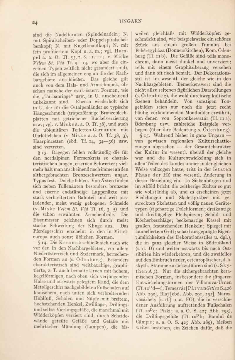 sind die Nadelformen (Spindelnadeln; N. mit Spiralscheiben- oder Doppelspiralschei¬ benkopf; N. mit Kugelknaufkopf; N. mit fein profiliertem Kopf u. a. m.; vgl. Ham¬ pel a. a. 0. Tf. 53, 7. 8. n. 12; v. Miske Velem St. Vid Tf. 9—13, wo aber die ein¬ zelnen Typen zeitlich nicht gesondert sind), die sich im allgemeinen eng an die der Nach¬ bargebiete anschließen. Das gleiche gilt auch von dem Hals- und Armschmuck, ob¬ schon manche der ostd.-österr. Formen, wie die „Turbanringe“ usw., in U. anscheinend unbekannt sind. Ebenso wiederholt sich in U. der für die Ostalpenländer so typische Hängeschmuck (trapezförmige Bronzeblech¬ platten mit getriebener Buckelverzierung usw.; vgl. v. Miske a. a. 0. Tf. 38), und auch die ubiquitären Toiletten-Garnituren mit Ohrlöffelchen (v. Miske a. a. 0. Tf. 38, 3), Haarpinzetten (ebd. Tf. 14, 34—36) usw. sind vertreten. § 13. Dagegen fehlen vollständig die für den nordalpinen Formenkreis so charak¬ teristischen langen, eisernen Schwerter; viel¬ mehr hält man anscheinend noch immer an den althergebrachten Bronzeschwertern ungar. Typus fest. Dolche fehlen. Von Äxten finden sich neben Tüllenäxten besonders bronzene und eiserne endständige Lappenäxte mit stark verbreitertem Bahnteil und weit aus¬ ladender, meist wenig gebogener Schneide (v. Miske Velem St. Vid Tf. 16, 3. 5) und die schon erwähnten Ärmchenbeile. Die Eisenmesser zeichnen sich durch meist starke Schweifung der Klinge aus. Das Pferdegeschirr erscheint in den in Mittel¬ europa auch sonst üblichen Formen. § 14. Die Keramik schließt sich nach wie vor den in den Nachbargebieten, vor allem Niederösterreich und Steiermark, herrschen¬ den Formen an (s. Ödenburg). Besonders charakteristisch sind weitbauchige, graphi- tierte, z. T. auch bemalte Urnen mit hohem, kegelförmigen, nach oben sich verjüngenden Halse und auswärts gelegtem Rand, die dem Metallgeschirr nachgebildeten Fußschalen auf konischem, nach unten sich verbreiternden Hohlfuß, Schalen und Näpfe mit breitem, hochstehenden Henkel, Zwillings-, Drillings¬ und selbst Vierlingsgefäße, die manchmal mit Widderköpfen verziert sind, durch Scheide¬ wände geteilte Gefäße und Gefäße mit mehrfacher Mündung (Lampen), die bis¬ weilen gleichfalls mit Widderköpfen ge¬ schmückt sind, wie beispielsweise ein schönes Stück aus einem großen Tumulus bei Feheregyhäza (Donnerskirchen), Kom. Öden¬ burg (Tf. 11b). Die Gefäße sind teils mono¬ chrom, dann meist dunkel und unverziert; teils mit einem Graphitüberzug versehen und dann oft noch bemalt. Der Dekorations¬ stil ist im wesentl. der gleiche wie in den Nachbargebieten. Bemerkenswert sind die nicht allzu seltenen figürlichen Darstellungen (s. Öden bürg), die wohl durchweg kultische Szenen behandeln. Von sonstigen Ton¬ gebilden seien nur noch die jetzt recht häufig vorkommenden Mondbilder erwähnt, von denen von Sopronkeresztür (Tf. 11 a), Ödenburg usw. zahlreiche Beispiele vor¬ liegen (über ihre Bedeutung s. Öden bürg). § 15. Während bisher in ganz Ungarn — von gewissen regionalen Kulturschattie¬ rungen abgesehen — der Gesamtcharakter der Kultur im wesentl. überall der gleiche war und die Kulturentwickelung sich in allen Teilen des Landes immer in der gleichen Weise vollzogen hatte, tritt in der letzten Phase der HZ eine wesentl. Änderung in dieser Beziehung ein. In Siebenbürgen und im Alföld bricht die zeitherige Kultur so gut wie vollständig ab, und es erscheinen jetzt Siedelungen und Skelettgräber mit ge¬ streckten Skeletten und völlig neuen Geräte¬ typen (eigenartige Dolchformen; dreikantige und dreiflügelige Pfeilspitzen; Schild- und Köcherbeschläge; beckenartige Kessel mit großen, feststehenden Henkeln; Spiegel mit kanneliertem Griff; scharf ausgeprägte Eigen¬ tümlichkeiten des Dekorationsstiles u. dgl.), die in ganz gleicher Weise in Südrußland (s. d. D) und weiter ostwärts bis nach Ost¬ sibirien hin wiederkehren, und die zweifellos auf den Einbruch neuer, osteuropäischer, d. h. skyth. Stämme zurückzuführen sind (s. Sky¬ then A3). Nur die althergebrachten kera¬ mischen Formen, insbesondere die jüngeren Entwickelungsformen der Villanova-Urnen (Tf. ioDd—f; Temesvär[ParvanGetica S.426 Abb. 290], Blaj [ebd. Abb. 291, 292], Maros- väsärhely [s. d.] u. a. FO), die in verschie¬ dener Ausführung auftretenden Fußschalen (Tf. ioDe; Piski; a. a. 0. S. 427 Abb. 293), die Drillingsgefäße (Tf. ioDb; Bandul de Cämpie; a. a. 0. S. 425 Abb. 289), bleiben weiter bestehen, ein Zeichen dafür, daß die