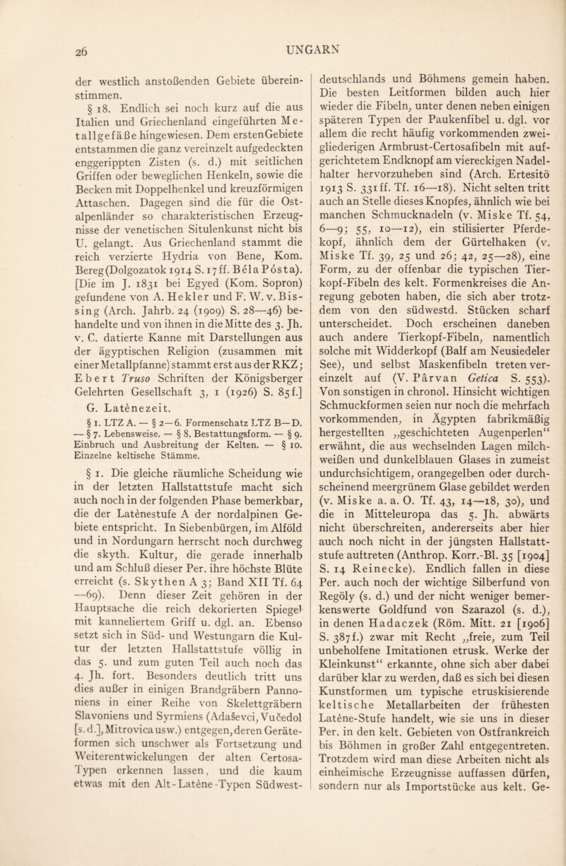 der westlich anstoßenden Gebiete überein¬ stimmen. § 18. Endlich sei noch kurz auf die aus Italien und Griechenland eingeführten Me¬ tallgefäße hingewiesen. Dem erstenGebiete entstammen die ganz vereinzelt aufgedeckten enggerippten Zisten (s. d.) mit seitlichen Griffen oder beweglichen Henkeln, sowie die Becken mit Doppelhenkel und kreuzförmigen Attaschen. Dagegen sind die für die Ost¬ alpenländer so charakteristischen Erzeug¬ nisse der venetischen Situlenkunst nicht bis U. gelangt. Aus Griechenland stammt die reich verzierte Hydria von Bene, Kom. Bereg(Dolgozatok 1914 S. 17ff. Bela Posta). [Die im J. 1831 bei Egyed (Kom. Sopron) gefundene von A. He kl er und F. W. v. Bis- sing (Arch. Jahrb. 24 (1909) S. 28—46) be¬ handelte und von ihnen in die Mitte des 3. Jh- v. C. datierte Kanne mit Darstellungen aus der ägyptischen Religion (zusammen mit einer Metallpfanne) stammt erst aus der RKZ; Ebert Truso Schriften der Königsberger Gelehrten Gesellschaft 3, 1 (1926) S. 85 f.] G. Latenezeit. § 1. LTZ A. — § 2—6. Formenschatz LTZ B—D. — § 7. Lebensweise. — § 8. Bestattungsform. — § 9. Einbruch und Ausbreitung der Kelten. — § 10. Einzelne keltische Stämme. § 1. Die gleiche räumliche Scheidung wie in der letzten Hallstattstufe macht sich auch noch in der folgenden Phase bemerkbar, die der Latenestufe A der nordalpinen Ge¬ biete entspricht. In Siebenbürgen, im Alföld und in Nordungarn herrscht noch durchweg die skyth. Kultur, die gerade innerhalb und am Schluß dieser Per. ihre höchste Blüte erreicht (s. Skythen A 3; Band XII Tf. 64 —69). Denn dieser Zeit gehören in der Hauptsache die reich dekorierten Spiegel mit kanneliertem Griff u. dgl. an. Ebenso setzt sich in Süd- und Westungarn die Kul¬ tur der letzten Hallstattstufe völlig in das 5. und zum guten Teil auch noch das 4. Jh. fort. Besonders deutlich tritt uns dies außer in einigen Brandgräbern Panno¬ niens in einer Reihe von Skelettgräbern Slavoniens und Syrmiens (Adasevci, Vucedol [s. d.], Mitrovicausw.) entgegen,deren Geräte¬ formen sich unschwer als Fortsetzung und Weiterentwickelungen der alten Certosa- Typen erkennen lassen, und die kaum etwas mit den Alt-Latene-Typen Süd West¬ deutschlands und Böhmens gemein haben. Die besten Leitformen bilden auch hier wieder die Fibeln, unter denen neben einigen späteren Typen der Paukenfibel u. dgl. vor allem die recht häufig vorkommenden zwei¬ gliederigen Armbrust-Certosafibeln mit auf¬ gerichtetem Endknopf am viereckigen Nadel¬ halter hervorzuheben sind (Arch. Ertesitö 1913 S. 331 ff. Tf. 16—18). Nicht selten tritt auch an Stelle dieses Knopfes, ähnlich wie bei manchen Schmucknadeln (v„ Miske Tf. 54, 6—9; 55, 10—12), ein stilisierter Pferde¬ kopf, ähnlich dem der Gürtelhaken (v. Miske Tf. 39, 25 und 26; 42, 25—28), eine Form, zu der offenbar die typischen Tier¬ kopf-Fibeln des kelt. Formenkreises die An¬ regung geboten haben, die sich aber trotz¬ dem von den südwestd. Stücken scharf unterscheidet. Doch erscheinen daneben auch andere Tierkopf-Fibeln, namentlich solche mit Widderkopf (Balf am Neusiedeler See), und selbst Maskenfibeln treten ver¬ einzelt auf (V. Pärvan Getica S. 553). Von sonstigen in chronol. Hinsicht wichtigen Schmuckformen seien nur noch die mehrfach vorkommenden, in Ägypten fabrikmäßig hergestellten „geschichteten Augenperlen“ erwähnt, die aus wechselnden Lagen milch¬ weißen und dunkelblauen Glases in zumeist undurchsichtigem, orangegelben oder durch¬ scheinend meergrünem Glase gebildet werden (v. Miske a. a. O. Tf. 43, 14—18, 30), und die in Mitteleuropa das 5. Jh. abwärts nicht überschreiten, andererseits aber hier auch noch nicht in der jüngsten Hallstatt¬ stufe auftreten (Anthrop. Korr.-Bl. 35 [1904] S. 14 Reinecke). Endlich fallen in diese Per. auch noch der wichtige Silberfund von Regöly (s. d.) und der nicht weniger bemer¬ kenswerte Goldfund von Szarazol (s. d.), in denen Hadaczek (Röm. Mitt. 21 [1906] S. 387!.) zwar mit Recht „freie, zum Teil unbeholfene Imitationen etrusk. Werke der Kleinkunst“ erkannte, ohne sich aber dabei darüber klar zu werden, daß es sich bei diesen Kunstformen um typische etruskisierende keltische Metallarbeiten der frühesten Latene-Stufe handelt, wie sie uns in dieser Per. in den kelt. Gebieten von Ostfrankreich bis Böhmen in großer Zahl entgegentreten. Trotzdem wird man diese Arbeiten nicht als einheimische Erzeugnisse auffassen dürfen, sondern nur als Importstücke aus kelt. Ge-