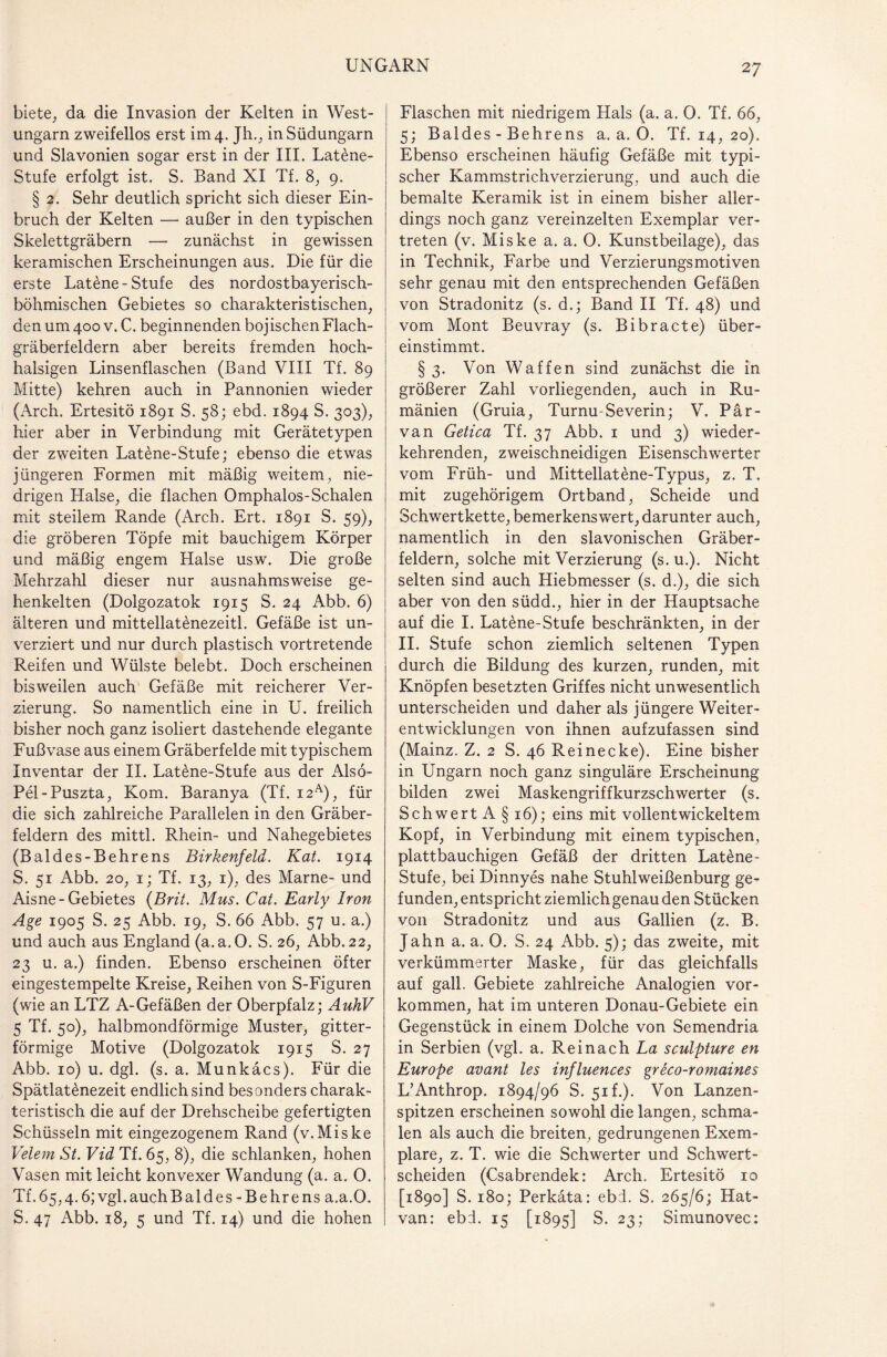 2 7 biete, da die Invasion der Kelten in West¬ ungarn zweifellos erst im 4. Jh., in Südungarn und Slavonien sogar erst in der III. Latene- Stufe erfolgt ist. S. Band XI Tf. 8, 9. § 2. Sehr deutlich spricht sich dieser Ein¬ bruch der Kelten — außer in den typischen Skelettgräbern — zunächst in gewissen keramischen Erscheinungen aus. Die für die erste Latene-Stufe des nordostbayerisch¬ böhmischen Gebietes so charakteristischen, den um 400 v. C. beginnenden bojischen Flach¬ gräberfeldern aber bereits fremden hoch- halsigen Linsenflaschen (Band VIII Tf. 89 Mitte) kehren auch in Pannonien wieder (Arch. Ertesitö 1891 S. 58; ebd. 1894 S. 303), hier aber in Verbindung mit Gerätetypen der zweiten Latene-Stufe; ebenso die etwas jüngeren Formen mit mäßig weitem, nie¬ drigen Halse, die flachen Omphalos-Schaien mit steilem Rande (Arch. Ert. 1891 S. 59), die gröberen Töpfe mit bauchigem Körper und mäßig engem Halse usw. Die große Mehrzahl dieser nur ausnahmsweise ge¬ henkelten (Dolgozatok 1915 S. 24 Abb. 6) älteren und mittellatenezeitl. Gefäße ist un- verziert und nur durch plastisch vortretende Reifen und Wülste belebt. Doch erscheinen bisweilen auch Gefäße mit reicherer Ver¬ zierung. So namentlich eine in U. freilich bisher noch ganz isoliert dastehende elegante Fußvase aus einem Gräberfelde mit typischem Inventar der II. Latöne-Stufe aus der Also- Pel-Puszta, Kom. Baranya (Tf. i2A), für die sich zahlreiche Parallelen in den Gräber¬ feldern des mittl. Rhein- und Nahegebietes (Baldes-Behrens Birkenfeld. Kat. 1914 S, 51 Abb. 20, 1; Tf. 13, 1), des Marne- und Aisne-Gebietes (Brit. Mus. Cat. Early Iran Age 1905 S. 25 Abb. 19, S. 66 Abb. 57 u. a.) und auch aus England (a.a.O. S. 26, Abb. 22, 23 u. a.) finden. Ebenso erscheinen öfter eingestempelte Kreise, Reihen von S-Figuren (wie an LTZ A-Gefäßen der Oberpfalz; AuhV 5 Tf. 50), halbmondförmige Muster, gitter¬ förmige Motive (Dolgozatok 1915 S. 27 Abb. 10) u. dgl. (s. a. Munkäcs). Für die Spätlatenezeit endlich sind besonders charak¬ teristisch die auf der Drehscheibe gefertigten Schüsseln mit eingezogenem Rand (v.Miske Velem St. Vid Tf. 65, 8), die schlanken, hohen Vasen mit leicht konvexer Wandung (a. a. 0. Tf.65,4.6; vgl.auchBaldes-Behrens a.a.O. S. 47 Abb. 18, 5 und Tf. 14) und die hohen Flaschen mit niedrigem Hals (a. a. 0. Tf. 66, 5; Baldes - Behrens a.a.O. Tf. 14, 20). Ebenso erscheinen häufig Gefäße mit typi¬ scher Kammstrichverzierung, und auch die bemalte Keramik ist in einem bisher aller¬ dings noch ganz vereinzelten Exemplar ver¬ treten (v. Miske a. a. 0. Kunstbeilage), das in Technik, Farbe und Verzierungsmotiven sehr genau mit den entsprechenden Gefäßen von Stradonitz (s. d.; Band II Tf. 48) und vom Mont Beuvray (s. Bibracte) über¬ einstimmt. §3. Von Waffen sind zunächst die in größerer Zahl vorliegenden, auch in Ru¬ mänien (Gruia, Turnu-Severin; V. Par¬ va n Getica Tf. 37 Abb. 1 und 3) wieder¬ kehrenden, zweischneidigen Eisenschwerter vom Früh- und Mittellatene-Typus, z. T, mit zugehörigem Ortband, Scheide und Schwertkette, bemerkenswert, darunter auch, namentlich in den slavonischen Gräber¬ feldern, solche mit Verzierung (s. u.). Nicht selten sind auch Hiebmesser (s. d.), die sich aber von den südd., hier in der Hauptsache auf die I. Latene-Stufe beschränkten, in der II. Stufe schon ziemlich seltenen Typen durch die Bildung des kurzen, runden, mit Knöpfen besetzten Griffes nicht unwesentlich unterscheiden und daher als jüngere Weiter¬ entwicklungen von ihnen aufzufassen sind (Mainz. Z, 2 S. 46 Reinecke). Eine bisher in Ungarn noch ganz singuläre Erscheinung bilden zwei Maskengriffkurzschwerter (s. SchwertA § 16); eins mit vollentwickeltem Kopf, in Verbindung mit einem typischen, plattbauchigen Gefäß der dritten Latene- Stufe, bei Dinnyes nahe Stuhlweißenburg ge¬ funden, entspricht ziemlichgenau den Stücken von Stradonitz und aus Gallien (z. B. Jahn a. a. 0. S. 24 Abb. 5); das zweite, mit verkümmerter Maske, für das gleichfalls auf gall. Gebiete zahlreiche Analogien Vor¬ kommen, hat im unteren Donau-Gebiete ein Gegenstück in einem Dolche von Semendria in Serbien (vgl. a. Reinach La sculpture en Europe avant les influences greco-romaines L’Anthrop. 1894/96 S. 51 f.). Von Lanzen¬ spitzen erscheinen sowohl die langen, schma¬ len als auch die breiten, gedrungenen Exem¬ plare, z. T. wie die Schwerter und Schwert¬ scheiden (Csabrendek: Arch. Ertesitö 10 [1890] S. 180; Perkäta: ebd. S. 265/6; Hat- van: ebd. 15 [1895] S. 23; Simunovec: