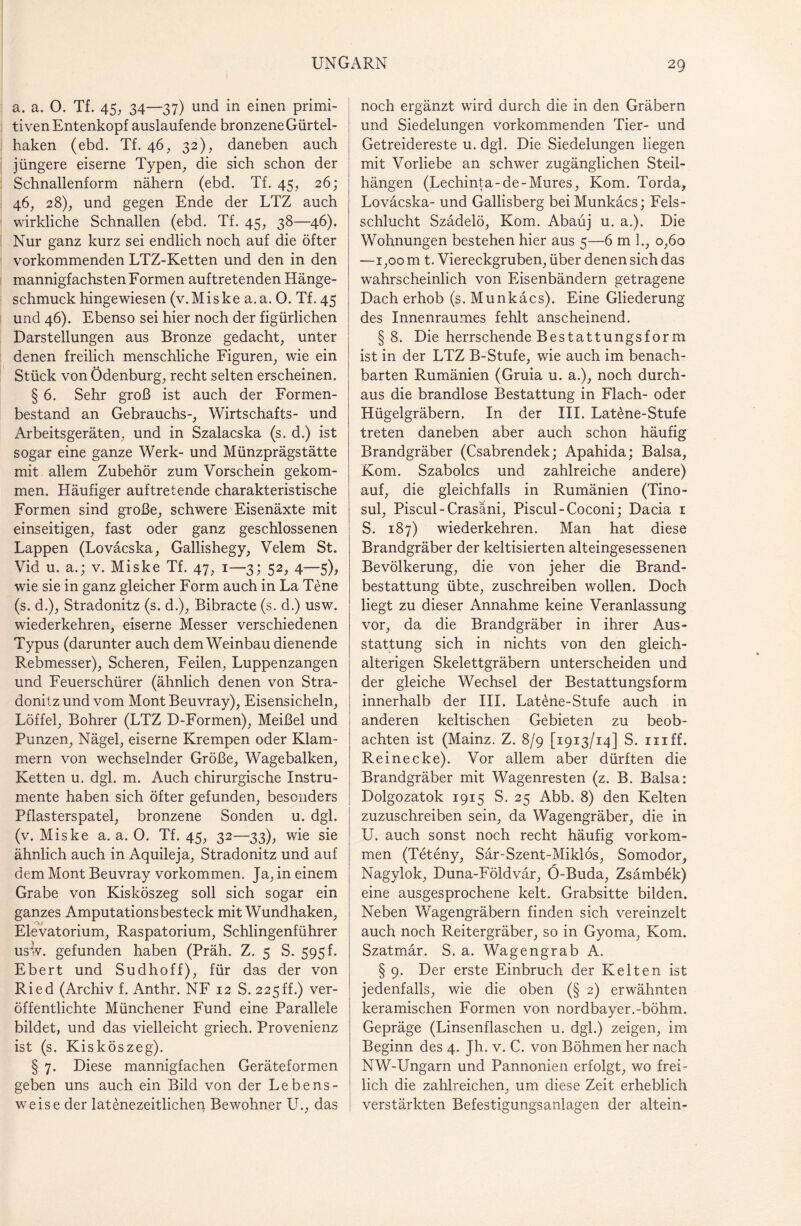 a. a. 0. Tf. 45, 34—37) und in einen primi¬ tiven Entenkopf auslaufende bronzene Gürtel¬ haken (ebd. Tf. 46, 32), daneben auch jüngere eiserne Typen, die sich schon der Schnallenform nähern (ebd. Tf. 45, 26; 46, 28), und gegen Ende der LTZ auch wirkliche Schnallen (ebd. Tf. 45, 38—46). Nur ganz kurz sei endlich noch auf die öfter vorkommenden LTZ-Ketten und den in den mannigfachsten Formen auftretenden Hänge¬ schmuck hingewiesen (v.Miske a.a. 0. Tf. 45 und 46). Ebenso sei hier noch der figürlichen Darstellungen aus Bronze gedacht, unter denen freilich menschliche Figuren, wie ein Stück von Ödenburg, recht selten erscheinen. § 6. Sehr groß ist auch der Formen¬ bestand an Gebrauchs-, Wirtschafts- und Arbeitsgeräten, und in Szalacska (s. d.) ist sogar eine ganze Werk- und Münzprägstätte mit allem Zubehör zum Vorschein gekom¬ men. Häufiger auftretende charakteristische Formen sind große, schwere Eisenäxte mit einseitigen, fast oder ganz geschlossenen Lappen (Loväcska, Gallishegy, Velem St. Vid u. a.; v. Miske Tf. 47, 1—3; 52, 4—5), wie sie in ganz gleicher Form auch in La Tene (s. d.), Stradonitz (s. d.), Bibracte (s. d.) usw. wiederkehren, eiserne Messer verschiedenen Typus (darunter auch dem Weinbau dienende Rebmesser), Scheren, Feilen, Luppenzangen und Feuerschürer (ähnlich denen von Stra¬ donitz und vom Mont Beuvray), Eisensicheln, Löffel, Bohrer (LTZ D-Formen), Meißel und Punzen, Nägel, eiserne Krempen oder Klam¬ mern von wechselnder Größe, Wagebalken, Ketten u. dgl. m. Auch chirurgische Instru¬ mente haben sich öfter gefunden, besonders Pflasterspatel, bronzene Sonden u. dgl. (v. Miske a. a. 0. Tf. 45, 32—33), wie sie ähnlich auch in Aquileja, Stradonitz und auf dem Mont Beuvray Vorkommen. Ja, in einem Grabe von Kisköszeg soll sich sogar ein ganzes Amputationsbesteck mit Wundhaken, Elevatorium, Raspatorium, Schlingenführer usw. gefunden haben (Präh. Z. 5 S. 595 f. Ebert und Sudhoff), für das der von Ried (Archiv f. Anthr. NF 12 S. 225ff.) ver¬ öffentlichte Münchener Fund eine Parallele bildet, und das vielleicht griech. Provenienz ist (s. Kisköszeg). § 7. Diese mannigfachen Geräteformen geben uns auch ein Bild von der Lebens¬ weise der latenezeitlichen Bewohner LT., das noch ergänzt wird durch die in den Gräbern und Siedelungen vorkommenden Tier- und Getreidereste u. dgl. Die Siedelungen liegen mit Vorliebe an schwer zugänglichen Steil¬ hängen (Lechinta-de-Mures, Kom. Torda, Loväcska- und Gallisberg beiMunkäcs; Fels¬ schlucht Szädelö, Kom. Abaüj u. a.). Die Wohnungen bestehen hier aus 5—6 m 1., 0,60 —1,00 m t. Viereckgruben, über denen sich das wahrscheinlich von Eisenbändern getragene Dach erhob (s. Munkäcs). Eine Gliederung des Innenraumes fehlt anscheinend. § 8. Die herrschende Bestattungsform ist in der LTZ B-Stufe, wie auch im benach¬ barten Rumänien (Gruia u. a.), noch durch¬ aus die brandlose Bestattung in Flach- oder Hügelgräbern. In der III. Lat£ne-Stufe treten daneben aber auch schon häufig Brandgräber (Csabrendek; Apahida; Balsa, Kom. Szabolcs und zahlreiche andere) auf, die gleichfalls in Rumänien (Tino- sul, Piscul-Crasani, Piscul-Coconi; Dacia 1 S. 187) wiederkehren. Man hat diese Brandgräber der keltisierten alteingesessenen Bevölkerung, die von jeher die Brand¬ bestattung übte, zuschreiben wollen. Doch liegt zu dieser Annahme keine Veranlassung vor, da die Brandgräber in ihrer Aus¬ stattung sich in nichts von den gleich- alterigen Skelettgräbern unterscheiden und der gleiche Wechsel der Bestattungsform innerhalb der III. Latene-Stufe auch in anderen keltischen Gebieten zu beob¬ achten ist (Mainz. Z. 8/9 [1913/14] S. in ff. Reinecke). Vor allem aber dürften die Brandgräber mit Wagenresten (z. B. Balsa: Dolgozatok 1915 S. 25 Abb. 8) den Kelten zuzuschreiben sein, da Wagengräber, die in U. auch sonst noch recht häufig Vorkom¬ men (Teteny, Sär-Szent-Miklös, Somodor, Nagylok, Duna-Földvär, Ö-Buda, Zsämbek) eine ausgesprochene kelt. Grabsitte bilden. Neben Wagengräbern finden sich vereinzelt auch noch Reitergräber, so in Gyoma, Kom. Szatmär. S. a. Wagengrab A. § 9. Der erste Einbruch der Kelten ist jedenfalls, wie die oben (§ 2) erwähnten keramischen Formen von nordbayer.-böhm. Gepräge (Linsenflaschen u. dgl.) zeigen, im Beginn des 4. Jh. v. C. von Böhmen her nach NW-Ungarn und Pannonien erfolgt, wo frei¬ lich die zahlreichen, um diese Zeit erheblich verstärkten Befestigungsanlagen der altein-
