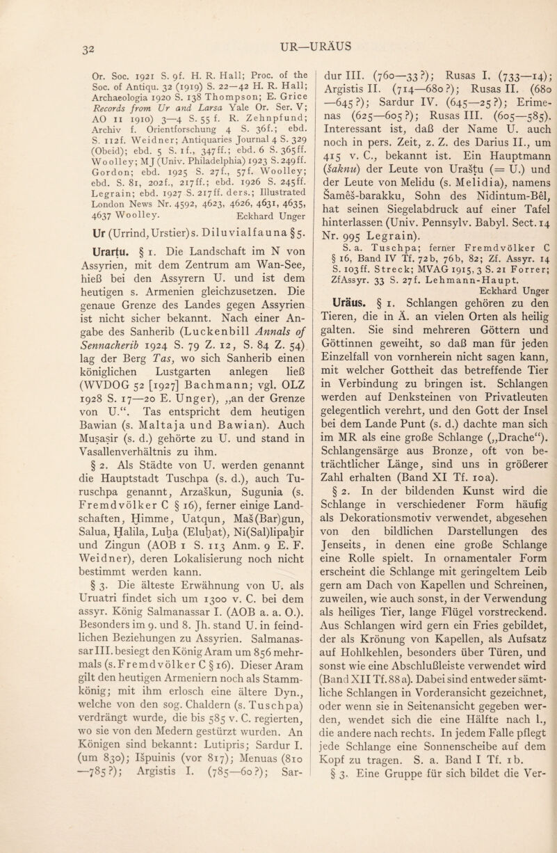 UR—URÄUS Or. Soc. 1921 S. 9f. H. R. Hall; Proc. of the Soc. of Antiqu. 32 (1919) S. 22—42 H. R. Hall; Archaeologia 1920 S. 138 Thompson; E. Grice Records from Ur and Larsa Yale Or. Ser. V; AO 11 1910) 3—4 S. 55 f. R. Zehnpfund; Archiv f. Orientforschung 4 S. 36L; ebd. S. 112f. Weidner; Antiquaries Journal 4 S. 329 (Obeid); ebd. 5 S. if., 347ff.; ebd. 6 S. 365ff. Woolley; MJ (Univ. Philadelphia) 1923 S.249ff. Gordon; ebd. 1925 S. 27h, 57f. Woolley; ebd. S. 81, 202f., 217ff.; ebd. 1926 S. 245ff. Legrain; ebd. 1927 S. 217ff. ders.; Illustrated London News Nr. 4592, 4623, 4626, 4631, 4635, 4637 Woolley. Eckhard Unger Ur (Urrind,Urstier)s. Diluvialfauna §5. Urartu. § i. Die Landschaft im N von Assyrien, mit dem Zentrum am Wan-See, hieß bei den Assyrern U. und ist dem heutigen s. Armenien gleichzusetzen. Die genaue Grenze des Landes gegen Assyrien ist nicht sicher bekannt. Nach einer An¬ gabe des Sanherib (Luckenbill Annals of Sennacherib 1924 S. 79 Z. 12, S. 84 Z. 54) lag der Berg Tas, wo sich Sanherib einen königlichen Lustgarten anlegen ließ (WVDOG 52 [1927] Bachmann; vgl. OLZ 1928 S. 17—20 E. Unger), „an der Grenze von U.“. Tas entspricht dem heutigen Bawian (s. Maltaja und Bawian). Auch Musasir (s. d.) gehörte zu U. und stand in Vasallenverhältnis zu ihm. § 2. Als Städte von U. werden genannt die Hauptstadt Tuschpa (s. d.), auch Tu- ruschpa genannt, Arzaskun, Sugunia (s. Fremdvölker C § 16), ferner einige Land¬ schaften, Himme, Uatqun, Mas(Bar)gun, Salua, Halila, Luha (Eluhat), Ni(Sal)lipahir und Zingun (AOB 1 S. 113 Anm. 9 E. F. Weidner), deren Lokalisierung noch nicht bestimmt werden kann. § 3. Die älteste Erwähnung von U. als Uruatri findet sich um 1300 v. C. bei dem assyr. König Salmanassar I. (AOB a. a. 0.). Besonders im 9. und 8. Jh. stand U. in feind¬ lichen Beziehungen zu Assyrien. Salmanas¬ sar III. besiegt den König Aram um 856 mehr¬ mals (s.Fremd völker C § 16). Dieser Aram gilt den heutigen Armeniern noch als Stamm¬ könig; mit ihm erlosch eine ältere Dyn., welche von den sog. Chaldern (s. Tuschpa) verdrängt wurde, die bis 585 v. C. regierten, wo sie von den Medern gestürzt wurden. An Königen sind bekannt; Lutipris; Sardur I. (um 830); Ispuinis (vor 817); Menuas (810 —785?); Argistis I. (785—60?); Sar¬ dur III. (760—33?); Rusas I. (733—14); Argistis II. (714—680?); Rusas II. (680 —645?); Sardur IV. (645—25?); Erime- nas (625—605?); Rusas III. (605—585). Interessant ist, daß der Name U. auch noch in pers. Zeit, z. Z. des Darius II., um 415 v. C., bekannt ist. Ein Hauptmann (saknu) der Leute von Urastu (= U.) und der Leute von Melidu (s. Melidia), namens Sames-barakku, Sohn des Nidintum-Bel, hat seinen Siegelabdruck auf einer Tafel hinterlassen (Univ. Pennsylv. Babyl. Sect.14 Nr. 995 Legrain). S. a. Tuschpa; ferner Fremdvölker C § 16, Band IV Tf. 72b, 76b, 82; Zf. Assyr. 14 S. 103ff. Streck; MVAG 1915, 3 S. 21 Forrer; ZfAssyr. 33 S. 27L Lehmann-Haupt. Eckhard Unger Uräus. § 1. Schlangen gehören zu den Tieren, die in Ä. an vielen Orten als heilig galten. Sie sind mehreren Göttern und Göttinnen geweiht, so daß man für jeden Einzelfall von vornherein nicht sagen kann, mit welcher Gottheit das betreffende Tier in Verbindung zu bringen ist. Schlangen werden auf Denksteinen von Privatleuten gelegentlich verehrt, und den Gott der Insel bei dem Lande Punt (s. d.) dachte man sich im MR als eine große Schlange („Drache“). Schlangensärge aus Bronze, oft von be¬ trächtlicher Länge, sind uns in größerer Zahl erhalten (Band XI Tf. 10a). § 2. In der bildenden Kunst wird die Schlange in verschiedener Form häufig als Dekorationsmotiv verwendet, abgesehen von den bildlichen Darstellungen des Jenseits, in denen eine große Schlange eine Rolle spielt. In ornamentaler Form erscheint die Schlange mit geringeltem Leib gern am Dach von Kapellen und Schreinen, zuweilen, wie auch sonst, in der Verwendung als heiliges Tier, lange Flügel vorstreckend. Aus Schlangen wird gern ein Fries gebildet, der als Krönung von Kapellen, als Aufsatz auf Hohlkehlen, besonders über Türen, und sonst wie eine Abschlußleiste verwendet wird (Band XII Tf. 88 a). Dabei sind entweder sämt¬ liche Schlangen in Vorderansicht gezeichnet, oder wenn sie in Seitenansicht gegeben wer¬ den, wendet sich die eine Hälfte nach 1., die andere nach rechts. In jedem Falle pflegt jede Schlange eine Sonnenscheibe auf dem Kopf zu tragen. S. a. Band I Tf. ib. § 3. Eine Gruppe für sich bildet die Ver-
