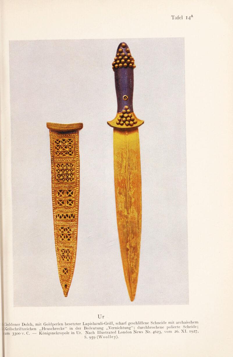 Tafel I4a Ur [(Goldener Dolch, mit Goldperlen besetzter Lapislazuli-Griff, scharf geschliffene Schneide mit archaischem ISeilschriftzeichen „Heuschrecke“ in der Bedeutung „Vernichtung“; durchbrochene polierte Scheide; um 3300 v. C. — Königsnekropole in Ur. Nach Illustrated London News Ni. 4^)23i vom 2 . . i()27? S. 959 (Woolley).