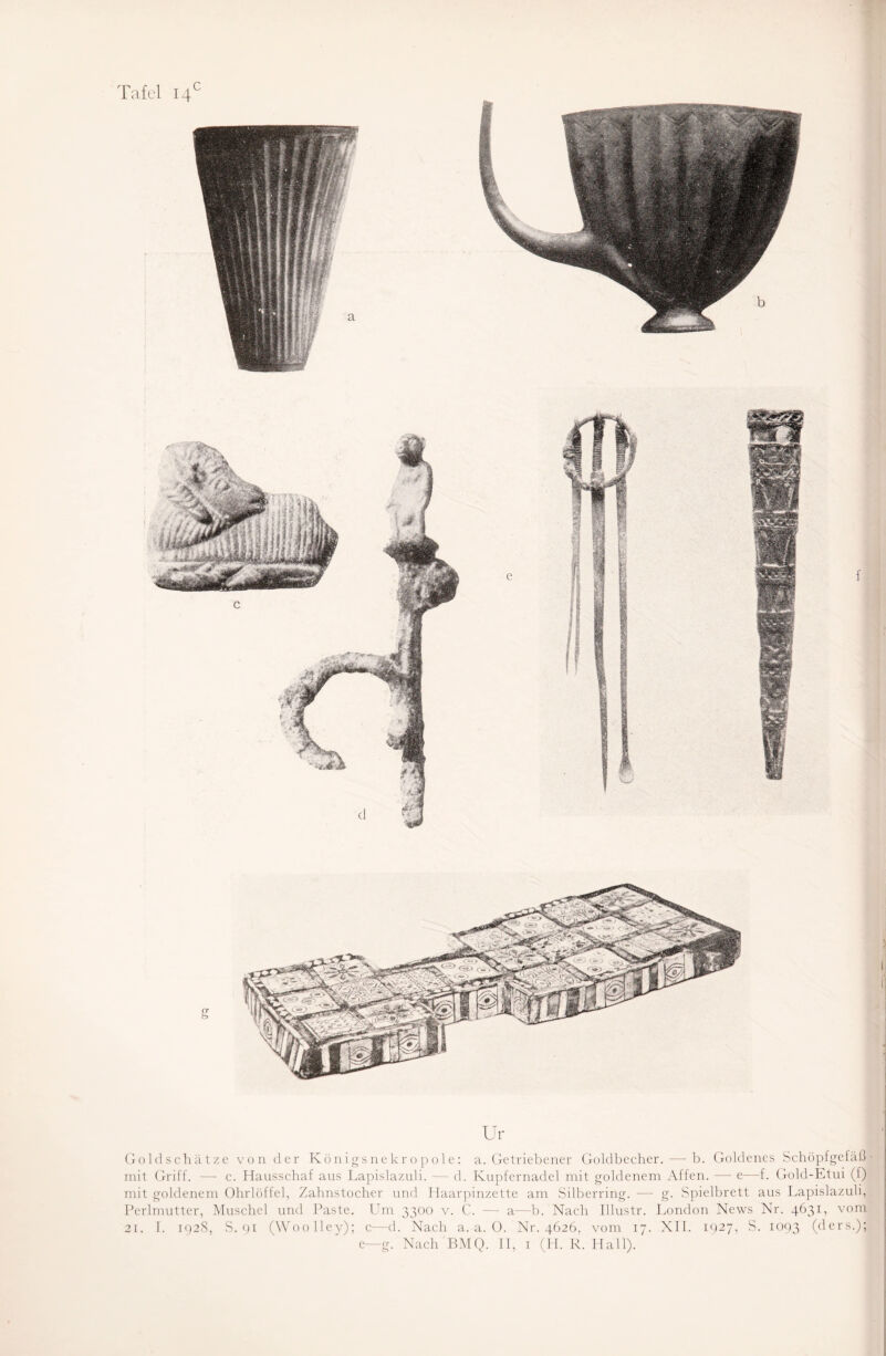 c er Ur Goldschätze von der Königsnekropole: a. Getriebener Goldbecher. — b. Goldenes Schöpfgefäß mit Griff. —- c. Hausschaf aus Lapislazuli. — d. Kupfernadel mit goldenem Affen. — e—f. Gold-Etui (t) mit goldenem Ohrlöffel, Zahnstocher und Haarpinzette am Silberring. -—- g. Spielbrett aus Lapislazuli, Perlmutter, Muschel und Paste. Um 3300 v. C. — a—b. Nach Illustr. London News Nr. 4631, vom 21. I. 192S, S. 91 (Woolley); c—d. Nach a. a. 0. Nr. 4626, vom 17. XII. 1927, S. 1093 (ßers-)> e—g. Nach BMQ. II, 1 (H. R. Hall).