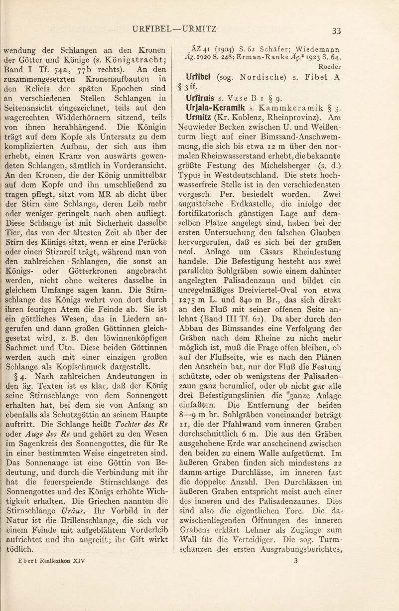 URFIBEL—URMITZ 33 Wendung der Schlangen an den Kronen der Götter und Könige (s. Königstracht; Band I Tf. 74a, 77b rechts). An den zusammengesetzten Kronenaufbauten in den Reliefs der späten Epochen sind an verschiedenen Stellen Schlangen in Seitenansicht eingezeichnet, teils auf den wagerechten Widderhörnern sitzend, teils von ihnen herabhängend. Die Königin trägt auf dem Kopfe als Untersatz zu dem komplizierten Aufbau, der sich aus ihm erhebt, einen Kranz von auswärts gewen¬ deten Schlangen, sämtlich in Vorderansicht. An den Kronen, die der König unmittelbar auf dem Kopfe und ihn umschließend zu tragen pflegt, sitzt vom MR ab dicht über der Stirn eine Schlange, deren Leib mehr oder weniger geringelt nach oben aufliegt. Diese Schlange ist mit Sicherheit dasselbe Tier, das von der ältesten Zeit ab über der Stirn des Königs sitzt, wenn er eine Perücke oder einen Stirnreif trägt, während man von den zahlreichen Schlangen, die sonst an Königs- oder Götterkronen angebracht werden, nicht ohne weiteres dasselbe in gleichem Umfange sagen kann. Die Stirn¬ schlange des Königs wehrt von dort durch ihren feurigen Atem die Feinde ab. Sie ist ein göttliches Wesen, das in Liedern an¬ gerufen und dann großen Göttinnen gleich¬ gesetzt wird, z. B. den löwinnenköpfigen Sachmet und Uto. Diese beiden Göttinnen werden auch mit einer einzigen großen : Schlange als Kopfschmuck dargestellt. § 4. Nach zahlreichen Andeutungen in den äg. Texten ist es klar, daß der König seine Stirnschlange von dem Sonnengott erhalten hat, bei dem sie von Anfang an ebenfalls als Schutzgöttin an seinem Haupte auftritt. Die Schlange heißt Tochter des Re oder Auge des Re und gehört zu den Wesen im Sagenkreis des Sonnengottes, die für Re in einer bestimmten Weise eingetreten sind. Das Sonnenauge ist eine Göttin von Be¬ deutung, und durch die Verbindung mit ihr hat die feuerspeiende Stirnschlange des Sonnengottes und des Königs erhöhte Wich- j tigkeit erhalten. Die Griechen nannten die Stirnschlange Uräus. Ihr Vorbild in der 1 Natur ist die Brillenschlange, die sich vor einem Feinde mit aufgeblähtem Vorderleib aufrichtet und ihn angreift; ihr Gift wirkt j tödlich. ÄZ 41 (1904) S. 62 Schäfer; Wiedemann Äg. 1920 S. 248; Erman-Ranke Äg.2 1923 S. 64. Roeder Urfibel (sog. Nordische) s. Fibel A § 3 ff- Urfirnis s. Vase B 1 §9. Urjala-Keramik s. Kammkeramik § 3. Urmitz (Kr. Koblenz, Rheinprovinz). Am Neuwieder Becken zwischen U. und Weißen¬ turm liegt auf einer Bimssand-Anschwem¬ mung, die sich bis etwa 12 m über den nor¬ malen Rheinwasserstand erhebt, die bekannte größte Festung des Michelsberger (s. d.) Typus in Westdeutschland. Die stets hoch¬ wasserfreie Stelle ist in den verschiedensten vorgesch. Per. besiedelt worden. Zwei augusteische Erdkastelle, die infolge der fortifikatorisch günstigen Lage auf dem¬ selben Platze angelegt sind, haben bei der ersten Untersuchung den falschen Glauben hervorgerufen, daß es sich bei der großen neol. Anlage um Cäsars Rheinfestung handele. Die Befestigung besteht aus zwei parallelen Sohlgräben sowie einem dahinter angelegten Palisadenzaun und bildet ein unregelmäßiges Dreiviertel-Oval von etwa 1275 m L. und 840 m Br., das sich direkt an den Fluß mit seiner offenen Seite an¬ lehnt (Band III Tf. 62). Da aber durch den Abbau des Bimssandes eine Verfolgung der Gräben nach dem Rheine zu nicht mehr möglich ist, muß die Frage offen bleiben, ob auf der Flußseite, wie es nach den Plänen den Anschein hat, nur der Fluß die Festung schützte, oder ob wenigstens der Palisaden¬ zaun ganz herumlief, oder ob nicht gar alle drei Befestigungslinien die 'ganze Anlage einfaßten. Die Entfernung der beiden 8—9 m br. Sohlgräben voneinander beträgt 11, die der Pfahlwand vom inneren Graben durchschnittlich 6 m. Die aus den Gräben ausgehobene Erde war anscheinend zwischen den beiden zu einem Walle aufgetürmt. Im äußeren Graben finden sich mindestens 22 damm-artige Durchlässe, im inneren fast die doppelte Anzahl. Den Durchlässen im äußeren Graben entspricht meist auch einer des inneren und des Palisadenzaunes. Dies sind also die eigentlichen Tore. Die da¬ zwischenliegenden Öffnungen des inneren Grabens erklärt Lehner als Zugänge zum Wall für die Verteidiger. Die sog. Turm¬ schanzen des ersten Ausgrabungsberichtes,