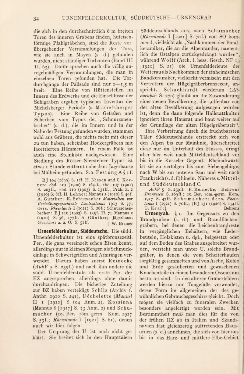 URNENFELDERKULTÜR, SÜDDEUTSCHE—URNENGRAB die sich in den durchschnittlich 6 m breiten Toren des inneren Grabens finden, hufeisen¬ förmige Pfahlgräbchen, sind die Reste vor¬ übergehender Verrammlungen der Tore, wie sie auch in Mayen (s. d.) gefunden wurden, nicht ständiger Torbauten (Band III Tf. 63). Dafür sprechen auch die völlig un¬ regelmäßigen Verrammlungen, die man in einzelnen Toren gefunden hat. Die Tor¬ durchgänge der Palisade sind nur 1—1,5 m breit. Eine Reihe von Hüttenstellen im Innern des Erdwerks und die Einschlüsse der Sohlgräben ergaben typisches Inventar der Michelsberger Periode (s. Michelsberger Typus). Eine Reihe von Gefäßen und Scherben vom Typus der „Schnurzonen¬ becher“ (s. d.), die im Innern und in der Nähe der Festung gefunden wurden, stammen wohl aus Gräbern, die nichts mehr mit dieser zu tun haben, scheinbar Hockergräbern mit facettierten Hämmern. In einem Falle ist auch eine Steinkiste nachgewiesen. Eine Siedlung des Rössen-Niersteiner Typus ist etwa 1 Stunde entfernt nahe dem Jägerhause bei Mülheim gefunden. S.a. Festung A § 1 f. BJ 104 (1899) S. iff. H. Nissen und C. Koe- nen; ebd. 105 (1900) S. i64ff., ebd. 107 (1901) S. 203ff., ebd. 110 (1903) S. 131 ff.; Präh. Z. 2 (1910) S. 8ff. H. Lehner; Mannus 2 (1910) S.49f. A. Günther; K. Schumacher Materialien zur Besiedlungsgeschichte Deutschlands 1913 S. 77; ders. Rheinlande I (1921) S. 26f.; Schnurzonen¬ becher: BJ 110 (1903) S. 135h Tf. 7; Mannus 2 (1910) S. 56, 177ff. A. Günther; Jägerhaus: Günther a. a. 0. S. 51 ff. -j- Bremer Urnenfelderkultur, Süddeutsche. Die südd. Urnenfelderkultur ist eine spätbronzezeitl. Per., die ganz vereinzelt schon Eisen kennt, allerdings nur in kleinen Mengen als Schmuck¬ einlage in Schwertgriffen und Armringen ver¬ wendet. Darum haben zuerst Reinecke (AuhV 5 S. 239f.) und nach ihm andere die südd. Urnenfelderstufe als erste Per. der HZ angesprochen, allerdings ohne damit durchzudringen. Die bisherige Zuteilung zur BZ haben verteidigt Schliz (Archiv f. Anthr. 1910 S. 241), Dechelette (Manuel II 1 [1910] S. 104 Anm. 2), Kossinna (Mannus 8 [1917] S. 73 Anm. 2) und Schu¬ macher (10. Ber. röm.-germ. Kom. 1917 S. 53 f.; Rheinlande I [1921] S. 61), denen auch wir hier folgen. Der Ursprung der U. ist noch nicht ge¬ klärt. Sie breitet sich in den Haupttälern Süddeutschlands aus, nach Schumacher {Rheinlande I [1921] S. 70L) von SO kom¬ mend, vielleicht als „Nachkommen der Band¬ keramiker, die an die Alpenränder, nament¬ lich die Ostalpen zurückgedrängt wurden“, während Wolff (Arch. f. hess. Gesch. NF 13 [1920] S. 21) die Urnenfelderleute der Wetterau als Nachkommen der einheimischen Bandkeramiker, vielleicht vermischt mit den Vertretern der Hügelgräberbronzezeit, an¬ spricht. Schuchhardt wiederum {Alt¬ europa1 S. 270) glaubt an die Zuwanderung einer neuen Bevölkerung, die „offenbar von der alten Bevölkerung aufgesogen worden ist, denn die dann folgende Hallstattkultur ignoriert ihren Hausrat und baut weiter auf der Grundlage der alten Hügelgräberzeit“. Ihre Verbreitung durch die fruchtbarsten Täler Süddeutschlands erstreckt sich von den Alpen bis zur Mainlinie, überschreitet diese nur im Unterlauf des Flusses, dringt aber hier weit nach Mitteldeutschland vor bis in die Kasseler Gegend. Rheinabwärts ist sie zu verfolgen bis zum Siebengebirge, nach W bis zur unteren Saar und weit nach Frankreich(s. d. C)hinein. Näheres s.Mittel¬ und Süddeutschland C. AuhV 5 S. 239ff. P. Reinecke; Behrens Bronzezeit S. 269ff.; 10. Ber. röm.-germ. Kom. 1917 S. 47ff. Schumacher; ders. Rhein¬ lande I (1921) S. 7off.; [BJ 131 (1926) S. 154ff. G. Kraft]. Behrens Urnengrab. § 1. Im Gegensatz zu den Brandgruben (s. d.)- und Brandflächen¬ gräbern, bei denen die Leichenbrandreste in vergänglichen Behältern, wie Leder¬ beuteln, Holzkisten u. dgl., beigesetzt oder auf dem Boden des Grabes ausgebreitet wur¬ den, versteht man unter U. solche Brand¬ gräber, in denen die vom Scheiterhaufen sorgfältig gesammelten und von Asche, Kohle und Erde gesäuberten und gewaschenen Knochenteile in einem besonderen Ossuarium bestattet sind. In den älteren Gräberfeldern werden hierzu nur Tongefäße verwendet, deren Form im allgemeinen der des ge¬ wöhnlichen Gebrauchsgeschirrs gleicht. Doch mögen sie vielfach zu funeralen Zwecken besonders angefertigt worden sein. Mit Bestimmtheit muß man dies für die von der frühen HZ ab in Italien und Skandi¬ navien fast gleichzeitig auftretenden Haus¬ urnen (s. d.) annehmen, die sich von hier aus bis in das Harz- und mittlere Elbe-Gebiet