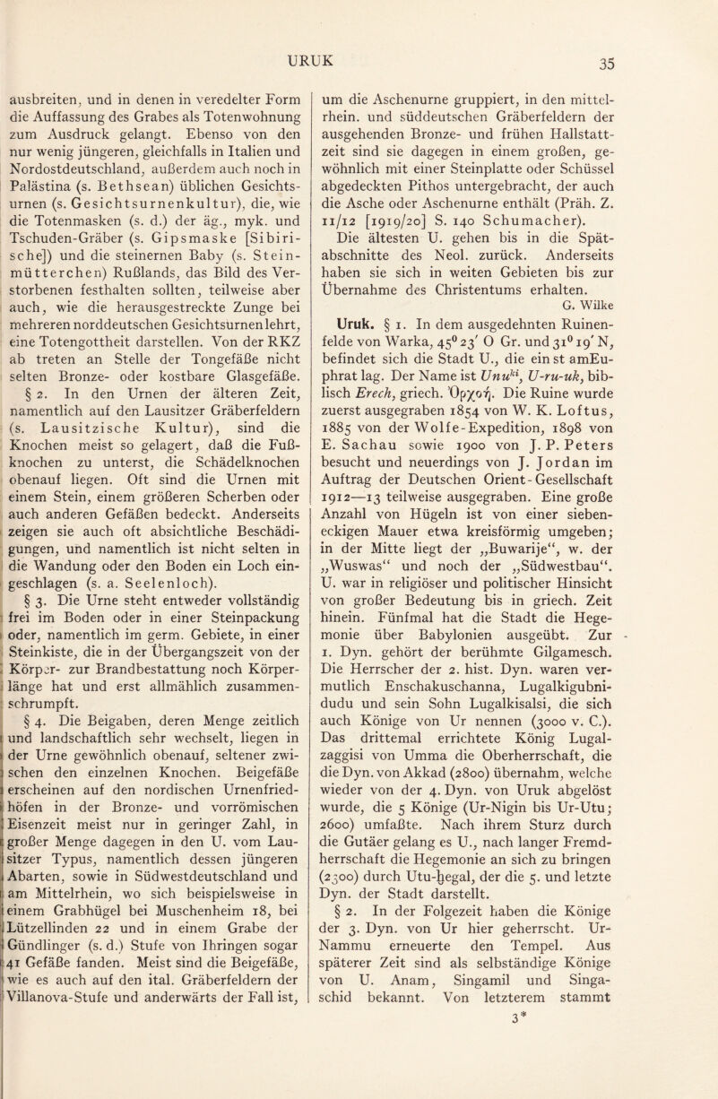 ausbreiten, und in denen in veredelter Form die Auffassung des Grabes als Totenwohnung zum Ausdruck gelangt. Ebenso von den nur wenig jüngeren, gleichfalls in Italien und Nordostdeutschland, außerdem auch noch in Palästina (s. Bethsean) üblichen Gesichts¬ urnen (s. Gesichtsurnenkultur), die, wie die Totenmasken (s. d.) der äg., myk. und Tschuden-Gräber (s. Gipsmaske [Sibiri¬ sche]) und die steinernen Baby (s. Stein¬ mütterchen) Rußlands, das Bild des Ver¬ storbenen festhalten sollten, teilweise aber auch, wie die herausgestreckte Zunge bei mehreren norddeutschen Gesichtsurnen lehrt, eine Totengottheit darstellen. Von der RKZ ab treten an Stelle der Tongefäße nicht selten Bronze- oder kostbare Glasgefäße. § 2. In den Urnen der älteren Zeit, namentlich auf den Lausitzer Gräberfeldern (s. Lausitzische Kultur), sind die Knochen meist so gelagert, daß die Fuß¬ knochen zu unterst, die Schädelknochen obenauf liegen. Oft sind die Urnen mit einem Stein, einem größeren Scherben oder auch anderen Gefäßen bedeckt. Anderseits zeigen sie auch oft absichtliche Beschädi¬ gungen, und namentlich ist nicht selten in die Wandung oder den Boden ein Loch ein¬ geschlagen (s. a. Seelenloch). § 3. Die Urne steht entweder vollständig frei im Boden oder in einer Steinpackung oder, namentlich im germ. Gebiete, in einer Steinkiste, die in der Übergangszeit von der Körper- zur Brandbestattung noch Körper- i länge hat und erst allmählich zusammen¬ schrumpft. § 4. Die Beigaben, deren Menge zeitlich [ und landschaftlich sehr wechselt, liegen in der Urne gewöhnlich obenauf, seltener zwi¬ schen den einzelnen Knochen. Beigefäße erscheinen auf den nordischen Urnenfried- > höfen in der Bronze- und vorrömischen Eisenzeit meist nur in geringer Zahl, in großer Menge dagegen in den U. vom Lau¬ sitzer Typus, namentlich dessen jüngeren Abarten, sowie in Süd Westdeutschland und am Mittelrhein, wo sich beispielsweise in einem Grabhügel bei Muschenheim 18, bei Lützellinden 22 und in einem Grabe der Gündlinger (s. d.) Stufe von Ihringen sogar 41 Gefäße fanden. Meist sind die Beigefäße, wie es auch auf den ital. Gräberfeldern der Villanova-Stufe und anderwärts der Fall ist, um die Aschenurne gruppiert, in den mittel- rhein. und süddeutschen Gräberfeldern der ausgehenden Bronze- und frühen Hallstatt¬ zeit sind sie dagegen in einem großen, ge¬ wöhnlich mit einer Steinplatte oder Schüssel abgedeckten Pithos untergebracht, der auch die Asche oder Aschenurne enthält (Präh. Z. n/12 [1919/20] S. 140 Schumacher). Die ältesten U. gehen bis in die Spät¬ abschnitte des Neol. zurück. Anderseits haben sie sich in weiten Gebieten bis zur Übernahme des Christentums erhalten. G. Wilke Uruk. § 1. In dem ausgedehnten Ruinen¬ felde von Warka, 450 23' 0 Gr. und 31019' N, befindet sich die Stadt U., die ein st amEu- phrat lag. Der Name ist Unuki, U-ru-uk, bib¬ lisch Erech, griech. 0p)(o^. Die Ruine wurde zuerst ausgegraben 1854 von W. K. Loftus, 1885 von der Wolfe-Expedition, 1898 von E. Sachau sowie 1900 von J. P. Peters besucht und neuerdings von J. Jordan im Auftrag der Deutschen Orient-Gesellschaft 1912—-13 teilweise ausgegraben. Eine große Anzahl von Hügeln ist von einer sieben¬ eckigen Mauer etwa kreisförmig umgeben; in der Mitte liegt der „Buwarije“, w. der „Wuswas“ und noch der „Südwestbau“. U. war in religiöser und politischer Hinsicht von großer Bedeutung bis in griech. Zeit hinein. Fünfmal hat die Stadt die Hege¬ monie über Babylonien ausgeübt. Zur - 1. Dyn. gehört der berühmte Gilgamesch. Die Herrscher der 2. hist. Dyn. waren ver¬ mutlich Enschakuschanna, Lugalkigubni- dudu und sein Sohn Lugalkisalsi, die sich auch Könige von Ur nennen (3000 v. C.). Das drittemal errichtete König Lugal- zaggisi von Umma die Oberherrschaft, die die Dyn. von Akkad (2800) übernahm, welche wieder von der 4. Dyn. von Uruk abgelöst wurde, die 5 Könige (Ur-Nigin bis Ur-Utu; 2600) umfaßte. Nach ihrem Sturz durch die Gutäer gelang es U., nach langer Fremd¬ herrschaft die Hegemonie an sich zu bringen (2300) durch Utu-hegal, der die 5. und letzte Dyn. der Stadt darstellt. § 2. In der Folgezeit haben die Könige der 3. Dyn. von Ur hier geherrscht. Ur- Nammu erneuerte den Tempel. Aus späterer Zeit sind als selbständige Könige von U. Anam, Singamil und Singa- schid bekannt. Von letzterem stammt 3*