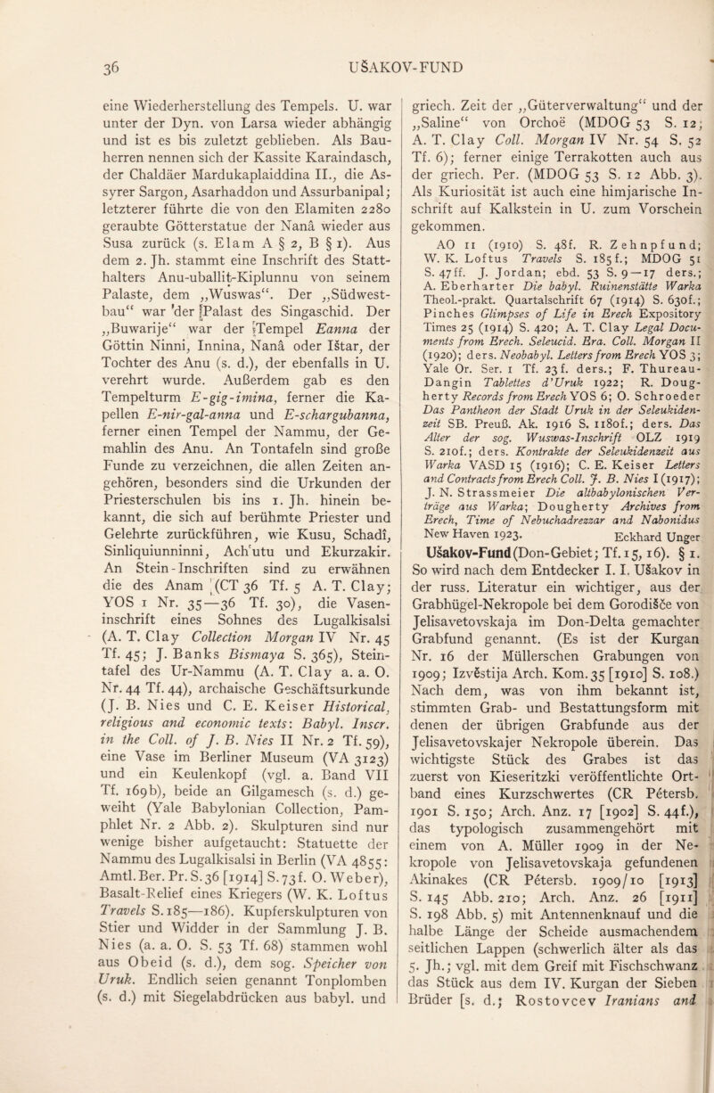 eine Wiederherstellung des Tempels. U. war unter der Dyn. von Larsa wieder abhängig und ist es bis zuletzt geblieben. Als Bau¬ herren nennen sich der Kassite Karaindasch, der Chaldäer Mardukaplaiddina II., die As- syrer Sargon, Asarhaddon und Assurbanipal; letzterer führte die von den Elamiten 2280 geraubte Götterstatue der Nana wieder aus Susa zurück (s. Elam A § 2, B §1). Aus dem 2. Jh. stammt eine Inschrift des Statt¬ halters Anu-uballit-Kiplunnu von seinem Palaste, dem „Wuswas“. Der „Südwest¬ bau“ war 'der IPalast des Singaschid. Der „Buwarije“ war der iTempel Eanna der Göttin Ninni, Innina, Nana oder Istar, der Tochter des Anu (s. d.), der ebenfalls in U. verehrt wurde. Außerdem gab es den Tempelturm E-gig-imina, ferner die Ka¬ pellen E-nir-gal-anna und E-schargubanna, ferner einen Tempel der Nammu, der Ge¬ mahlin des Anu. An Tontafeln sind große Funde zu verzeichnen, die allen Zeiten an¬ gehören, besonders sind die Urkunden der Priesterschulen bis ins 1. Jh. hinein be¬ kannt, die sich auf berühmte Priester und Gelehrte zurückführen, wie Kusu, Schadi, Sinliquiunninni, Ach'utu und Ekurzakir. An Stein - Inschriften sind zu erwähnen die des Anam ’ (CT 36 Tf. 5 A. T. Clay; YOS 1 Nr. 35—36 Tf. 30), die Vasen¬ inschrift eines Sohnes des Lugalkisalsi (A. T. Clay Collection Morgan IV Nr. 45 Tf. 45; J. Banks Bismaya S. 365), Stein¬ tafel des Ur-Nammu (A. T. Clay a. a. 0. Nr. 44 Tf. 44), archaische Geschäftsurkunde (J. B. Nies und C. E. Keiser Historical, religious and economic texts: Babyl. Inscr. in the Coli, of J. B. Nies II Nr. 2 Tf. 59), eine Vase im Berliner Museum (VA 3123) und ein Keulenkopf (vgl. a. Band VII Tf. 169b), beide an Gilgamesch (s. d.) ge¬ weiht (Yale Babylonian Collection, Pam¬ phlet Nr. 2 Abb. 2). Skulpturen sind nur wenige bisher aufgetaucht: Statuette der Nammu des Lugalkisalsi in Berlin (VA 4855: Amtl.Ber. Pr.S.36 [1914] S.73L 0. Weber), Basalt-Belief eines Kriegers (W. K. Loftus Travels S.185—186). Kupferskulpturen von Stier und Widder in der Sammlung J. B. Nies (a. a. 0. S. 53 Tf. 68) stammen wohl aus Obeid (s. d.), dem sog. Speicher von JJruk. Endlich seien genannt Tonplomben (s. d.) mit Siegelabdrücken aus babyl. und griech. Zeit der „Güterverwaltung“ und der „Saline“ von Orchoe (MDOG 53 S. 12; A. T. Clay Coli. Morgan IV Nr. 54 S. 52 Tf. 6); ferner einige Terrakotten auch aus der griech. Per. (MDOG 53 S. 12 Abb. 3). Als Kuriosität ist auch eine himjarische In¬ schrift auf Kalkstein in U. zum Vorschein gekommen. AO 11 (1910) S. 48h R. Zehnpfund; W. K. Loftus Travels S. 185 f.; MDOG 51 S. 47ff. J. Jordan; ebd. 53 S. 9 —17 ders.; A. Eberharter Die babyl. Ruinenstätte Warka Theol.-prakt. Quartalschrift 67 (1914) S. 630h; Pinches Glimpses of Life in Erech Expository Times 25 (1914) S. 420; A. T. Clay Legal Docu- ments from Erech. Seleucid. Era. Coli. Morgan II (1920); ders. Neobabyl. Leiters from Erech YOS 3; Yale Or. Ser. 1 Tf. 23 f. ders.; F. Thureau- Dangin Tablettes d'Uruk 1922; R. Doug- herty Records from Erech YOS 6; 0. Schroeder Das Pantheon der Stadt Uruk in der Seleukiden- zeit SB. Preuß. Ak. 1916 S. n8of.; ders. Das Alter der sog. Wuswas-Inschrift OLZ 1919 S. 2iof.; ders. Kontrakte der Seleukidenzeit aus Warka VASD 15 (1916); C. E. Keiser Leiters and Contracts front Erech Coli. J. B. Nies 1(1917); J. N. Strassmeier Die altbabylonischen Ver¬ träge aus Warka; Dougherty Archives from Erech, Time of Nebuchadrezzar and Nabonidus New Haven 1923* Eckhard Unger Usakov-Fund (Don-Gebiet; Tf. 15,16). § 1. So wird nach dem Entdecker 1.1, U§akov in der russ. Literatur ein wichtiger, aus der Grabhügel-Nekropole bei dem GorodiSce von Jelisavetovskaja im Don-Delta gemachter Grabfund genannt. (Es ist der Kurgan Nr. 16 der Müllerschen Grabungen von 1909; IzvSstija Arch. Kom.35 [1910] S. 108.) Nach dem, was von ihm bekannt ist, stimmten Grab- und Bestattungsform mit denen der übrigen Grabfunde aus der Jelisavetovskajer Nekropole überein. Das wichtigste Stück des Grabes ist das zuerst von Kieseritzki veröffentlichte Ort¬ band eines Kurzschwertes (CR Petersb. 1901 S. 150; Arch. Anz. 17 [1902] S. 44C), das typologisch zusammengehört mit einem von A. Müller 1909 in der Ne¬ kropole von Jelisavetovskaja gefundenen Akinakes (CR Petersb. 1909/10 [1913] S. 145 Abb. 210; Arch. Anz. 26 [1911] S. 198 Abb. 5) mit Antennenknauf und die halbe Länge der Scheide ausmachendem seitlichen Lappen (schwerlich älter als das 5- J^.; vgl. mit dem Greif mit Fischschwanz das Stück aus dem IV. Kurgan der Sieben Brüder [s. d.; Rostovcev Iranians and