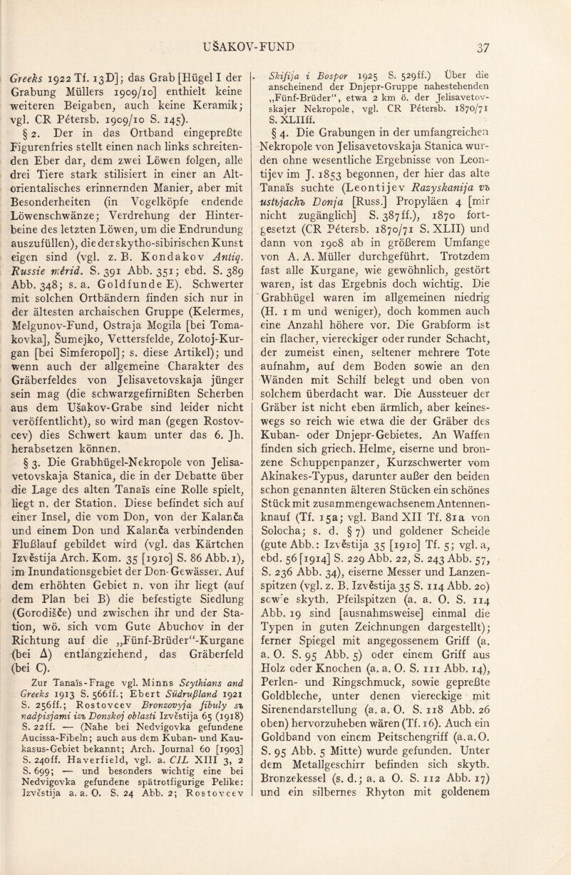 Greeks 1922 Tf. 13D]; das Grab [Hügel I der Grabung Müllers 1909/10] enthielt keine weiteren Beigaben, auch keine Keramik; vgl. CR Petersb. 1909/10 S. 145). § 2. Der in das Ortband eingepreßte Figurenfries stellt einen nach links schreiten¬ den Eber dar, dem zwei Löwen folgen, alle drei Tiere stark stilisiert in einer an Alt¬ orientalisches erinnernden Manier, aber mit Besonderheiten (in Vogelköpfe endende Löwenschwänze; Verdrehung der Hinter¬ beine des letzten Löwen, um die Endrundung auszufüllen), die der skytho-sibirischen Kunst eigen sind (vgl. z. B. Kondakov Antiq. Russie mirid. S. 391 Abb. 351; ebd. S. 389 Abb. 348; s. a. Goldfunde E). Schwerter mit solchen Ortbändern finden sich nur in der ältesten archaischen Gruppe (Kelermes, Melgunov-Fund, Ostraja Mogila [bei Toma- kovka], Sumejko, Vettersfelde, Zolotoj-Kur- gan [bei Simferopol]; s. diese Artikel); und wenn auch der allgemeine Charakter des Gräberfeldes von Jelisavetovskaja jünger sein mag (die schwarzgefirnißten Scherben aus dem Usakov-Grabe sind leider nicht veröffentlicht), so wird man (gegen Rostov- cev) dies Schwert kaum unter das 6. Jh. herabsetzen können. § 3. Die Grabhügel-Nekropole von Jelisa¬ vetovskaja Stanica, die in der Debatte über die Lage des alten Tanais eine Rolle spielt, liegt n. der Station. Diese befindet sich auf einer Insel, die vom Don, von der Kalanca und einem Don und Kalanöa verbindenden Flußlauf gebildet wird (vgl. das Kärtchen Izvestija Arch. Kom. 35 [1910] S. 86 Abb. 1), im Inundaticnsgebiet der Don-Gewässer. Auf dem erhöhten Gebiet n. von ihr liegt (auf dem Plan bei B) die befestigte Siedlung (Gorodisöe) und zwischen ihr und der Sta¬ tion, wö. sich vom Gute Abuchov in der Richtung auf die „Fünf-Brüder“-Kurgane (bei A) entlangziehend, das Gräberfeld (bei C). Zur Tanais-Frage vgl. Min ns Scythians and Greeks 1913 S. 566ff.; Ebert Südrußland 1921 S. 256ff.; Rostovcev Bronzovyja fibuly sz nadpisjami iz% Donskoj oblasti Izvestija 65 (1918) S. 22ff. •— (Nahe bei Nedvigovka gefundene Aucissa-Fibeln; auch aus dem Kuban- und Kau¬ kasus-Gebiet bekannt; Arch. Journal 60 [1903] S. 24off. Haverfield, vgl. a. CIL XIII 3, 2 S. 699; — und besonders wichtig eine bei Nedvigovka gefundene spätrotfigurige Pelike: Izvestija a. a. 0. S. 24 Abb. 2; Rostovcev Skifija i Bospor 1925 S. 529ff.) Über die anscheinend der Dnjepr-Gruppe nahestehenden ,,Fünf-Brüder“, etwa 2 km ö. der Jelisavetov- skajer Nekropole, vgl. CR Petersb. 1870/71 S. XLIIff. § 4. Die Grabungen in der umfangreichen Nekropole von Jelisavetovskaja Stanica wur¬ den ohne wesentliche Ergebnisse von Leon- tijev im J. 1853 begonnen, der hier das alte Tanais suchte (Leontijev Razyskanija v?> usthjachb Donja [Russ.] Propyläen 4 [mir nicht zugänglich] S. 387 ff.), 1870 fort¬ gesetzt (CR Petersb. 1870/71 S. XLII) und dann von 1908 ab in größerem Umfange von A. A. Müller durchgeführt. Trotzdem fast alle Kurgane, wie gewöhnlich, gestört waren, ist das Ergebnis doch wichtig. Die Grabhügel waren im allgemeinen niedrig (H. 1 m und weniger), doch kommen auch eine Anzahl höhere vor. Die Grabform ist ein flacher, viereckiger oder runder Schacht, der zumeist einen, seltener mehrere Tote aufnahm, auf dem Boden sowie an den Wänden mit Schilf belegt und oben von solchem überdacht war. Die Aussteuer der Gräber ist nicht eben ärmlich, aber keines¬ wegs so reich wie etwa die der Gräber des Kuban- oder Dnjepr-Gebietes. An Waffen finden sich griech. Helme, eiserne und bron¬ zene Schuppenpanzer, Kurzschwerter vom Akinakes-Typus, darunter außer den beiden schon genannten älteren Stücken ein schönes Stück mit zusammengewachsenem Antennen¬ knauf (Tf. 15a; vgl. Band XII Tf. 81 a von Solocha; s. d. § 7) und goldener Scheide (gute Abb.: Izvestija 35 [1910] Tf. 5; vgl. a, ebd. 56 [1914] S. 229 Abb. 22, S. 243 Abb. 57, S. 236 Abb. 34), eiserne Messer und Lanzen¬ spitzen (vgl. z. B. Izvestija 35 S. 114 Abb. 20) scw'e skyth. Pfeilspitzen (a. a. 0. S. 114 Abb. 19 sind [ausnahmsweise] einmal die Typen in guten Zeichnungen dargestellt); ferner Spiegel mit angegossenem Griff (a. a. 0. S. 95 Abb. 5) oder einem Griff aus Holz oder Knochen (a. a. 0. S. in Abb. 14), Perlen- und Ringschmuck, sowie gepreßte Goldbleche, unter denen viereckige mit Sirenendarstellung (a. a. O. S. 118 Abb. 26 oben) hervorzuheben wären (Tf. 16). Auch ein Goldband von einem Peitschengriff (a.a. 0. S. 95 Abb. 5 Mitte) wurde gefunden. Unter dem Metallgeschirr befinden sich skyth. Bronzekessel (s. d.; a. a 0. S. 112 Abb. 17) und ein silbernes Rhyton mit goldenem