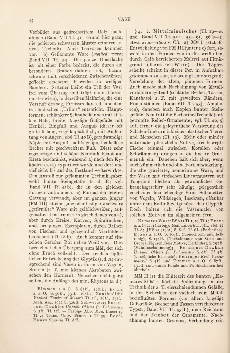 Vorbilder aus gedrechseltem Holz nach¬ ahmen (Band VII Tf. 41; Grund hier grau, die polierten schwarzen Muster erinnern an neol. Technik). Auch Tiervasen kommen vor. b) Geflammte Ware (mottled wäre; Band VII Tf. 40). Die ganze Oberfläche ist mit einer Farbe bedeckt, die durch ein besonderes Brandverfahren rot, braun, schwarz (mit verschiedenen Zwischentönen) gefleckt erscheint, bisweilen in welligen Bändern. Seltener bleibt ein Teil der Vase frei vom Überzug und trägt dann Linear¬ muster wie a), in derselben Malfarbe, die eine Vorstufe des sog. Firnisses darstellt und dem festländischen „Urfinis“ entspricht. Haupt¬ formen : schlankere Schnabelkannen mit stei¬ lem Hals, breite, kugelige Gußgefäße mit Henkel, Ringfuß und Ausguß (dieser oft grotesk lang, vogelkopfähnlich, mit Andeu¬ tung von Augen; ebd. Tf.40 B),geradwandige Näpfe mit Ausguß, halbkugelige, henkellose Becher mit geschweiftem Fuß. Diese sehr eigenartige und schöne Keramik bleibt auf Kreta beschränkt, während a) nach den Ky¬ kladen (s. d.) exportiert wurde und dort und vielleicht bis auf das Festland weiterwirkte. Den Anstoß zur geflammten Technik gaben wohl bunte Steingefäße (s. d. B; vgl. Band VII Tf. 42 b), die in den gleichen Formen Vorkommen, c) Formal der letzten Gattung verwandt, aber im ganzen jünger (FM III) ist eine ganz oder fast ganz schwarz „gefirnißte“ Ware mit gelblichweißen, auf¬ gemalten Linearmustern gleich denen von a), aber durch Kreise, Kurven, Spiralranken, und, bei jungen Exemplaren, durch Reihen von Fischen und gelegentlich Vierfüßlern bereichert (Tf. 18 b). Auch kommt auf ein¬ zelnen Gefäßen Rot neben Weiß vor. Dies bezeichnet den Übergang zum MM, der sich ohne Bruch vollzieht. Der reichen figür¬ lichen Entwickelung der Glyptik (s.d. A) ent¬ sprechend sind Vasen in Form von Vögeln, Stieren (z. T. mit kleinen Akrobaten zwi¬ schen den Hörnern), Menschen nicht ganz selten, die Anfänge des min. Rhytons (s. d.). Fimmen a. a. O. S. 8sff., 128ff.; Evans a. a. 0. S. 56ff., 73ff., lo8ff.; Xanthudidis Vaulted Tombs of Mesara Tf. if., 18ff., 25ff.; Arch. Anz. 1922 S. 326ff. Schweitzer; Bosan- quet-Dawkins Unpub 1. Objects fr. Palaikasiro S. 3ff. Tf. 2 ff. — Farbige Abb. Mon. Lincei 19 Tf. 2; Trans. Univ. Penns. 1 Tf. 35; Boyd- Hawes Gournia Tf. Aff. § 4. 2. Mittelminoisches (Tf. 19—22 und Band VII Tf. 52 a, 53—55, 56 b—e; etwa 2100—1600 v. C.). a) MM I setzt die Entwickelung von FM III (unter 1 c) fort, so¬ wohl in den Formen wie in der weißroten, durch Gelb bereicherten Malerei auf Firnis¬ grund (Kamares-Ware). Die Töpfer¬ scheibe scheint in dieser Per. in Aufnahme gekommen zu sein, sie bedingt eine steigende Veredelung der alten, plumpen Formen. Auch macht sich Nachahmung von Metall¬ vorbildern geltend (schlanke Becher, Tassen, Kantharoi z. T. mit gewellten Rändern, Fruchtständer [Band VII Tf. 53], Ampho¬ ren), daneben auch Kopien bunter Stein¬ gefäße. Neu tritt die Barbotine-Tecbnik (auf¬ getropfte Relief - Ornamente; vgl. Tf. 20, 5) auf, ferner die gelegentliche Verzierung des Schalen-Innern mit kleinen plastischen Tieren und Menschen (Tf. 19). Mehr oder minder naturnahe pflanzliche Motive, frei bewegte Fische (einmal zwischen Korallen oder Schwämmen) dringen in die lineare Orna¬ mentik ein. Daneben hält sich aber, wenn auch kümmerlich und ohne Fortentwickelung, die alte gravierte, monochrome Ware, und die Vasen mit einfachen Linearmustern auf Tongrund bleiben als gewöhnliches Ge¬ brauchsgeschirr sehr häufig; gelegentlich erscheinen hier lebendige Firnis-Silhouetten von Vögeln, Wildziegen, Insekten, offenbar unter dem Einfluß zeitgenössischer Glyptik. Doch halten sich die Vasenmaler von solchen Motiven im allgemeinen fern. Kamares-Ware:BSA11 Tf.i, 19,Tf.5; Evans a. a. O. Tf. 1 (farbig); Mon. Lincei6Tf. 9ff., ebd. 12 Tf. 8; JHS 21 (1901) S. 84L Tf. 6f. (Barbotine); Evans a. a. 0. S. 166ff. (monochrom und hell- tonig), S. 174 ff. (Nachahmung von Stein und Bronze, Figuren, freie Motive, Tierbilder), S. 191 ff. (Metallnachahmung); Bosanquet-Dawkins Unpubl. Objects fr. Palaikasiro S. 9 ff. Tf. 4 ff. (vorzügliche Beispiele); Reisinger Kret. Vasen¬ malerei S. 4ff. und Fimmen a. a. O. S. 87ff., 131 ff. sind durch Funde und Publikationen hier überholt. MM II ist die Blütezeit des bunten „Ka- mares-Stils“: höchste Vollendung in der Technik der z. T. eierschalendünnen Gefäße, # y m der Sicherheit der vielfach vom Metall beeinflußten Formen (vor allem kugelige Gußgefäße, Becher und Tassen verschiedener Typen; Band VII Tf. 53ff.), dem Reichtum und der Feinheit der Ornamente: Nach¬ ahmung bunten Gesteins, Verbindung rein