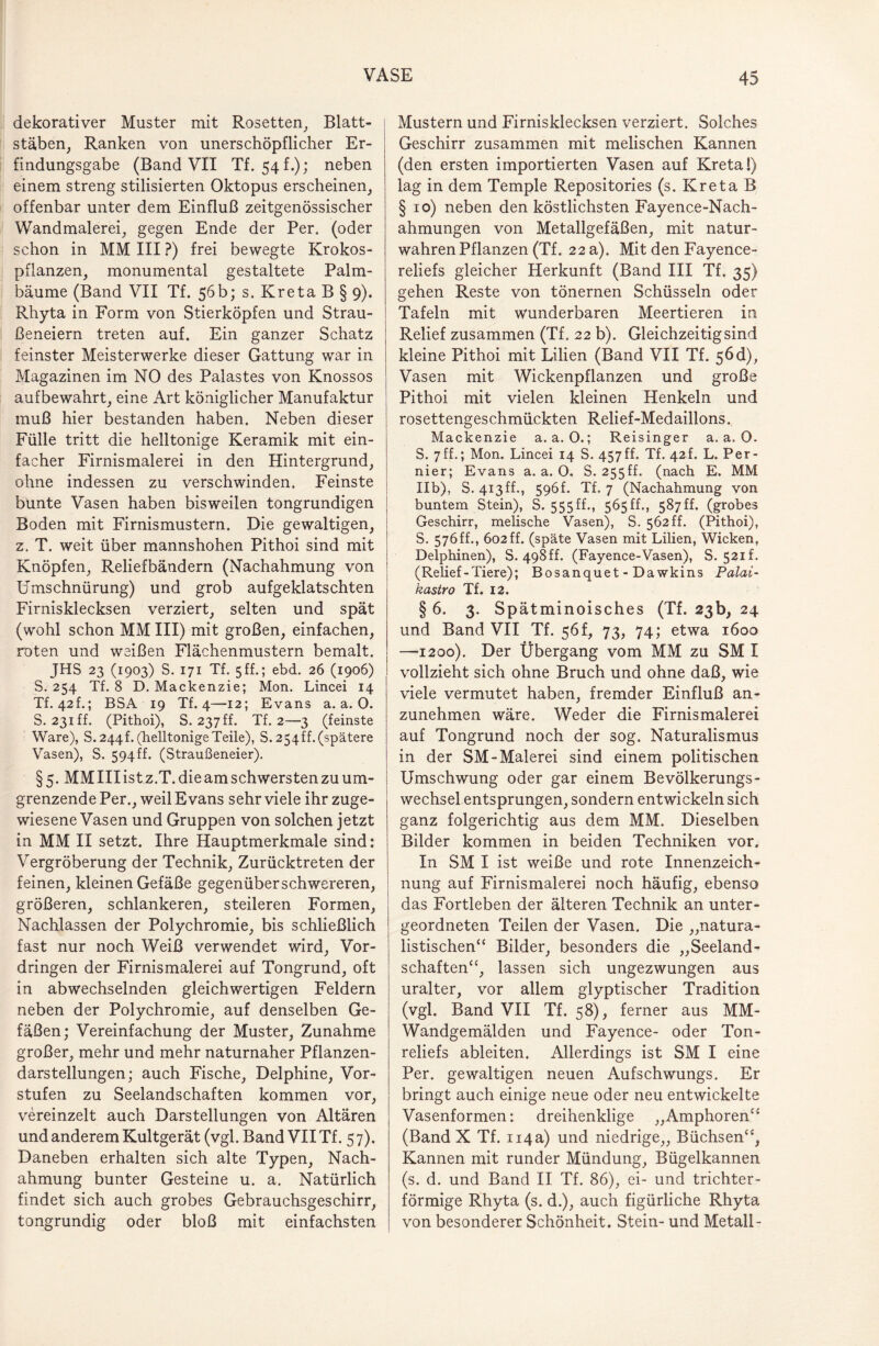dekorativer Muster mit Rosetten, Blatt- i staben, Ranken von unerschöpflicher Er¬ findungsgabe (Band VII Tf. 54 f.); neben einem streng stilisierten Oktopus erscheinen, offenbar unter dem Einfluß zeitgenössischer Wandmalerei, gegen Ende der Per. (oder schon in MM III ?) frei bewegte Krokos¬ pflanzen, monumental gestaltete Palm¬ bäume (Band VII Tf. 56b; s. Kreta B § 9). Rhyta in Form von Stierköpfen und Strau- ßeneiern treten auf. Ein ganzer Schatz feinster Meisterwerke dieser Gattung war in Magazinen im NO des Palastes von Knossos aufbewahrt, eine Art königlicher Manufaktur muß hier bestanden haben. Neben dieser Fülle tritt die helltonige Keramik mit ein¬ facher Firnismalerei in den Hintergrund, ohne indessen zu verschwinden. Feinste bunte Vasen haben bisweilen tongrundigen Boden mit Firnismustern. Die gewaltigen, z. T. weit über mannshohen Pithoi sind mit Knöpfen, Reliefbändern (Nachahmung von Umschnürung) und grob aufgeklatschten Firnisklecksen verziert, selten und spät (wohl schon MM III) mit großen, einfachen, roten und weißen Flächenmustern bemalt. JHS 23 (1903) S. 171 Tf. 5 ff.; ebd. 26 (1906) S. 254 Tf. 8 D. Mackenzie; Mon. Lincei 14 Tf. 42h; BSA 19 Tf. 4—12; Evans a. a. 0. S. 231 ff. (Pithoi), S. 237 ff. Tf. 2—3 (feinste Ware), S. 244h (helltonige Teile), S. 254ff. (spätere Vasen), S. 594ff. (Straußeneier). §5. MM III ist z.T. die am schwersten zu um¬ grenzende Per., weil Evans sehr viele ihr zuge¬ wiesene Vasen und Gruppen von solchen jetzt in MM II setzt. Ihre Hauptmerkmale sind: Vergröberung der Technik, Zurücktreten der feinen, kleinen Gefäße gegenüber schwereren, größeren, schlankeren, steileren Formen, Nachlassen der Polychromie, bis schließlich fast nur noch Weiß verwendet wird, Vor¬ dringen der Firnismalerei auf Tongrund, oft in abwechselnden gleichwertigen Feldern neben der Polychromie, auf denselben Ge¬ fäßen; Vereinfachung der Muster, Zunahme großer, mehr und mehr naturnaher Pflanzen¬ darstellungen; auch Fische, Delphine, Vor¬ stufen zu Seelandschaften kommen vor, vereinzelt auch Darstellungen von Altären und anderem Kultgerät (vgl. Band VIITf. 57). Daneben erhalten sich alte Typen, Nach¬ ahmung bunter Gesteine u. a. Natürlich findet sich auch grobes Gebrauchsgeschirr, tongrundig oder bloß mit einfachsten Mustern und Firnisklecksen verziert. Solches Geschirr zusammen mit melischen Kannen (den ersten importierten Vasen auf Kreta!) lag in dem Temple Repositories (s. Kreta B §10) neben den köstlichsten Fayence-Nach¬ ahmungen von Metallgefäßen, mit natur¬ wahren Pflanzen (Tf. 22 a). Mit den Fayence¬ reliefs gleicher Herkunft (Band III Tf. 35) gehen Reste von tönernen Schüsseln oder Tafeln mit wunderbaren Meertieren in Relief zusammen (Tf. 22 b). Gleichzeitig sind kleine Pithoi mit Lilien (Band VII Tf. 56d), Vasen mit Wickenpflanzen und große Pithoi mit vielen kleinen Henkeln und rosettengeschmückten Relief-Medaillons. Mackenzie a. a. 0.; Reisinger a. a. O. S. 7ff.; Mon. Lincei 14 S. 457ff. Tf. 42L L. Per- nier; Evans a. a. O. S. 255ff. (nach E. MM Ilb), S. 413ff-, 596f. Tf. 7 (Nachahmung von buntem Stein), S. 555ff., 565ff., 587ff. (grobes Geschirr, melische Vasen), S. 562ff. (Pithoi), S. 576ff., 602ff. (späte Vasen mit Lilien, Wicken, Delphinen), S. 498ff. (Fayence-Vasen), S. 521 f. (Relief-Tiere); Bosanquet - Dawkins Palai- kastro Tf. 12. § 6. 3. Spätminoisches (Tf. 23b, 24 und Band VII Tf. 56!, 73, 74; etwa 1600 —-1200). Der Übergang vom MM zu SM I vollzieht sich ohne Bruch und ohne daß, wie viele vermutet haben, fremder Einfluß an¬ zunehmen wäre. Weder die Firnismalerei auf Tongrund noch der sog. Naturalismus in der SM-Malerei sind einem politischen Umschwung oder gar einem Bevölkerungs¬ wechsel entsprungen, sondern entwickeln sich ganz folgerichtig aus dem MM. Dieselben Bilder kommen in beiden Techniken vor. In SM I ist weiße und rote Innenzeich¬ nung auf Firnismalerei noch häufig, ebenso das Fortleben der älteren Technik an unter¬ geordneten Teilen der Vasen. Die „natura¬ listischen“ Bilder, besonders die „Seeland¬ schaften“, lassen sich ungezwungen aus uralter, vor allem glyptischer Tradition (vgl. Band VII Tf. 58), ferner aus MM- Wandgemälden und Fayence- oder Ton¬ reliefs ableiten. Allerdings ist SM I eine Per. gewaltigen neuen Aufschwungs. Er bringt auch einige neue oder neu entwickelte Vasenformen: dreihenklige „Amphoren“ (Band X Tf. 114a) und niedrige,, Büchsen“, Kannen mit runder Mündung, Bügelkannen (s. d. und Band II Tf. 86), ei- und trichter¬ förmige Rhyta (s. d.), auch figürliche Rhyta von besonderer Schönheit. Stein- und Metall-