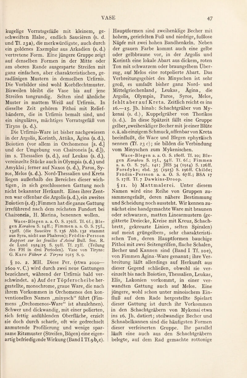kugelige Vorratsgefäße mit kleinem, ge¬ schweiften Halse, endlich Saucieren (s. d. und Tf. 23 a), die merkwürdigste, auch durch ein goldenes Exemplar aus Arkadien (s. d.) vertretene Form. Eine jüngere Gruppe zeigt auf denselben Formen in der Mitte oder am oberen Rande ausgesparte Streifen mit ganz einfachen, aber charakteristischen, ge¬ radlinigen Mustern in demselben Urfirnis. Die Vorbilder sind wohl Korbflechtmuster. Bisweilen bleibt die Vase bis auf jene Streifen tongrundig. Selten sind ähnliche Muster in mattem Weiß auf Urfirnis. In dieselbe Zeit gehören Pithoi mit Relief¬ bändern, die in Urfirnis bemalt sind, und ein singuläres, mächtiges Vorratsgefäß von Tiryns (s. d.). Die Urfirnis-Ware ist bisher nachgewiesen in der Argolis, Korinth, Attika, Ägina (s. d.), Boiotien (vor allem in Orchomenos [s. d.] und der Umgebung von Chaironeia [s. d.]), im s. Thessalien (s, d.), auf Leukas (s. d.), vereinzelte Stücke auch in Olympia (s.d.) und Amyklai; ferner auf Naxos (s. d.), Paros, Sy- ros, Melos (s. d.). Nord-Thessalien und Kreta liegen außerhalb des Bereiches dieser wich¬ tigen, in sich geschlossenen Gattung noch nicht bekannter Herkunft. Eines ihrer Zent¬ ren war offenbar die Argolis (s. d.),ein zweites Boiotien (s. d); Fimmen hat die ganze Gattung irreführend nach dem reichsten Fundort bei Chaironeia, H. Marina, benennen wollen. Wace-Blegen a. a. 0. S. 176ff. Tf. 6f.; Bie¬ gen Korakou S. 14ff.; Fimmen a. a. 0. S. 75h, 132ff. (die Sauciere S. 136 Abb. 132 stammt aus Syra, nicht aus Phaleron); Frödin-Persson Rapport sur les fouilles d’Asine Bull. Soc. R. de Lund 1924/25 S. 59ff. Tf. 23 ff. (Teilung des FH in drei Perioden). Vase von Tiryns: G. Karo Führer d. Tiryns 1915 S. 9. § 10. 2. MH. Diese Per. (etwa 2000— 1600 v. C.) wird durch zwei neue Gattungen bezeichnet, während der Urfirnis bald ver¬ schwindet. a) Auf der Töpferscheibe her¬ gestellte, monochrome, graue Ware, die nach ihrem Vorkommen in Orchomenos den kon¬ ventionellen Namen „minysch“ führt (Fim- mens „Orchomenos-Ware“ ist abzulehnen). Schwer und dickwandig, mit einer polierten, sich fettig anfühlenden Oberfläche, erzielt sie doch durch scharfe, oft wie gedrechselt anmutende Profilierung und wenige spar¬ same Ritzmuster (Streifen, Bögen) eine eigen¬ artig befriedigende Wirkung (Band I Tf .9 b, c). Hauptformen sind zweihenklige Becher mit hohem, geriefelten Fuß und niedrige, fußlose Näpfe mit zwei hohen Bandhenkeln. Neben der grauen Farbe kommt auch eine gelbe oder gelbbraune vor, in der Argolis und Korinth eine lokale Abart aus dickem, roten Ton mit schwarzem oder braungelbem Über¬ zug, auf Melos eine rotpolierte Abart. Das Verbreitungsgebiet des Minyschen ist sehr groß, es umfaßt bisher ganz Nord- und Mittelgriechenland, Leukas, Ägina, die Argolis, Olympia, Paros, Syros, Melos, fehlt aber auf Kreta. Zeitlich reicht es ins 16.—15. Jh. hinab: Schachtgräber von My- kenai (s. d.), Kuppelgräber von Thorikos (s. d.). In diese Spätzeit fällt eine Gruppe gelber, zweihenkliger Becher mit je einer Blüte 0. ä. als einzigem Schmuck, offenbar von Kreta beeinflußt, die Wace und Biegen ephyräisch nennen (Tf. 23 c); sie bilden die Verbindung vom Minyschen zum Mykenischen. Wace-Blegen a. a. 0. S. i8off. Tf. 10; Bie¬ gen Korakou S. 15f., 54Ü. Tf. 6f.; Fimmen a. a. O. S. 79b, 141; JHS 34 (1914) S. I26ff. Forsdyke; ebd. 35 (1915) S. I96ff. Childe; Frödin-Persson a. a. O. S. 67ff.; BSA 17 S. 17ff. Tf. 7 Dawkins-Droop. § 11. b) Mattmalerei. Unter diesem Namen wird eine Reihe von Gruppen zu¬ sammengefaßt, deren nähere Bestimmung und Scheidung noch aussteht. Wir kennen zu¬ nächst eine handgemachte Ware mit braunen oder schwarzen, matten Linearmustern (ge¬ gitterte Dreiecke, Kreise mit Kreuz, Schach¬ brett, gekreuzte Linien, selten Spiralen) auf meist grüngelbem, sehr charakteristi¬ schen Ton, deren Hauptformen bauchige Pithoi mit zwei Seitengriffen, flache Schalen, Becher und Kannen sind (Band I Tf. 10e), von Fimmen Ägina-Ware genannt; ihre Ver¬ breitung läßt allerdings auf Herkunft aus dieser Gegend schließen, obwohl sie ver¬ einzelt bis nach Boiotien, Thessalien, Leukas, Elis, Lakonien vorkommt, in einer ver¬ wandten Gattung auch auf Melos. Eine jüngere, wohl schon unter minoischem Ein¬ fluß auf dem Rade hergestellte Spielart dieser Gattung ist durch ihr Vorkommen in den Schachtgräbern von Mykenai etwa ins 16. Jh. datiert; steilwandige Becher und Schnabelkannen sind die häufigsten Formen dieser verfeinerten Gruppe. Ihr parallel läuft eine auch aus den Schachtgräbern belegte, auf dem Rad gemachte rottonige