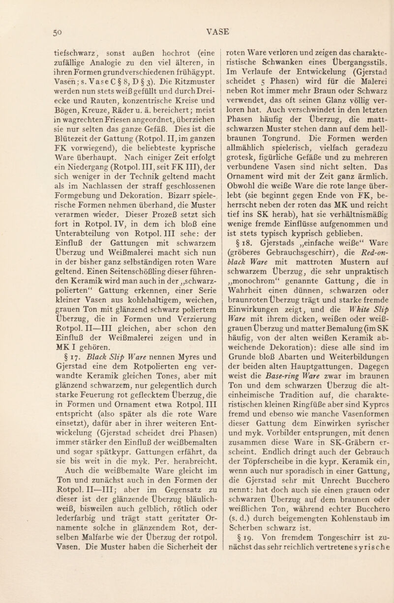 tiefschwarz, sonst außen hochrot (eine zufällige Analogie zu den viel älteren, in ihren Formen grundverschiedenen frühägypt. Vasen; s. Vase C § 8, D § 3). Die Ritzmuster werden nun stets weiß gefüllt und durch Drei¬ ecke und Rauten, konzentrische Kreise und Bögen, Kreuze, Räder u. ä. bereichert; meist in wagrechten Friesen angeordnet, überziehen sie nur selten das ganze Gefäß. Dies ist die Blütezeit der Gattung (Rotpoh II, im ganzen FK vorwiegend), die beliebteste kyprische Ware überhaupt. Nach einiger Zeit erfolgt ein Niedergang (Rotpol. III, seit FK III), der sich weniger in der Technik geltend macht als im Nachlassen der straff geschlossenen Formgebung und Dekoration. Bizarr spiele¬ rische Formen nehmen überhand, die Muster verarmen wieder. Dieser Prozeß setzt sich fort in Rotpol. IV, in dem ich bloß eine Unterabteilung von Rotpol. III sehe: der Einfluß der Gattungen mit schwarzem Überzug und Weißmalerei macht sich nun in der bisher ganz selbständigen roten Ware geltend. Einen Seitenschößling dieser führen¬ den Keramik wird man auch in der „schwarz¬ polierten“ Gattung erkennen, einer Serie kleiner Vasen aus kohlehaltigem, weichen, grauen Ton mit glänzend schwarz poliertem Überzug, die in Formen und Verzierung Rotpol. II—III gleichen, aber schon den Einfluß der Weißmalerei zeigen und in MK I gehören. § 17. Black Slip Ware nennen Myres und Gjerstad eine dem Rotpolierten eng ver¬ wandte Keramik gleichen Tones, aber mit glänzend schwarzem, nur gelegentlich durch starke Feuerung rot geflecktem Überzug, die in Formen und Ornament etwa Rotpol. III entspricht (also später als die rote Ware einsetzt), dafür aber in ihrer weiteren Ent¬ wickelung (Gjerstad scheidet drei Phasen) immer stärker den Einfluß der weißbemalten und sogar spätkypr. Gattungen erfährt, da sie bis weit in die myk. Per. herabreicht. Auch die weißbemalte Ware gleicht im Ton und zunächst auch in den Formen der Rotpol. II—III; aber im Gegensatz zu dieser ist der glänzende Überzug bläulich¬ weiß, bisweilen auch gelblich, rötlich oder lederfarbig und trägt statt geritzter Or¬ namente solche in glänzendem Rot, der¬ selben Malfarbe wie der Überzug der rotpol. Vasen. Die Muster haben die Sicherheit der roten Ware verloren und zeigen das charakte¬ ristische Schwanken eines Übergangsstils. Im Verlaufe der Entwickelung (Gjerstad scheidet 5 Phasen) wird für die Malerei neben Rot immer mehr Braun oder Schwarz verwendet, das oft seinen Glanz völlig ver¬ loren hat. Auch verschwindet in den letzten Phasen häufig der Überzug, die matt¬ schwarzen Muster stehen dann auf dem hell¬ braunen Tongrund. Die Formen werden allmählich spielerisch, vielfach geradezu grotesk, figürliche Gefäße und zu mehreren verbundene Vasen sind nicht selten. Das Ornament wird mit der Zeit ganz ärmlich. Obwohl die weiße Ware die rote lange über¬ lebt (sie beginnt gegen Ende von FK, be¬ herrscht neben der roten das MK und reicht tief ins SK herab), hat sie verhältnismäßig wenige fremde Einflüsse aufgenommen und ist stets typisch kyprisch geblieben. § 18. Gjerstads „einfache weiße“ Ware (gröberes Gebrauchsgeschirr), die Red-on- black Ware mit mattroten Mustern auf schwarzem Überzug, die sehr unpraktisch „monochrom“ genannte Gattung, die in Wahrheit einen dünnen, schwarzen oder braunroten Überzug trägt und starke fremde Einwirkungen zeigt, und die White Slip Ware mit ihrem dicken, weißen oder weiß¬ grauen Überzug und matter Bemalung (im SK häufig, von der alten weißen Keramik ab¬ weichende Dekoration): diese alle sind im Grunde bloß Abarten und Weiterbildungen der beiden alten Hauptgattungen. Dagegen weist die Base-ring Ware zwar im braunen Ton und dem schwarzen Überzug die alt- einheimische Tradition auf, die charakte¬ ristischen kleinen Ringfüße aber sind Kypros fremd und ebenso wie manche Vasenformen dieser Gattung dem Einwirken syrischer und myk. Vorbilder entsprungen, mit denen zusammen diese Ware in SK-Gräbern er¬ scheint. Endlich dringt auch der Gebrauch der Töpferscheibe in die kypr. Keramik ein, wenn auch nur sporadisch in einer Gattung, die Gjerstad sehr mit Unrecht Bucchero nennt: hat doch auch sie einen grauen oder schwarzen Überzug auf dem braunen oder weißlichen Ton, während echter Bucchero (s. d.) durch beigemengten Kohlenstaub im Scherben schwarz ist. § 19. Von fremdem Tongeschirr ist zu¬ nächst das sehr reichlich vertretene syrische