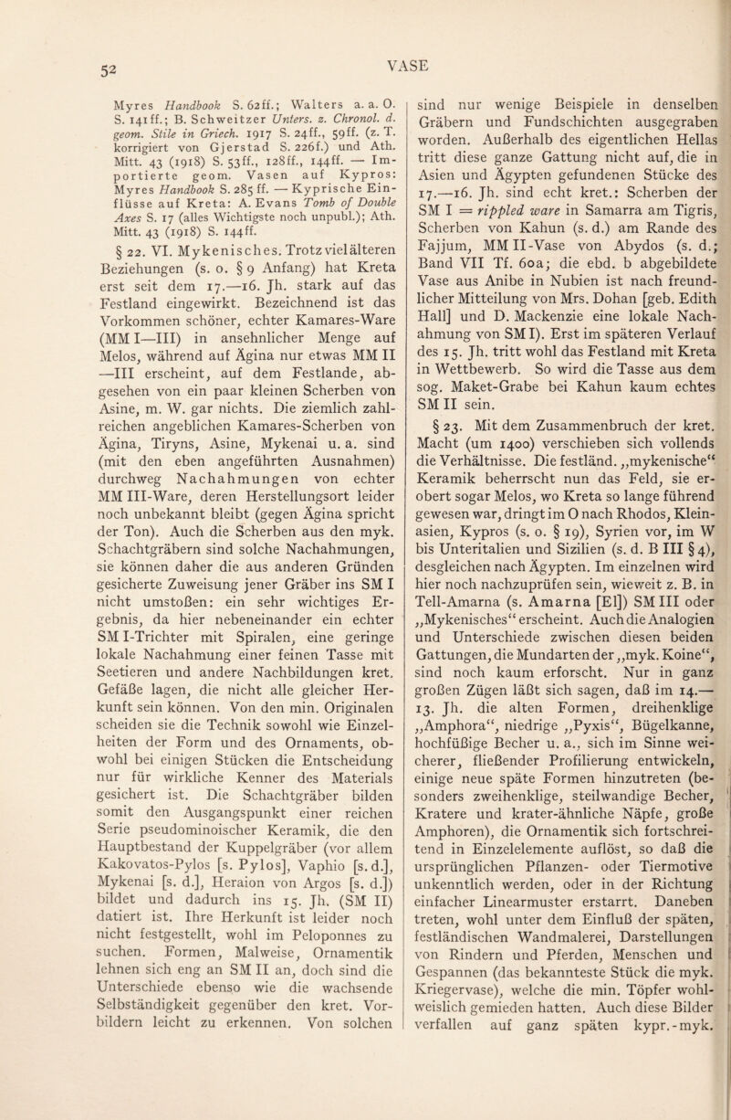 Myres Handbook S. 62ff.; Walters a. a. 0. S. 141 ff.; B. Schweitzer Unters, z. Chronol. d. geom. Stile in Griech. 1917 S. 24ff., 59 ff. (z. T. korrigiert von Gjerstad S. 226h) und Ath. Mitt. 43 (1918) S. 53ff., I28ff., I44ff. — Im¬ portierte geom. Vasen auf Kypros: Myres Handbook S. 285 ff. — Kyprische Ein¬ flüsse auf Kreta: A. Evans Tomb of Double Axes S. 17 (alles Wichtigste noch unpubl.); Ath. Mitt. 43 (1918) S. I44ff. § 22. VI. Mykenis ches. Trotz viel älteren Beziehungen (s. 0. § 9 Anfang) hat Kreta erst seit dem 17.—16. Jh. stark auf das Festland eingewirkt. Bezeichnend ist das Vorkommen schöner, echter Kamares-Ware (MM I—III) in ansehnlicher Menge auf Melos, während auf Ägina nur etwas MM II —III erscheint, auf dem Festlande, ab¬ gesehen von ein paar kleinen Scherben von Asine, m. W. gar nichts. Die ziemlich zahl¬ reichen angeblichen Kamares-Scherben von Ägina, Tiryns, Asine, Mykenai u. a. sind (mit den eben angeführten Ausnahmen) durchweg Nachahmungen von echter MM III-Ware, deren Herstellungsort leider noch unbekannt bleibt (gegen Ägina spricht der Ton). Auch die Scherben aus den myk. Schachtgräbern sind solche Nachahmungen, sie können daher die aus anderen Gründen gesicherte Zuweisung jener Gräber ins SM I nicht umstoßen: ein sehr wichtiges Er¬ gebnis, da hier nebeneinander ein echter SM I-Trichter mit Spiralen, eine geringe lokale Nachahmung einer feinen Tasse mit Seetieren und andere Nachbildungen kret. Gefäße lagen, die nicht alle gleicher Her¬ kunft sein können. Von den min. Originalen scheiden sie die Technik sowohl wie Einzel¬ heiten der Form und des Ornaments, ob¬ wohl bei einigen Stücken die Entscheidung nur für wirkliche Kenner des Materials gesichert ist. Die Schachtgräber bilden somit den Ausgangspunkt einer reichen Serie pseudominoischer Keramik, die den Hauptbestand der Kuppelgräber (vor allem Kakovatos-Pylos [s. Pylos], Vaphio [s.d.], Mykenai [s. d.], Heraion von Argos [s. d.]) bildet und dadurch ins 15. Jh. (SM II) datiert ist. Ihre Herkunft ist leider noch nicht festgestellt, wohl im Peloponnes zu suchen. Formen, Mal weise, Ornamentik lehnen sich eng an SM II an, doch sind die Unterschiede ebenso wie die wachsende Selbständigkeit gegenüber den kret. Vor¬ bildern leicht zu erkennen. Von solchen sind nur wenige Beispiele in denselben Gräbern und Fundschichten ausgegraben worden. Außerhalb des eigentlichen Hellas tritt diese ganze Gattung nicht auf, die in Asien und Ägypten gefundenen Stücke des 17.-16. jh. sind echt kret.: Scherben der SM I = rippled wäre in Samarra am Tigris, Scherben von Kahun (s. d.) am Rande des Fajjum, MMII-Vase von Abydos (s. d.; Band VII Tf. 60a; die ebd. b abgebildete Vase aus Anibe in Nubien ist nach freund¬ licher Mitteilung von Mrs. Dohan [geb. Edith Hall] und D. Mackenzie eine lokale Nach¬ ahmung von SMI). Erst im späteren Verlauf des 15. Jh. tritt wohl das Festland mit Kreta in Wettbewerb. So wird die Tasse aus dem sog. Maket-Grabe bei Kahun kaum echtes SM II sein. § 23. Mit dem Zusammenbruch der kret. Macht (um 1400) verschieben sich vollends die Verhältnisse. Die festländ. „mykenische“ Keramik beherrscht nun das Feld, sie er¬ obert sogar Melos, wo Kreta so lange führend gewesen war, dringt im 0 nach Rhodos, Klein¬ asien, Kypros (s. o. § 19), Syrien vor, im W bis Unteritalien und Sizilien (s. d. B III §4), desgleichen nach Ägypten. Im einzelnen wird hier noch nachzuprüfen sein, wieweit z. B. in Tell-Amarna (s. Amarna [El]) SM III oder „Mykenisches“ erscheint. Auch die Analogien und Unterschiede zwischen diesen beiden Gattungen, die Mundarten der „myk. Koine“, sind noch kaum erforscht. Nur in ganz großen Zügen läßt sich sagen, daß im 14.— 13. Jh. die alten Formen, dreihenklige „Amphora“, niedrige „Pyxis“, Bügelkanne, hochfüßige Becher u. a., sich im Sinne wei¬ cherer, fließender Profilierung entwickeln, einige neue späte Formen hinzutreten (be¬ sonders zweihenklige, steilwandige Becher, Kratere und krater-ähnliche Näpfe, große Amphoren), die Ornamentik sich fortschrei¬ tend in Einzelelemente auflöst, so daß die ursprünglichen Pflanzen- oder Tiermotive unkenntlich werden, oder in der Richtung einfacher Linearmuster erstarrt. Daneben treten, wohl unter dem Einfluß der späten, festländischen Wandmalerei, Darstellungen von Rindern und Pferden, Menschen und Gespannen (das bekannteste Stück die myk. Kriegervase), welche die min. Töpfer wohl¬ weislich gemieden hatten. Auch diese Bilder verfallen auf ganz späten kypr.-myk.