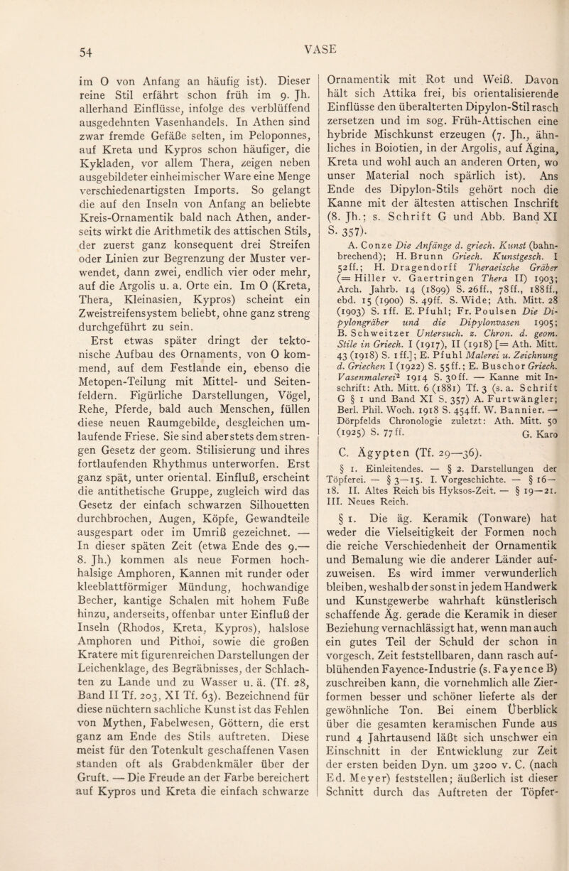 im 0 von Anfang an häufig ist). Dieser reine Stil erfährt schon früh im 9. Jh. allerhand Einflüsse, infolge des verblüffend ausgedehnten Vasenhandels. In Athen sind zwar fremde Gefäße selten, im Peloponnes, auf Kreta und Kypros schon häufiger, die Kykladen, vor allem Thera, zeigen neben ausgebildeter einheimischer Ware eine Menge verschiedenartigsten Imports. So gelangt die auf den Inseln von Anfang an beliebte Kreis-Ornamentik bald nach Athen, ander¬ seits wirkt die Arithmetik des attischen Stils, der zuerst ganz konsequent drei Streifen oder Linien zur Begrenzung der Muster ver¬ wendet, dann zwei, endlich vier oder mehr, auf die Argolis u. a. Orte ein. Im 0 (Kreta, Thera, Kleinasien, Kypros) scheint ein Zweistreifensystem beliebt, ohne ganz streng durchgeführt zu sein. Erst etwas später dringt der tekto¬ nische Aufbau des Ornaments, von 0 kom¬ mend, auf dem Festlande ein, ebenso die Metopen-Teilung mit Mittel- und Seiten¬ feldern. Figürliche Darstellungen, Vögel, Rehe, Pferde, bald auch Menschen, füllen diese neuen Raumgebilde, desgleichen um¬ laufende Friese. Sie sind aber stets dem stren¬ gen Gesetz der geom. Stilisierung und ihres fortlaufenden Rhythmus unterworfen. Erst ganz spät, unter oriental. Einfluß, erscheint die antithetische Gruppe, zugleich wird das Gesetz der einfach schwarzen Silhouetten durchbrochen, Augen, Köpfe, Gewandteile ausgespart oder im Umriß gezeichnet. — In dieser späten Zeit (etwa Ende des 9.— 8. Jh.) kommen als neue Formen hoch- halsige Amphoren, Kannen mit runder oder kleeblattförmiger Mündung, hochwandige Becher, kantige Schalen mit hohem Fuße hinzu, anderseits, offenbar unter Einfluß der Inseln (Rhodos, Kreta, Kypros), halslose Amphoren und Pithoi, sowie die großen Kratere mit figurenreichen Darstellungen der Leichenklage, des Begräbnisses, der Schlach¬ ten zu Lande und zu Wasser u. ä. (Tf. 28, Band II Tf. 203, XI Tf. 63). Bezeichnend für diese nüchtern sachliche Kunst ist das Fehlen von Mythen, Fabelwesen, Göttern, die erst ganz am Ende des Stils auftreten. Diese meist für den Totenkult geschaffenen Vasen standen oft als Grabdenkmäler über der Gruft. — Die Freude an der Farbe bereichert auf Kypros und Kreta die einfach schwarze Ornamentik mit Rot und Weiß. Davon hält sich Attika frei, bis orientalisierende Einflüsse den überalterten Dipylon-Stil rasch zersetzen und im sog. Früh-Attischen eine hybride Mischkunst erzeugen (7. Jh., ähn¬ liches in Boiotien, in der Argolis, auf Ägina, Kreta und wohl auch an anderen Orten, wo unser Material noch spärlich ist). Ans Ende des Dipylon-Stils gehört noch die Kanne mit der ältesten attischen Inschrift (8. Jh.; s. Schrift G und Abb. Band XI S. 357)- A. Conze Die Anfänge d. griech. Kunst (bahn¬ brechend); H. Brunn Griech. Kunstgesch. I 52ff.; H. Dragendorff Theraeische Gräber (= Hiller v. Gaertringen Thera II) 1903; Arch. Jahrb. 14 (1899) S. 26ff., 78ff., 188ff., ebd. 15(1900) S. 49ff. S. Wide; Ath. Mitt. 28 (1903) S. iff. E. Pfuhl; Fr. Poulsen Die Di- pylongräber und die Dipylonvasen 1905; B. Schweitzer Untersuch, z. Chron. d. geom. Stile in Griech. I (1917), II (1918) [= Ath. Mitt. 43 (1918) S. 1 ff.]; E. Pfuhl Malerei u. Zeichnung d. Griechen I (1922) S. 55ff.; E. Buschor Griech. Vasenmalerei2 1914 S. 30 ff. — Kanne mit In¬ schrift: Ath. Mitt. 6 (1881) Tf. 3 (s. a. Schrift G § 1 und Band XI S. 357) A. Furtwängler; Berl. Phil. Woch. 1918 S. 454ff. W. Bannier. —• Dörpfelds Chronologie zuletzt: Ath. Mitt. 50 (1925) S. 77 ff- G. Karo C. Ägypten (Tf. 29—36). § 1. Einleitendes. — § 2. Darstellungen der Töpferei. — § 3— 15. I. Vorgeschichte. — § 16 — 18. II. Altes Reich bis Hyksos-Zeit. — § 19—21. III. Neues Reich. § 1. Die äg. Keramik (Tonware) hat weder die Vielseitigkeit der Formen noch die reiche Verschiedenheit der Ornamentik und Bemalung wie die anderer Länder auf¬ zuweisen. Es wird immer verwunderlich bleiben, weshalb der sonst in jedem Handwerk und Kunstgewerbe wahrhaft künstlerisch schaffende Äg. gerade die Keramik in dieser Beziehung vernachlässigt hat, wenn man auch ein gutes Teil der Schuld der schon in vorgesch. Zeit feststellbaren, dann rasch auf¬ blühenden Fayence-Industrie (s. Fayence B) zuschreiben kann, die vornehmlich alle Zier¬ formen besser und schöner lieferte als der gewöhnliche Ton. Bei einem Überblick über die gesamten keramischen Funde aus rund 4 Jahrtausend läßt sich unschwer ein Einschnitt in der Entwicklung zur Zeit der ersten beiden Dyn. um 3200 v. C. (nach Ed. Meyer) feststellen; äußerlich ist dieser Schnitt durch das Auftreten der Töpfer-