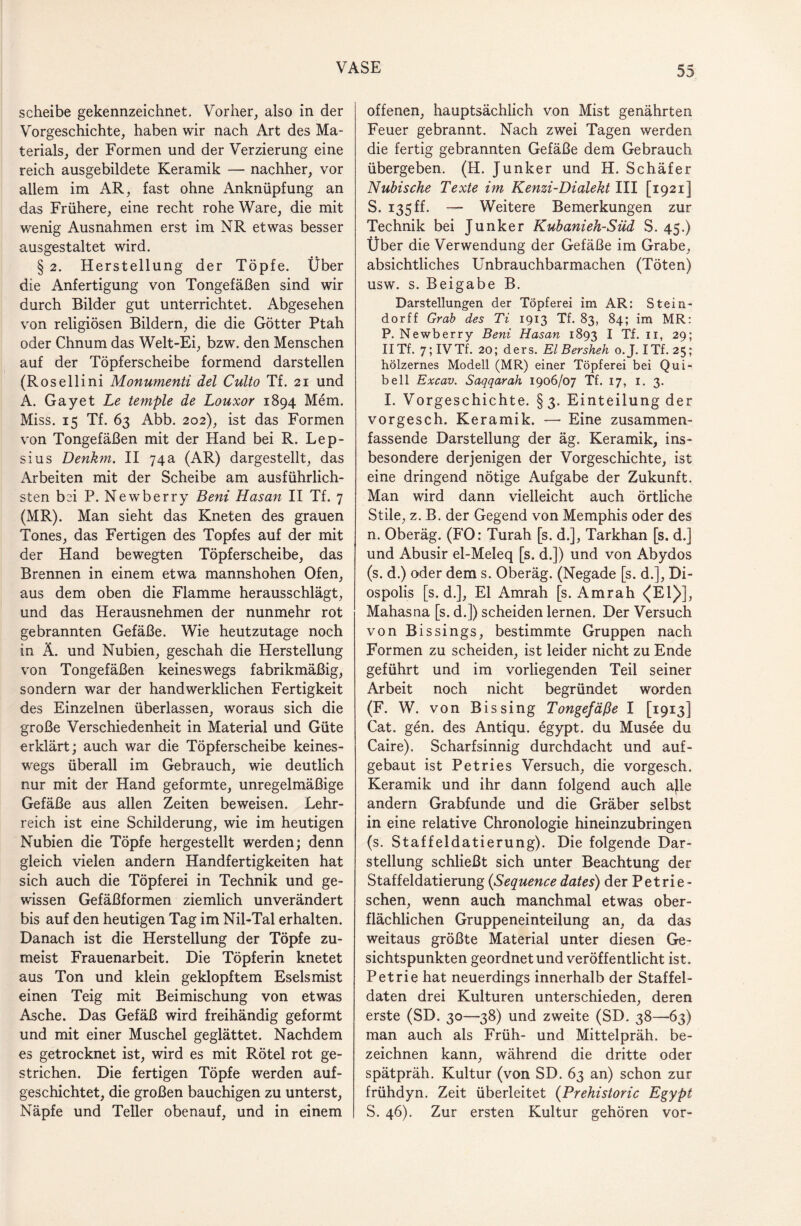 scheibe gekennzeichnet. Vorher, also in der Vorgeschichte, haben wir nach Art des Ma¬ terials, der Formen und der Verzierung eine reich ausgebildete Keramik — nachher, vor allem im AR, fast ohne Anknüpfung an das Frühere, eine recht rohe Ware, die mit wenig Ausnahmen erst im NR etwas besser ausgestaltet wird. § 2. Herstellung der Töpfe. Über die Anfertigung von Tongefäßen sind wir durch Bilder gut unterrichtet. Abgesehen von religiösen Bildern, die die Götter Ptah oder Chnum das Welt-Ei, bzw. den Menschen auf der Töpferscheibe formend darstellen (Rosellini Monumenti del Culto Tf. 21 und A. Gay et Le temple de Louxor 1894 Mem. Miss. 15 Tf. 63 Abb. 202), ist das Formen von Tongefäßen mit der Hand bei R. Lep- sius Denkm. II 74a (AR) dargestellt, das Arbeiten mit der Scheibe am ausführlich¬ sten bei P. Newberry Beni Hasan II Tf. 7 (MR). Man sieht das Kneten des grauen Tones, das Fertigen des Topfes auf der mit der Hand bewegten Töpferscheibe, das Brennen in einem etwa mannshohen Ofen, aus dem oben die Flamme herausschlägt, und das Herausnehmen der nunmehr rot gebrannten Gefäße. Wie heutzutage noch in Ä. und Nubien, geschah die Herstellung von Tongefäßen keineswegs fabrikmäßig, sondern war der handwerklichen Fertigkeit des Einzelnen überlassen, woraus sich die große Verschiedenheit in Material und Güte erklärt; auch war die Töpferscheibe keines¬ wegs überall im Gebrauch, wie deutlich nur mit der Hand geformte, unregelmäßige Gefäße aus allen Zeiten beweisen. Lehr¬ reich ist eine Schilderung, wie im heutigen Nubien die Töpfe hergestellt werden; denn gleich vielen andern Handfertigkeiten hat sich auch die Töpferei in Technik und ge¬ wissen Gefäßformen ziemlich unverändert bis auf den heutigen Tag im Nil-Tal erhalten. Danach ist die Herstellung der Töpfe zu¬ meist Frauenarbeit. Die Töpferin knetet aus Ton und klein geklopftem Eselsmist einen Teig mit Beimischung von etwas Asche. Das Gefäß wird freihändig geformt und mit einer Muschel geglättet. Nachdem es getrocknet ist, wird es mit Rötel rot ge¬ strichen. Die fertigen Töpfe werden auf¬ geschichtet, die großen bauchigen zu unterst, Näpfe und Teller obenauf, und in einem offenen, hauptsächlich von Mist genährten Feuer gebrannt. Nach zwei Tagen werden die fertig gebrannten Gefäße dem Gebrauch übergeben. (H. Junker und H. Schäfer Nubische Texte im Kenzi-Dialekt III [1921] S. 135 ff. — Weitere Bemerkungen zur Technik bei Junker Kubanieh-Süd S. 45.) Über die Verwendung der Gefäße im Grabe, absichtliches Unbrauchbarmachen (Töten) usw. s. Beigabe B. Darstellungen der Töpferei im AR: Stein¬ dorff Grab des Ti 1913 Tf. 83, 84; im MR: P. Newberry Beni Hasan 1893 I Tf. 11, 29; IITf. 7;IVTf. 20; ders. El Bersheh o.J. ITf. 25; hölzernes Modell (MR) einer Töpferei bei Qui- bell Excav. Saqqarah 1906/07 Tf. 17, 1. 3. I. Vorgeschichte. §3. Einteilung der vorgesch. Keramik. Eine zusammen¬ fassende Darstellung der äg. Keramik, ins¬ besondere derjenigen der Vorgeschichte, ist eine dringend nötige Aufgabe der Zukunft. Man wird dann vielleicht auch örtliche Stile, z. B. der Gegend von Memphis oder des n. Oberäg. (FO: Turah [s. d.j, Tarkhan [s. d.] und Abusir el-Meleq [s. d.]) und von Abydos (s. d.) oder dem s. Oberäg. (Negade [s. d.], Di- ospolis [s. d.], El Amrah [s. Amrah <(E1)], Mahasna [s. d.]) scheiden lernen. Der Versuch von Bissings, bestimmte Gruppen nach Formen zu scheiden, ist leider nicht zu Ende geführt und im vorliegenden Teil seiner Arbeit noch nicht begründet worden (F. W. von Bis sing Tongefäße I [1913] Cat. gen. des Antiqu. egypt. du Musee du Caire). Scharfsinnig durchdacht und auf- gebaut ist Petries Versuch, die vorgesch. Keramik und ihr dann folgend auch ajle andern Grabfunde und die Gräber selbst in eine relative Chronologie hineinzubringen (s. Staffeldatierung). Die folgende Dar¬ stellung schließt sich unter Beachtung der Staffeldatierung (Sequence dates) der Petrie- schen, wenn auch manchmal etwas ober¬ flächlichen Gruppeneinteilung an, da das weitaus größte Material unter diesen Ge¬ sichtspunkten geordnet und veröffentlicht ist. Petrie hat neuerdings innerhalb der Staffel¬ daten drei Kulturen unterschieden, deren erste (SD. 30—38) und zweite (SD. 38—63) man auch als Früh- und Mittelpräh. be¬ zeichnen kann, während die dritte oder spätpräh. Kultur (von SD. 63 an) schon zur frühdyn. Zeit überleitet (Prehistoric Egypt S. 46). Zur ersten Kultur gehören vor-