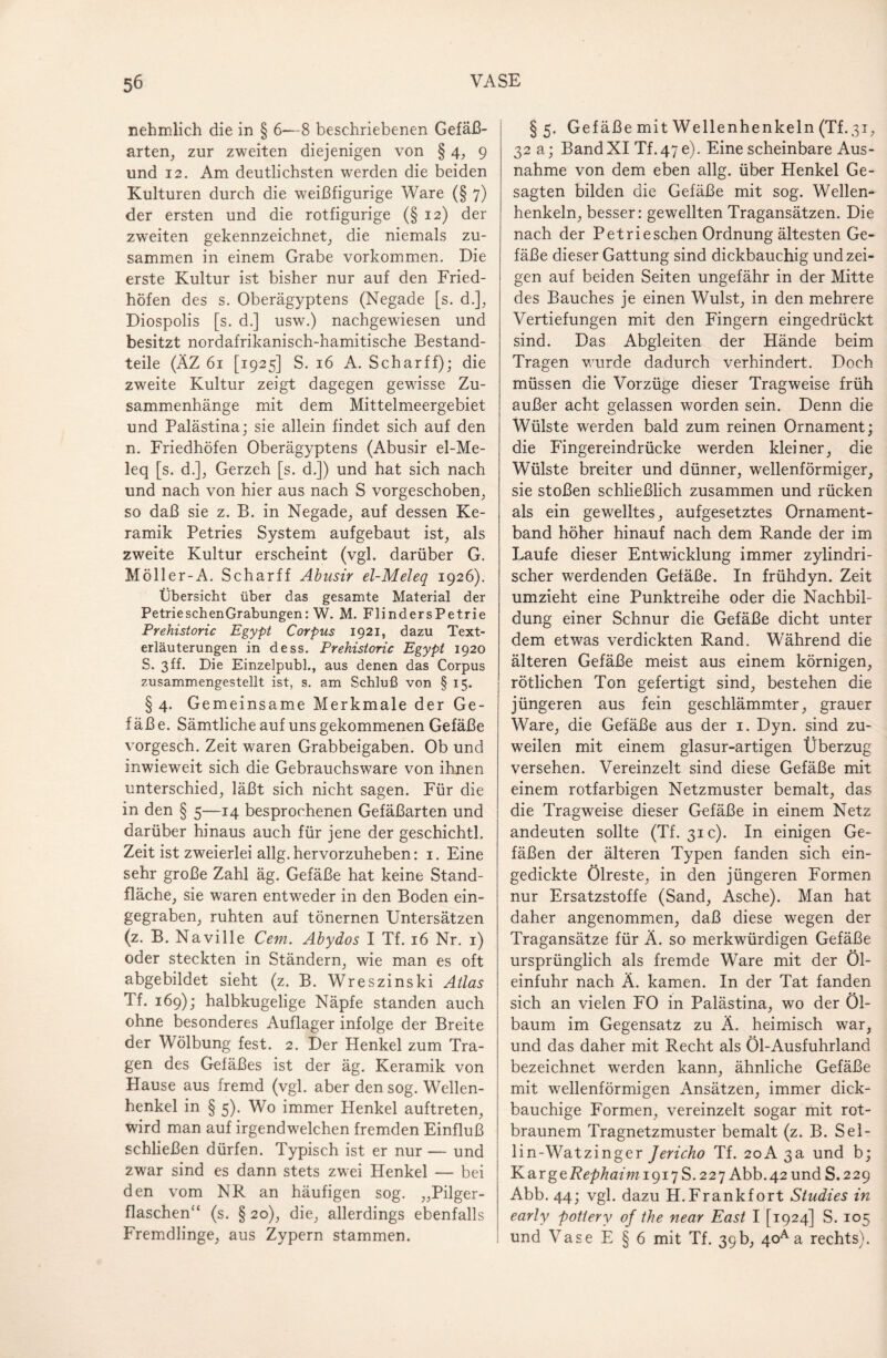 nehmlich die in § 6—8 beschriebenen Gefäß¬ arten, zur zweiten diejenigen von § 4, 9 und 12. Am deutlichsten werden die beiden Kulturen durch die weißfigurige Ware (§ 7) der ersten und die rotfigurige (§ 12) der zweiten gekennzeichnet, die niemals zu¬ sammen in einem Grabe Vorkommen. Die erste Kultur ist bisher nur auf den Fried¬ höfen des s. Oberägyptens (Negade [s. d.], Diospolis [s. d.] usw.) nachgewiesen und besitzt nordafrikanisch-hamitische Bestand¬ teile (ÄZ 61 [1925] S. 16 A. Scharff); die zweite Kultur zeigt dagegen gewisse Zu¬ sammenhänge mit dem Mittelmeergebiet und Palästina; sie allein findet sich auf den n. Friedhöfen Oberägyptens (Abusir el-Me- leq [s. d.], Gerzeh [s. d.]) und hat sich nach und nach von hier aus nach S vorgeschoben, so daß sie z. B. in Negade, auf dessen Ke¬ ramik Petries System aufgebaut ist, als zweite Kultur erscheint (vgl. darüber G. Möller-A. Sch arff Abusir el-Meleq 1926). Übersicht über das gesamte Material der Petrieschen Grabungen: W. M. FlindersPetrie Prehistoric Egypt Corpus 1921, dazu Text¬ erläuterungen in dess. Prehistoric Egypt 1920 S. 3 ff. Die Einzelpubl., aus denen das Corpus zusammengestellt ist, s. am Schluß von § 15. § 4. Gemeinsame Merkmale der Ge¬ fäße. Sämtliche auf uns gekommenen Gefäße vorgesch. Zeit waren Grabbeigaben. Ob und inwieweit sich die Gebrauchsware von ihnen unterschied, läßt sich nicht sagen. Für die in den § 5—14 besprochenen Gefäßarten und darüber hinaus auch für jene der geschichtl. Zeit ist zweierlei allg. hervorzuheben: 1. Eine sehr große Zahl äg. Gefäße hat keine Stand¬ fläche, sie waren entweder in den Boden ein¬ gegraben, ruhten auf tönernen Untersätzen (z. B. Naville Cem. Abydos I Tf. 16 Nr. 1) oder steckten in Ständern, wie man es oft abgebildet sieht (z. B. Wreszinski Atlas Tf. 169); halbkugelige Näpfe standen auch ohne besonderes Auflager infolge der Breite der Wölbung fest. 2. Der Henkel zum Tra¬ gen des Gefäßes ist der äg. Keramik von Hause aus fremd (vgl. aber den sog. Wellen¬ henkel in § 5). Wo immer Henkel auftreten, wird man auf irgendwelchen fremden Einfluß schließen dürfen. Typisch ist er nur — und zwar sind es dann stets zwei Henkel — bei den vom NR an häufigen sog. „Pilger¬ flaschen“ (s. § 20), die, allerdings ebenfalls Fremdlinge, aus Zypern stammen. §5. Gefäße mit Wellen henkeln (Tf.31, 32 a; BandXI Tf.47e). Eine scheinbare Aus¬ nahme von dem eben allg. über Henkel Ge¬ sagten bilden die Gefäße mit sog. Wellen¬ henkeln, besser: gewellten Tragansätzen. Die nach der Petrieschen Ordnung ältesten Ge¬ fäße dieser Gattung sind dickbauchig und zei¬ gen auf beiden Seiten ungefähr in der Mitte des Bauches je einen Wulst, in den mehrere Vertiefungen mit den Fingern eingedrückt sind. Das Abgleiten der Hände beim Tragen wurde dadurch verhindert. Doch müssen die Vorzüge dieser Tragweise früh außer acht gelassen worden sein. Denn die Wülste werden bald zum reinen Ornament; die Fingereindrücke werden kleiner, die Wülste breiter und dünner, wellenförmiger, sie stoßen schließlich zusammen und rücken als ein gewelltes, aufgesetztes Ornament¬ band höher hinauf nach dem Rande der im Laufe dieser Entwicklung immer zylindri¬ scher werdenden Gefäße. In frühdyn. Zeit umzieht eine Punktreihe oder die Nachbil¬ dung einer Schnur die Gefäße dicht unter dem etwas verdickten Rand. Während die älteren Gefäße meist aus einem körnigen, rötlichen Ton gefertigt sind, bestehen die jüngeren aus fein geschlämmter, grauer Ware, die Gefäße aus der 1. Dyn. sind zu¬ weilen mit einem glasur-artigen Überzug versehen. Vereinzelt sind diese Gefäße mit einem rotfarbigen Netzmuster bemalt, das die Tragweise dieser Gefäße in einem Netz andeuten sollte (Tf. 31c). In einigen Ge¬ fäßen der älteren Typen fanden sich ein¬ gedickte Ölreste, in den jüngeren Formen nur Ersatzstoffe (Sand, Asche). Man hat daher angenommen, daß diese wegen der Tragansätze für Ä. so merkwürdigen Gefäße ursprünglich als fremde Ware mit der Öl¬ einfuhr nach Ä. kamen. In der Tat fanden sich an vielen FO in Palästina, wo der Öl¬ baum im Gegensatz zu Ä. heimisch war, und das daher mit Recht als Öl-Ausfuhrland bezeichnet werden kann, ähnliche Gefäße mit wellenförmigen Ansätzen, immer dick¬ bauchige Formen, vereinzelt sogar mit rot¬ braunem Tragnetzmuster bemalt (z. B. Sel- lin-Watzinger Jericho Tf. 20A 3a und b; KargeA^/?azwi9i7S.227 Abb.42und S.229 Abb. 44; vgl. dazu H.Frankfort Studies in early potiery of the near East I [1924] S. 105 und Vase E § 6 mit Tf. 39b, 4oA a rechts).